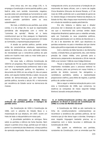 Uma única vez, em seu artigo 170, n. 9,

malograda de criá-lo, ao anunciar-se a fundação de um

emprega a Constituição o termo partido político, para

movimento de bases oficiais, com o nome de Legião

fazê-lo aliás num sentido meramente negativo,

Cívica Brasileira (Discurso de Amaral Peixoto, a 27 de

quando veda com penalidade ao funcionário se valer

maio de 1938, proferido com a autoridade de genro do

de sua autoridade “em favor de partido político ou

Sr. Getúlio Vargas e Interventor Federal da ditadura, no

exercer

Estado do Rio). Não chegou esse movimento a florescer

pressão

partidária

sobre

os

seus

subordinados”.

em virtude da resistência oposta pelo Exército.

No mais, a referência aos partidos, que ainda

Era ele, todavia, a réplica que o ditador

consta, é a do artigo 26, no qual as organizações

procurava dar à deserção do apoio integralista, uma

partidárias

são

de

vez que o movimento dos camisas verdes (Ação

“correntes

de

texto

Integralista Brasileira) apelara para a rebelião armada,

constitucional que se lhes assegure no Regimento

após ver frustrados os seus propósitos políticos,

Interno da Câmara, “tanto quanto possível, em todas

frustração patenteada com os efeitos do Decreto-Lei n.

as Comissões, a representação proporcional”.

37, de 2 de dezembro de 1937, que dissolvera os

designadas
opinião”.

com

Manda

o

nome

ali

o

A alusão ao partido político, partido ainda
então de características estaduais, representava,

partidos existentes no país e interditara daí por diante
toda ação política organizada em bases partidárias.

apesar de defeituosa, uma certa admissão indireta

Com a derrota da Itália fascista e da Alemanha

da necessidade que a consciência política do país

nazista, o Estado Novo, já agonizante, deu, sob intensa

sentia em trazê-lo mais cedo ou mais tarde para a

pressão da classe

órbita constitucional.

democracia, preparando e decretando a 28 de maio de

Por esse lado, a efêmera Constituição de

média,

uma guinada para a

1945 a Lei número 7.586 do novo Código Eleitoral.

1934 foi um progresso. Mas ninguém contestará que,

Trouxe a legislação do fim da quadra ditatorial

ao instituir a representação profissional, lado a lado

importantes novidades para o processo eleitoral no

com a representação política no legislativo, o

país: instituiu, pela vez primeira em nossa história, o

documento de 1934, em seu artigo 23, deu um passo

partido

atrás, com aquela medida híbrida, a saber, recuou do

candidatura

sentido de democratização, que vem fazendo do

proporcional e definiu, para efeito de registro, o partido

partido político, durante o século XX, o instrumento

político de caráter nacional.

por excelência do Estado social na democracia de
massas.

de

âmbito

nacional,

partidária,

fez

adotou

a

obrigatória

a

representação

Veio a seguir a redemocratização do país e com
esta a Constituição de 1946, que conservou na
essência as conquistas de nosso segundo Código
Eleitoral, baixado ainda pela ditadura.

5. O retrocesso do Estado Novo:
extinção dos partidos políticos e malogro do
partido único

6. A institucionalização jurídica dos partidos
políticos no Brasil (o avanço da Constituição de
1946) e a crise do Partido nacional

Da Constituição de 1934 à Constituição de

A Constituição de 1946 se pôs realmente na

1946,

com

o

advento

do

Estado

Novo

e

a

linha

do

constitucionalismo

contemporâneo

ao

implantação de sua ditadura, em 1937, ocorre um

reconhecer a existência dos partidos políticos, de tal

hiato de toda a vida partidária em nosso país.

maneira que já não deixa lugar a dúvidas. Emprega a

A pluralidade partidária se extingue. Paira

esse

respeito

linguagem bastante

precisa,

se

a

sobre os partidos o silêncio da Carta fascista. Nem

cotejarmos com o texto lacunoso e defeituoso da

sequer o partido único vinga, partido que em toda a

Constituição de 1934.

parte é o sustentáculo das ditaduras, o braço político
da opressão organizada. Houve com efeito tentativa

São

quatro

as

referências

aos

partidos,

constantes da Constituição, com as emendas que lhe

235

 