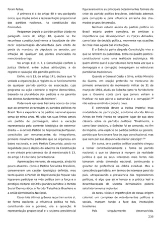 foram feitas.

figuravam entre as principais determinantes formais da

A primeira é a do artigo 40 e seu parágrafo

crise do partido político brasileiro, debilitado ademais

único, que dispõe sobre a representação proporcional

pela corrupção e pela influência estranha dos cha-

dos

mados grupos de pressão.

partidos

nacionais,

na

constituição

das

Comissões.

Nenhum estudo acerca do partido político no

Reaparece depois o partido político citado no

Brasil

estaria

porém

completo,

se

omitisse

a

parágrafo único do artigo 48, quando se lhe

importância que desempenham as Forças Armadas,

reconhece constitucionalmente a faculdade de ofe-

como fator de decisão política, mormente nas ocasiões

recer representação documentada para efeito de

de crise mais aguda das instituições.

perda do mandato de deputado ou senador, por

É o Exército parte daquela Constituição viva a

infração de qualquer dos pontos enunciados no

que se referem os publicistas. Entra no quadro político-

mencionado artigo.

constitucional como uma realidade sociológica. Há

No artigo 119, n. I, a Constituição confere à

quem afirme que é o partido mais forte toda vez que a

Justiça Eleitoral, entre outras atribuições, a do

demagogia e a corrupção desagregam as estruturas

registro e cassação dos partidos políticos.

partidárias tradicionais.

Enfim, no § 13, do artigo 141, declara que “é

Quando o General Costa e Silva, então Ministro

vedada a organização, o registro ou o funcionamento

da Guerra, em oração proferida no transcurso do

de qualquer partido político ou associação, cujo

primeiro aniversário do movimento militar de 31 de

programa ou ação contrarie o regime democrático,

março de 1964, aludiu ao Exército como “o Partido forte

baseado na pluralidade dos partidos e na garantia

que o Governo conta para que jamais voltem a

dos direitos fundamentais do homem”.

frutificar no solo pátrio a subversão e a corrupção”,10

Poder-se-ia escrever bastante acerca da crise

não estava emitindo conceito novo.

que ao presente atravessam os partidos políticos no

É conhecida desde a época imperial essa

Brasil. Tem a experiência do partido nacional apenas

modalidade de participação, conforme elucida Afonso

cerca de trinta anos. Há sido nas suas linhas gerais

Arinos de Melo Franco no seguinte lugar de sua obra

um

exceção

clássica sobre os partidos políticos: “Finalmente, e

representada pela corrente ideológica de extrema-

como fator decisivo, o Exército foi se tornando, no fim

direita — o extinto Partido de Representação Popular,

do Império, uma espécie de partido político sui generis,

constituído

partido que funcionava fora do jogo constitucional, mas

partido

de

por

patronagem,

remanescentes

salvo

do

a

integralismo,

primeiro movimento partidário que se organizou em

que nem por isso dispunha de menor prestígio”.11

bases nacionais, e pelo Partido Comunista, posto na

Em suma, se o partido político brasileiro chegou

ilegalidade pouco depois do advento da Constituição

a tomar constitucionalmente a forma de partido

e em virtude precisamente do já mencionado § 13,

nacional, o que se observa à margem da realidade

do artigo 141 do texto constitucional.

jurídica é que os seus interesses mais fortes não

Agremiações menores, de esquerda, ainda há

tomaram ainda dimensão nacional, continuando a

pouco atuantes, como o Partido Socialista Brasileiro,

gravitar de preferência na órbita estadual. Mas a

conservavam um caráter ideológico definido, mas

consciência partidária, em termos de interesse geral do

tanto quanto o Partido de Representação Popular não

país, ultrapassando a prevalência dos regionalismos

logravam participar na vida política com a força e o

políticos, é algo que só o tempo e a prática leal e

prestígio eleitoral dos três grandes partidos: o Partido

desembaraçada

Social Democrático, o Partido Trabalhista Brasileiro e

satisfatoriamente implantar.

a União Democrática Nacional.
Esses três últimos grêmios repartiam entre si,

do

sistema

democrático

poderá

As taras, vícios e imperfeições de nossa origem
colonial, um complexo de retardamentos políticos e

de forma oscilante, a influência política no País,

sociais,

marcam

constituindo ora o governo, ora a oposição. A

brasileiras.

representação proporcional e o sistema presidencial

País

fundo

a

face

singularmente

das

instituições

desenvolvido,

236

 