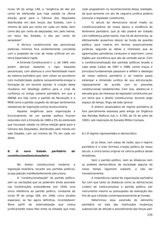 inciso VII do artigo 149, a “exigência de dez por

cedo progrediram no reconhecimento dessa realidade,

cento do eleitorado que haja votado na última

da qual somente um ato de cegueira jurídica poderia

eleição

transviar o legislador constituinte.

geral

para

a

Câmara

dos

Deputados

distribuídos em dois terços dos Estados, com o

O século da democracia social impôs ao

mínimo de sete por cento em cada um deles, bem

constitucionalismo de nossa época a evidência do

como dez por cento de deputados, em, pelo menos,

fenômeno partidário, que já não poderá ser tratado

um

com indiferença pelos textos, mas há de dominá-los, se

terço

dos

Estados,

e

dez

por

cento

de

senadores”.
A

efetivamente quisermos descer ao fundo da questão

técnica constitucional dos

percentuais

política, para medi-la

em termos essencialmente

eleitorais mínimos fora evidentemente concebida

jurídicos, segundo as idéias e interesses que as

com o propósito de criar de modo artificial um sis-

agremiações partidárias conduzem e exprimem, como

tema bipartidário rígido.

órgãos por excelência que são da vontade social. Com

A Emenda Constitucional n. 1, de 1969, veio
porém

atenuar

bastante

o

rigor

a constitucionalização dos partidos políticos levada a

daqueles

cabo pelas Cartas de 1967 e 1988, certos traços e

percentuais, com abertura a uma flexibilidade maior

princípios fundamentais passaram a refletir a ideologia

do sistema partidário que, sem volver ao pluralismo

de nosso sistema partidário e ao mesmo passo

com multiplicidade, poderia razoavelmente ensejar a

estampar a dimensão jurídica de sua estruturação,

formação de um terceiro partido. A criação deste

rigorosamente

resultaria em desafogo político para a crise de

constitucionais estabelecidos. Com isso, atestou-se o

confiança no antigo sistema partidário, em que a

elevado grau de interesse do legislador constituinte por

ARENA era tida como o partido da Revolução e o

um tema que o direito constitucional, durante largo

MDB como o partido suspeito de abrigar sentimentos

espaço de tempo, fingiu de todo ignorar
.

retaliativos de inspiração contra-revolucionária.
Aquelas
funcionamento

exigências
de

um

para

partido

organização
político

de

acordo

com

os

preceitos

A diretriz atualizadora do regime partidário já
e

fora parcialmente expressa pela antiga Lei Orgânica

ficaram

dos Partidos Políticos (Lei n. 4.740, de 15 de julho de

reduzidas com a Emenda de 1969 a 5% do eleitorado

1965), sob inspiração do Senador Milton Campos.

que houvesse votado na última eleição geral para a
Câmara dos Deputados, distribuídos pelo menos em
sete Estados, com um mínimo de 7% em cada um

8.1 O regime representat
ivo e democrático

deles.
Já se disse, com assaz de razão, que o regime
partidário é a mais formosa criação política do nosso
8.

O

novo

Estado

partidário

do

constitucionalismo brasileiro

século, a única talvez original na ciência política desde
Aristóteles.
Sem o partido político, nem as ditaduras nem

No

direito

constitucional

moderno

a

os poderes democráticos de sociedade alguma do

legislação brasileira, tocante aos partidos políticos,

nosso

tempo

ocupa posição manifestantemente precursora.

lograriam

subsistir,

a

não

ser

transitoriamente.

A “constitucionalização” do partido político,

A importância capital da organização partidária

sem as vacilações que se poderiam ainda assinalar

faz com que tanto as ditaduras como as democracias

nas Constituições antecedentes (em 1934, uma

cuidem de institucionalizar o partido político, por

única referência ao partido político, constante do

instrumento mesmo ou pressuposto da realização dos

inciso 9º do artigo 169; em 1946, cinco alusões

fins de que o Estado contemporaneamente s investe.
e

esparsas), se faz agora definitiva, incontestável:
Toma

perfil

de

sistematização

que

coloca

juridicamente nosso País entre os Estados que mais

Determinou
partidário

na

essa

vida

das

ascensão

do

instituições

elemento
mudanças

substanciais de atitude e procedimento das forças polí-

238

 