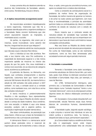 A essa corrente ética do idealismo alemão na
doutrina dos fundamentos da Sociedade, aderem,

lítica: a razão, como guia da convivência humana, com
apoio na vontade livre e criadora dos indivíduos.

entre outros, Trendelenburg, Krause e Ahrens.

Como a constante do contratualismo social é o
problema

da

melhor

forma

de

organização

da

Sociedade, da melhor maneira de governar os homens
3. A réplica mecanicista ao organismo social

e de achar na razão valores que legitimem, com mais
força e invulnerabilidade, o princípio da autoridade,

Os mecanicistas acometem impiedosamente

partiram todos os contratualistas do clássico e célebre

a teoria organicista, mostrando que não há a

confronto do estado de natureza com o estado de

propalada identificação entre o organismo biológico e

sociedade.

a Sociedade. Nesta ocorrem fenômenos que não
acham

equivalente

naquele:

as

migrações,

a

mobilidade social, o suicídio.

Pouco importa que o contraste estado de
natureza—estado de sociedade haja suscitado tão
severas críticas, por parte dos que se empenharam em

As partes, no organismo, não vivem por si
mesmas, sendo inconcebível, como adverte Del

demonstrar o que havia de irreal e anti-histórico nessas
concepções contratualistas.

Vecchio, imaginá-las fora do ser que integram.

Mas raro foram os filósofos do direito natural

3

Tampouco podemos admiti-las noutra posição
que não seja a que a natureza lhes indicou.
Com o indivíduo já isso não acontece. Tem
este a sua mesma vida, seus fins autônomos, a

que se serviram do estado de natureza para emprestarlhe cunho de historicidade, como se ele realmente
acontecera, como se fora fase atravessada pela
sociedade humana em algum período imemorial.

capacidade de deslocação espacial e a não menos
importante aptidão de mover-se no interior dos
grupos de que faz parte. Ora, essa mobilidade o

4. Sociedade e comunidade

conduz ora à ascensão, ora ao descenso de categoria
social, econômica ou profissional.

Tomando a Sociedade como dado sociológico,

O publicista da Baviera, na Alemanha, von

eminentes estudiosos da Ciência Social têm, por outro

Seydel, que combateu energicamente a doutrina

lado, posto mais ênfase na distinção conceitual entre

organicista, costumava dizer que “assim como a

Sociedade e Comunidade. Haja vista, por exemplo, o

soma de 100 homens não dá 101, da mesma forma a

caso de T
oennies.

adição de 100 vontades não pode produzir a 101ª

Em

1799,

Schleiermacher distinguira, pela

vontade”, no caso, a vontade social ou a vontade

primeira vez, a Sociedade da Comunidade e Wundt

política, como realidade nova, com vida fora e acima

falara depois numa “vontade impulsiva” frente a uma

das vontades individuais.

“vontade intencional”, como se já antecipassem ambos

4

A teoria mecânica é predominantemente
filosófica e não sociológica. Seus representantes

algumas bases da clássica elaboração conceitual de
Toennies.

mais típicos foram alguns filósofos do direito natural

Em Sociedade e Comunidade (Gesellschaft und

desde o começo da idade moderna. Seus corolários,

Gemeinschaft), estuda Toennies essas duas formas

com rara exceção, e Hobbes é aqui uma dessas

básicas

exceções, acabam, sob o aspecto político, na

opostas.

explicação e legitimação do poder democrático
.

de

convivência

humana,

diametralmente

A Sociedade supõe, segundo aquele sociólogo,

Das teses contratualistas, da postulação que

a ação conjunta e racional dos indivíduos no seio da

estas fazem, infere-se que a base da Sociedade é o

ordem jurídica e econômica; nela, “os homens, a

assentimento e não o princípio de autoridade.

despeito de todos os laços, permanecem separados”.

A democracia liberal e a democracia social
partem desse

postulado único

e

essencial de

organização social, de fundamento a toda a vida po-

Já a Comunidade implica a existência de formas
de

vida

e

organização

social,

onde

impera

essencialmente uma solidariedade feita de vínculos

24

 
