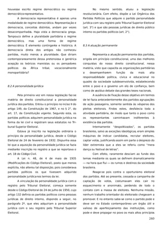 houvesse escrito regime democrático ou regime
democrático-representativo.

No

mesmo

sentido,

atuou

a

legislação

revolucionária. Com efeito, dispõe a Lei Orgânica dos

A democracia representativa é apenas uma

Partidos Políticos que adquire o partido personalidade

modalidade de regime democrático. Representação e

jurídica com seu registro pelo Tribunal Superior Eleitoral

democracia, conceitos distintos, andam por vezes

(art. 3°) e que são pessoas jurídicas de direito público

desacompanhados. Haja vista a democracia grega.

interno os partidos políticos (art. 2°).

Tampouco define a pluralidade partidária o regime
democrático,

mas

uma

forma

de

regime

democrático. É elemento contingente e histórico. A
democracia

direta

dos

antigos

não

8.3 A atuação permanente

conheceu

partidos, muito menos a pluralidade. Que diriam

Representa a atuação permanente dos partidos,

contemporaneamente dessa pretensiosa e genérica

erigida em princípio constitucional, uma das melhores

acepção os teóricos marxistas ou os pensadores

conquistas

políticos

matéria, visto que capacita as organizações partidárias

da

África

tribal,

vocacionalmente

monopartidária?

a

do nosso

direito constitucional, nessa

desempenharem

função

da

mais

alta

responsabilidade política, cívica e educacional no
quadro da sociedade subdesenvolvida, estabelecendo
8.2 A personalidade jurídica

entre o povo e o governo um elo de confiança, bem
como de assíduo debate das grandes teses nacionais.

Pela primeira vez em nossa legislação faz-se

A ausência de fixação desse objetivo em termos

matéria de direito constitucional a personalidade

de lei fazia antecedentemente dos partidos agrupações

jurídica dos partidos. Entrou o princípio no inciso II do

de ação passageira, somente sentida às vésperas dos

artigo 149, da Constituição de 1967, e no § 2°, do

pleitos eleitorais. Findos estes, desfalecia toda a

art. 17, da Constituição vigente. Segundo esta, os

atividade partidária, de modo que tanto o povo como

partidos políticos adquirem personalidade jurídica na

os

forma da lei civil e registram seus estatutos no Tri-

existência dos partidos.

bunal Superior Eleitoral.

representantes
Internamente

caminhavam

indiferentes

“despolitizados”,

os

à

partidos

Estava já inscrito na legislação ordinária o

brasileiros, salvo as exceções ideológicas, eram simples

princípio da personalidade jurídica, desde o Código

máquinas de indicar candidatos, recrutar eleitores,

Eleitoral de 24 de fevereiro de 1932. Dispunha essa

captar votos, justificando assim em parte o desprezo do

lei que a aquisição da personalidade jurídica se fazia

líder extremista que a eles se referiu como “mera

mediante inscrição no registro a que se reportava o

dança ou festival de letras”.

art. 18 do Código Civil.

Com efeito, raramente desciam ao fundo dos

A Lei n. 48, de 4 de maio de 1935

temas mediante os quais se definem dramaticamente

(Modificações do Código Eleitoral), posto que menos

— na hora que flui — os rumos e destinos da sociedade

explícita, não alterou tal disposição, pois considerava

brasileira.

partidos

políticos

os

que

tivessem

adquirido

personalidade jurídica nos termos da lei.
A vinculação da personalidade jurídica com o

Reage-se pois contra o oportunismo eleitoral
dos partidos. Até ao presente, cessada a campanha de
captação

de

votos,

costumavam

eles

cair

no

registro pelo Tribunal Eleitoral, começa somente

esquecimento e anonimato, perdendo de todo o

desde o Código Eleitoral de 24 de julho de 1950, cujo

contato com a massa de eleitores. Nenhuma missão,

artigo 132 definia os partidos políticos como pessoas

nenhum trabalho orientador do eleitorado chegavam a

jurídicas de direito interno, dispondo a seguir, no

promover. E no entanto sabe-se como o partido pode e

parágrafo 2º, que eles adquiriam a personalidade

deve ser no Estado contemporâneo um órgão útil e

jurídica com o seu registro pelo Tribunal Superior

valioso de aperfeiçoamento das instituições, como

Eleitoral.

pode e deve propagar no povo os mais altos princípios

240

 