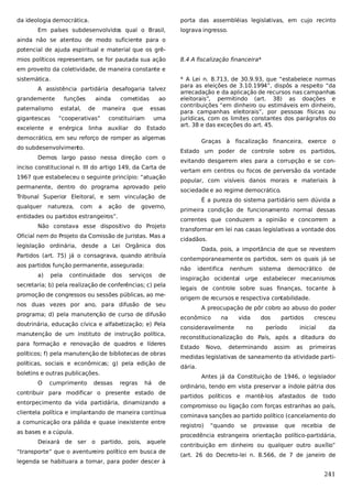 da ideologia democrática.

porta das assembléias legislativas, em cujo recinto

Em países subdesenvolvidos qual o Brasil,

lograva ingresso.

ainda não se atentou de modo suficiente para o
potencial de ajuda espiritual e material que os grêmios políticos representam, se for pautada sua ação

8.4 A fiscalização financeira*

em proveito da coletividade, de maneira constante e
sistemática.
A assistência partidária desafogaria talvez
grandemente
paternalismo

funções
estatal,

ainda
de

cometidas

maneira

que

ao
essas

gigantescas

“cooperativas”

constituiriam

excelente e

enérgica

auxiliar

linha

do

uma
Estado

* A Lei n. 8.713, de 30.9.93, que “estabelece normas
para as eleições de 3.10.1994”, dispôs a respeito “da
arrecadação e da aplicação de recursos nas campanhas
eleitorais”, permitindo (art. 38) as doações e
contribuições “em dinheiro ou estimáveis em dinheiro,
para campanhas eleitorais”, por pessoas físicas ou
jurídicas, com os limites constantes dos parágrafos do
art. 38 e das exceções do art. 45.

democrático, em seu reforço de romper as algemas
do subdesenvolvimento.
Demos largo passo nessa direção com o
inciso constitucional n. III do artigo 149, da Carta de
1967 que estabeleceu o seguinte princípio: “atuação
permanente, dentro do programa aprovado pelo
Tribunal Superior Eleitoral, e sem vinculação de
qualquer

natureza,

com

a

ação

de

governo,

entidades ou partidos estrangeiros”.
Não constava esse dispositivo do Projeto
Oficial nem do Projeto da Comissão de Juristas. Mas a
legislação ordinária, desde a Lei Orgânica dos
Partidos (art. 75) já o consagrava, quando atribuía
aos partidos função permanente, assegurada:
a)

pela

continuidade

dos

serviços

de

secretaria; b) pela realização de conferências; c) pela
promoção de congressos ou sessões públicas, ao menos duas vezes por ano, para difusão de seu
programa; d) pela manutenção de curso de difusão
doutrinária, educação cívica e alfabetização; e) Pela
manutenção de um instituto de instrução política,
para formação e renovação de quadros e líderes
políticos; f) pela manutenção de bibliotecas de obras
políticas, sociais e econômicas; g) pela edição de
boletins e outras publicações.
O

cumprimento

dessas

regras

há

de

contribuir para modificar o presente estado de
entorpecimento da vida partidária, dinamizando a
clientela política e implantando de maneira contínua
a comunicação ora pálida e quase inexistente entre
as bases e a cúpula.
Deixará de ser o partido, pois,

aquele

“transporte” que o aventureiro político em busca de
legenda se habituara a tomar, para poder descer à

Graças à

fiscalização financeira, exerce

o

Estado um poder de controle sobre os partidos,
evitando desgarrem eles para a corrupção e se convertam em centros ou focos de perversão da vontade
popular, com visíveis danos morais e materiais à
sociedade e ao regime democrático.
É a pureza do sistema partidário sem dúvida a
primeira condição de funcionamento normal dessas
correntes que conduzem a opinião e concorrem a
transformar em lei nas casas legislativas a vontade dos
cidadãos.
Dada, pois, a importância de que se revestem
contemporaneamente os partidos, sem os quais já se
não

identifica

nenhum

sistema

democrático

de

inspiração ocidental urge estabelecer mecanismos
legais de controle sobre suas finanças, tocante à
origem de recursos e respectiva contabilidade.
A preocupação de pôr cobro ao abuso do poder
econômico

na

vida

consideravelmente

no

dos

partidos

período

cresceu

inicial

da

reconstitucionalização do País, após a ditadura do
Estado

Novo,

determinando

assim

as

primeiras

medidas legislativas de saneamento da atividade partidária.
Antes já da Constituição de 1946, o legislador
ordinário, tendo em vista preservar a índole pátria dos
partidos políticos e mantê-los afastados de todo
compromisso ou ligação com forças estranhas ao país,
cominava sanções ao partido político (cancelamento do
registro)

“quando

se

provasse

que

recebia

de

procedência estrangeira orientação político-partidária,
contribuição em dinheiro ou qualquer outro auxílio”
(art. 26 do Decreto-lei n. 8.566, de 7 de janeiro de

241

 