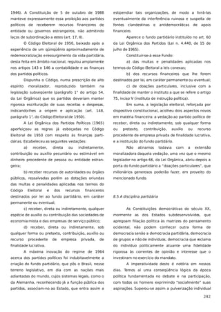 1946). A Constituição de 5 de outubro de 1988

estipendiar tais organizações, de modo a livrá-las

manteve expressamente essa proibição aos partidos

eventualmente da interferência ruinosa e suspeita de

políticos de receberem recursos

fontes

financeiros

de

entidade ou governos estrangeiros, não admitindo

clandestinas

e

antidemocráticas

de

apoio

financeiro.

laços de subordinação a estes (art. 17, II).

Aparece o fundo partidário instituído no art. 60

O Código Eleitoral de 1950, baixado após a
experiência de um qüinqüênio aproximadamente de

da Lei Orgânica dos Partidos (Lei n. 4.440, de 15 de
julho de 1965).

redemocratização e ressurgimento da vida partidária,

Constituir-se-á esse Fundo:

desta feita em âmbito nacional, regulou amplamente

a) das multas e penalidades aplicadas nos

nos artigos 143 e 146 a contabilidade e as finanças

termos do Código Eleitoral a leis conexas;

dos partidos políticos.

b) dos recursos financeiros que lhe forem

Dispunha o Código, numa prescrição de alto
espírito

moralizador,

reproduzido

também

destinados por lei, em caráter permanente ou eventual;

na

c) de doações particulares, inclusive com a

legislação subseqüente (parágrafo 1° do artigo 54,

finalidade de manter o instituto a que se refere o artigo

da Lei Orgânica) que os partidos deveriam manter

75, inciso V (instituto de instrução política).

rigorosa escrituração de suas receitas e despesas,

Em suma, a legislação eleitoral, reforçada por

indicando-lhes a origem e aplicação (art. 148,

dispositivo constitucional, acolheu dois aspectos novos

parágrafo 1°, do Código Eleitoral de 1950).

em matéria financeira: a vedação ao partido político de

A Lei Orgânica dos Partidos Políticos (1965)

receber, direta ou indiretamente, sob qualquer forma

aperfeiçoou as regras já esboçadas no Código

ou

Eleitoral de 1950 com respeito às finanças parti-

procedente de empresa privada de finalidade lucrativa,

dárias. Estabeleceu as seguintes vedações:

e a instituição do fundo partidário.

a)

receber,

direta

ou

indiretamente,

pretexto,

Não

contribuição,

atinamos

auxílio

todavia

com

ou

a

recurso

extensão

contribuição ou auxílio pecuniário ou estimável em

moralizadora daquela vedação, uma vez que o mesmo

dinheiro procedente de pessoa ou entidade estran-

legislador no artigo 66, da Lei Orgânica, abriu depois a

geira;

porta do fundo partidário a “doações particulares”, que
b) receber recursos de autoridades ou órgãos

públicos, ressalvadas porém as dotações oriundas

milionários generosos poderão fazer, em proveito do
mencionado fundo.

das multas e penalidades aplicadas nos termos do
Código

Eleitoral

e

dos

recursos

financeiros

destinados por lei ao fundo partidário, em caráter

8.5 A disciplina partidária

permanente ou eventual;
c) receber, direta ou indiretamente, qualquer

As Constituições democráticas do século XX,

espécie de auxílio ou contribuição das sociedades de

mormente as dos Estados subdesenvolvidos, que

economia mista e das empresas de serviço público;

apregoam filiação política às matrizes do pensamento

d) receber, direta ou indiretamente, sob

ocidental, não

podem conhecer outra

forma

de

qualquer forma ou pretexto, contribuição, auxílio ou

democracia senão a democracia partidária, democracia

recurso

de grupos e não de indivíduos, democracia que reclama

procedente

de

empresa

privada,

de

finalidade lucrativa.
A máxima inovação do regime de 1964
acerca dos partidos políticos foi indubitavelmente a

do indivíduo politicamente atuante uma fidelidade
rigorosa às correntes de opinião e interesse que o
investiram no exercício do mandato.

criação do fundo partidário, que pôs o Brasil, nesse

A imperatividade deste é notória em nossos

terreno legislativo, em dia com as nações mais

dias. Temos aí uma conseqüência lógica da época

adiantadas do mundo, cujos sistemas legais, como o

política fundamentada no debate e na participação,

da Alemanha, reconhecendo já a função pública dos

com todos os homens exprimindo “socialmente” suas

partidos, associam-no ao Estado, que entra assim a

aspirações. Superou-se assim a pulverização individual

242

 