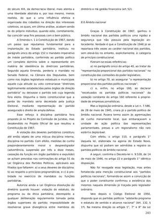 do século XIX, da democracia liberal, mais atenta a

diretório e má gestão financeira (art. 52).

uma liberdade abstrata e, por isso mesmo, menos
realista,

do

que

a

uma

influência

efetiva

e

organizada dos cidadãos na direção dos interesses

8.6 Âmbito nacional

coletivos, os quais, em última análise, acabam sendo
os do próprio indivíduo, quando este, corretamente,
faz coincidir seus fins pessoais com o bem público.

Graças à Constituição de 1967, ganhou o
âmbito nacional dos partidos políticos uma rigidez e

A Emenda n. 1 à Constituição de 1967, dando

segurança que

não

possuía

pela

legislação an-

um passo que reputamos fundamental para a

tecedente. Verdade é que a Constituição de 1946 já se

implantação

no

reportava três vezes ao caráter nacional dos partidos,

parágrafo único do artigo 152 o mandato imperativo

sem elevá-los no entanto, explicitamente, à categoria

de índole partidária, conferindo ao partido político

de princípio constitucional.

do

Estado

partidário,

instituiu

um completo domínio sobre o representante em

Fizeram-se essas referências:

matéria de obediência às diretrizes partidárias.

a) no parágrafo único do artigo 40, ao tratar da

Segundo aquela Emenda, perderia o mandato no

“representação proporcional dos partidos nacionais” na

Senado Federal, na Câmara dos Deputados, bem

constituição das comissões do poder legislativo;

como nos órgãos legislativos estaduais e municipais
aquele cuja atitude ou voto contrariasse “diretrizes
legitimamente estabelecidas pelos órgãos de direção

b) no artigo 70, ao assegurar “a representação
proporcional dos partidos políticos nacionais”;
c)

e,

enfim,

160,

declarar

fora eleito. Dispunha o texto constitucional que a

vedação constante do artigo 160 referente à proprie-

perda do mandato seria decretada pela Justiça

dade de empresas jornalísticas.

representação

do

partido

assegurado o direito de ampla defesa.
Esse

reforço

à

disciplina

políticos

ao

“excetuados

mediante

partidos

artigo

partidária” ou deixasse o partido sob cuja legenda

Eleitoral,

os

no

nacionais”

da

Mas a legislação ordinária, desde a Lei n. 7.586,
de 28 de maio de 1945, criara já o partido político de

partidária fora

âmbito nacional. Pusera termo assim às agremiações

proposto já no Projeto da Comissão de Juristas, mas

de cunho meramente local, que embaraçavam a

desatendido no Projeto Oficial de que resultou a

unidade

Constituição de 1967.

parlamentares, presas a um regionalismo não raro

A violação dos deveres partidários constituiu

de

ação

política

das

representações

estéril e deplorável.

até então objeto de uma inócua disciplina interna,

Com efeito, o artigo 110, e parágrafo 1°

disciplina no partido. Com efeito, medidas de cunho

daquela lei, elaborada na agonia do Estado Novo,

preponderantemente

dispunha que só podiam ser admitidos a registro os

moral

e

desprestigiador

(advertência, suspensão por três a doze meses,

partidos políticos de âmbito nacional.

cassação da função em órgão partidário e expulsão)

A seguir, continha o Decreto-lei n. 9.528, de 14

se acham previstas nas cominações do artigo 51 da

de maio de 1946, no artigo 22 e parágrafo 1° idêntica

Lei Orgânica dos Partidos Políticos, aplicáveis aos

disposição.

filiados que faltarem: a) a seus deveres de disciplina;

Não foi revogada essa legislação, mas antes

b) ao respeito a princípios programáticos; e c) à pro-

fortalecida pela menção constitucional aos “partidos

bidade no

políticos nacionais”, formando-se assim a convicção de

exercício

de

mandatos

ou

funções

partidárias.
Autoriza ainda a Lei Orgânica dissolução do
diretório quando houver: violação do estatuto, do
programa ou da ética partidária; desrespeito a

que o poder constituinte confirmou a existência dos
mesmos naquela dimensão já traçada pelo legislador
ordinário.
Veio

depois

o

Código

Eleitoral

de

1950,

qualquer deliberação regularmente tomada pelos

dispondo que os partidos políticos “adotarão programa

órgãos superiores do partido; impossibilidade de

e estatuto de sentido e alcance nacional” (Art. 132, §

resolver-se grave divergência entre membros do

1ª). Na mesma direção os artigos 1°, 7° e 8° da Lei

243

 