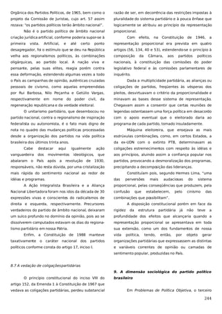 Orgânica dos Partidos Políticos, de 1965, bem como o

razão de ser, em decorrência das restrições impostas à

projeto da Comissão de Juristas, cujo art. 57 assim

pluralidade do sistema partidário e à pouca ênfase que

rezava: “os partidos políticos terão âmbito nacional”.

logicamente se atribuiu ao princípio da representação

Não é o partido político de âmbito nacional

proporcional.

criação jurídica artificial, conforme poderia supor-se à
primeira

vista.

Artificial,

e

até

certo

Com

efeito,

na

Constituição

de

1946,

a

ponto

representação proporcional era prevista em quatro

desagregador, foi o estímulo que se deu na República

artigos (56, 134, 40 e 53), estendendo-se o princípio à

velha aos regionalismos políticos, às combinações

composição

oligárquicas, ao partido local. A nação viva e

nacionais, à constituição das comissões do poder

pensante, pelas suas elites, reagia porém contra

legislativo federal e às comissões parlamentares de

essa deformação, estendendo algumas vezes a todo

inquérito.

da

Câmara,

aos

partidos

políticos

o País as campanhas de opinião, autênticas cruzadas

Dada a multiplicidade partidária, as alianças ou

pessoais de civismo, como aquelas empreendidas

coligações de partidos, freqüentes às vésperas dos

por Rui Barbosa, Nilo Peçanha e Getúlio Vargas,

pleitos, desvirtuavam o critério da proporcionalidade e

respectivamente em

minavam as bases desse sistema de representação.

nome do

poder civil,

da

regeneração republicana e da verdade eleitoral.

Chegavam assim a consentir que certas reuniões de

O unitarismo partidário, que desembocou no

legendas ostentassem uma força política em desacordo

partido nacional, contra o regionalismo de inspiração

com o apoio eventual que o eleitorado daria ao

federalista ou autonomista, é o fato mais digno de

programa de cada partido, tomado insuladamente.

nota no quadro das mudanças políticas processadas

Máquina eleitoreira, que ensejava as mais

desde a organização dos partidos na vida política

esdrúxulas combinações, como, em certos Estados, a

brasileira dos últimos trinta anos.

da ex-UDN com o extinto PTB, determinavam as

Cabe

destacar

aqui

vanguardeira

dos

movimentos

abalaram o

País

após

a

igualmente
ideológicos,

revolução de

ação

coligações estremecimentos com respeito às idéias e

que

aos princípios, aluindo assim a confiança popular nos

1930,

partidos, provocando a desmoralização dos programas,

responsáveis, não resta dúvida, por uma cristalização

precipitando a decompo
sição das lideranças.

mais rápida do sentimento nacional ao redor de
idéias e programas.

Constituíam pois, segundo Hermes Lima, “uma
das

A Ação Integralista Brasileira e a Aliança

perversões

mais

audaciosas

do

sistema

proporcional, pelas conseqüências que produzem, pela

Nacional Libertadora foram nos idos da década de 30

confusão

expressões vivas e conscientes do radicalismos de

combinações que possibilitam”.

direita e esquerda, respectivamente. Precursores

que

estabelecem,

pelo

cinismo

das

A disposição constitucional porém em face da

verdadeiros do partido de âmbito nacional, deixaram

rigidez

um sulco profundo no domínio da opinião, pois ao se

profundidade dos efeitos que alcançaria quando a

dissolverem computados estavam os dias do regiona-

representação proporcional se apresentava em toda

lismo partidário em nossa Pátria.

sua extensão, como um dos fundamentos de nossa

Enfim, a Constituição de 1988 manteve
taxativamente

o

caráter nacional dos

partidos

políticos conforme consta do artigo 17, inciso I.

vida

da

estrutura

política,

tendo,

partidária

então,

já

por

não

teve

objeto

a

gerar

organizações partidárias que expressassem as distintas
e variáveis correntes de opinião ou camadas de
sentimento popular, produzidas no País.

8.7 A vedação de coligações partidárias
9. A dimensão sociológica do partido político
O princípio constitucional do inciso VIII do

brasileiro

artigo 152, da Emenda 1 à Constituição de 1967 que
vedava as coligações partidárias, perdeu substancial

Em Problemas de Política Objetiva, o terceiro

244

 