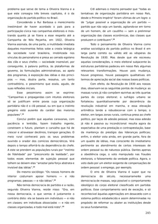problema que serve de tema a Oliveira Vianna e a

Crê ademais o mesmo pensador que “todas as

que este consagra três breves capítulos, é o da

tentativas de organização partidária em nosso País,

organização do partido político no Brasil.

desde o Primeiro Império” foram vítimas de um logro: o

Concedendo a Rui Barbosa o merecimento

de “julgar possível a organização de um partido —

inestimável de haver acordado o país para a

partido que não seja um bando, agitando-se em torno

participação cívica nas campanhas eleitorais e mos-

de um homem, de um caudilho — sem a preliminar

trando quanto já se fizera a esse respeito até a

organização das classes econômicas, das classes que

Campanha de Nilo Peçanha, em 1922, Oliveira

produzem e contribuem”.16

Vianna assinala, de uma parte, a inutilidade imediata

Todo o pensamento de Oliveira Vianna como

daqueles movimentos feitos sobe a crosta letárgica

análise sociológica do partido político no Brasil é em

da

nos

larga parte correto ou válido até as vésperas da

vínculos do personalismo e presa ao cerrado egoísmo

Revolução de 1930. Mas desde que ele escreveu

dos clãs e seus chefes — sociedade insensível, por

aquelas considerações, o meio eleitoral subjacente às

conseguinte, à palavra política, às plataformas de

estruturas partidárias padeceu em nosso País algumas

governo, às formulações administrativas, ao apelo

relevantes

dos programas, à exposição das idéias e dos princí-

houve progresso, houve passagens qualitativas em

pios — mas, doutra parte, ressalva, um tanto

termos de apreciação social das nossas bases políticas.

contraditório, o pessimismo que exala, agudo, de

Com efeito, da Revolução de 1930 aos nossos

sociedade

rural

brasileira,

imobilizada

suas reflexões iniciais.
Esse

transformações.

Houve

pois

mudança,

dias, observam-se os seguintes pontos de mudança: as

pessimismo

assim

se

exprime:

massas rurais já não compõem s
ozinhas as três quartas

“Campanhas e propagandas com intuitos eleitorais

partes do corpo eleitoral; o sufrágio urbano se

só se justificam entre povos cuja organização

fortaleceu

partidária não é o clã pessoal, ou em que o instinto

revolução industrial em marcha, e essa elevação

gregário está ausente do caráter das maiorias

aritmética tende a robustecer-se com o tempo; o

populares”.

eleitor, em largas zonas rurais, continua preso ao chefe

12

Conclui porém que aquelas caravanas, com
paciência

e

lentidão,

fazem

trabalho

quantitativamente

por

decorrência

da

político, por laços de adesão pessoal, mas essa adesão

ingente,

já não é passiva ou incondicional: resulta agora da

constroem o futuro, plantam o carvalho que há de

expectativa de uma prestação e contraprestação, base

crescer e atravessar decênios, transpor gerações. O

da mantença do prestígio das lideranças políticas;

meio rural conhecerá pois os

seus problemas

enfim, o eleitor vota ainda, em grande parte, fora de

ouvindo o orador dos comícios democráticos. Virá

um quadro de idéias, mas consciente do imediatismo

depois o tempo alforriá-lo da dependência do chefe.

pertinente ao atendimento de certos interesses de

A este se prendem as populações rurais por “instinto

ordem pessoal ou de natureza pública. Dantes apenas

de fidelidade” por “preconceito de lealdade”, por

a obediência cega, o voto manipulado nas fraudes

todos esses elementos de sujeição pessoal que

eleitorais, o falseamento da verdade política. Agora, o

tolhem se deixem elas “arrastar pela força abstrata e

voto dado por um eleitor exigente de compensações de

invisível das idéias”.

ordem pessoal: o emprego, por exemplo.

13

Do mesmo sociólogo: “Os nossos homens de
interior

costumam

apoiar

homens

—

e

não

programas; pessoas — e não idéias”.

O erro de Oliveira Vianna é supor que na
democracia

do

século,

necessariamente

uma

democracia de massas, seja possível o comportamento

14

Não temos democracia de partidos e a razão,

ideológico do corpo eleitoral classificado em partidos

segundo Oliveira Vianna, reside nisso: “Ora, em

políticos. Esse comportamento será de exceção, e só

nossa democracia, o que vemos é justamente o

reconhecível àquelas agremiações em desacordo com o

contrário disto: ela se baseia em indivíduos — e não

sistema político estabelecido e assim determinadas no

em classes; em indivíduos dissociados — e não em

propósito de reformar ou abater as instituições desde

classes organizadas, e todo mal está nisto”.

os seus fundamentos.

15

245

 