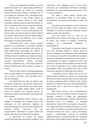 Temos, por conseguinte, no Brasil, o que não

indiferença à tese ideológica, como no caso norte-

poderíamos deixar de ter: esse quadro partidário de

americano; com sustentação manifesta da ideologia

patronagem,

dominante, de cunho democrático-parlamentar, como

destino

de

todas

as

situações

democráticas da faixa ocidental, coerentes com as

no caso da Inglaterra.

suas origens. Já chegamos, pois, a semelhante grau

Ali, eleitor e eleito buscam solução para

de desenvolvimento. O que temos distinto da

problemas ou alimentam idéias de teor político-

Inglaterra,

administrativo, sem jamais questionarem as bases do

dos

Estados

Unidos

e

mais

países

ocidentais é apenas a base da pirâmide eleitoral, ou

sistema.

seja, a compacta massa rural e urbana de eleitores,
cuja

tomada

de

consciência

política,

Do ponto de vista qualitativo, é isto o máximo a

quando

que se há de chegar em países, onde a dissidência

efetivamente ocorrer, se dará principalmente em

ideológica na estrutura partidária raramente alcança

termos sociais, em sentido oposto à política habitual

abalar o quadro das instituições.

dos partidos. Dar-se-á com notas de agressividade e

Num

país

porém

sem

os

níveis

de

um

impaciência, que se não observam, com a mesma

desenvolvimento industrial consumado, que é o caso

intensidade, nos países desenvolvidos.

do Brasil, esse quadro se modifica, complica-se,

“Desrevolucionar”

essas

massas

consiste

portanto em acomodá-las ao processo partidário

enreda-se

em

contradições

flagrantes

e

desesperadoras.

clássico. A democracia partidária será sempre no

Convocado à participação, o eleitorado poderá

Brasil politicamente personalista em matéria de

ouvir das lideranças políticas o sedutor apelo às

colheita ou captação de sufrágios: democracia de

atitudes ideológicas. Os problemas mais importantes

confiança no homem público para atender clientelas,

em nosso país se vinculam invariavelmente a questões

democracia de empregos ou democracia para dar

estruturais. Debatê-los partidariamente traz sempre o

soluções

concretas,

“inconveniente” de suscitar questões de fundo. Não

positivas, a problemas que, se não dizem respeito a

suscitá-los, significa manter partidos e opinião boiando

pessoas determinadas, dizem respeito a grupos ou

sem rumo em superfície de mar revolto, batido pelas

classes.

tempestades sociais, que poderão mais cedo ou mais

administrativas,

práticas,

Nisso se cifra o máximo de despersonalização

tarde fazer submergir as instituições democráticas.

a que se pode chegar num processo partidário onde

A dimensão social e política que se abre ao

não se venha a confundir o voto nas idéias com o

partido político brasileiro em termos de conservação

voto nas ideologias.

democrática implica portanto algo mais que aquilo que

Se entendermos por voto nas idéias o voto

se passa na Inglaterra, Itália e Estados Unidos. Implica

em planos e programas de governo, tomando por

tomada de consciência quanto às responsabilidades de

tácitas as bases institucionais, que serão feitas

uma missão para a qual ele se afigura de todo

instrumentos ou órgãos desses planos, então já

despreparado.

temos

em

verdade

uma

pequena

parcela

do

Não

basta

situá-lo,

pelo

aperfeiçoamento

eleitorado brasileiro resolutamente caminhando para

democrático, como um partido de idéias, esvaziado de

esse resultado.

ideologia,

Mas não tenhamos ilusões maiores a esse

conforme

o

modelo

das

organizações

partidárias norte-americanas, ou fazê-lo militantemente

respeito. À proporção que camadas sociais mais

ideológico

numerosas

da

democrática). Urge dar-lhe um programa de governo,

marginalização que as excluíra de toda ingerência no

com idéias profundas de reforma econômica e social,

processo

seu

que tragam na adesão ao princípio democrático uma

comportamento dificilmente se poderá conter nos

confissão também dos rumos a serem perlustrados

moldes tradicionais do pluripartidismo ocidental.

quanto

A

se

vão

político,

democracia

politizando,
observa-se

de

massas

egressas
que

nos

à

como

na

transformação

Inglaterra

histórica

(a

da

ideologia

sociedade

países

subdesenvolvida ou semidesenvolvida em sociedade

desenvolvidos abrange uma só força sufragante, com

plenamente emancipada tocante à questão do século,

246

 