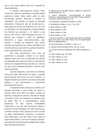 que é, como todos sabem, para nós, a questão do
desenvolvimento.
A solução norte-americana geraria crises
incoercíveis, crônicas, inarredáveis. A solução inglesa
parece-nos melhor. Resta porém saber se seria
formalmente

possível.

Demanda o

máximo de

1. Afonso Arinos de Melo Franco, História e Teoria do
Partido Político, p. 33.
2. Arthur Holcombe, “Encyclopaedia of Social
Sciences”, Apud Afonso Arinos de Melo Franco, História
e Teoria do Partido Político, p. 42.

“politização” dos partidos no quadro da ideologia

3. Rui Barbosa, A Queda do Império, p. 399.

democrática. Precisariam eles de transformar-se a

4. Rui Barbosa, ibidem, v. 16, t. 3, p. 224.

cada passo em escolas de reverência à lei, de culto

5. Idem, ibidem, p. 166.

às instituições, de consolidação da confiança pública

6. Idem, ibidem, p. 434.

nos homens que governam e no regime a que

7. Idem, ibidem, p. 344.

servem para formar então lideranças de escol, ou

8. Idem, ibidem, p. 231.

homens

* No livro (original) a numeração das Notas de Rodapé
pula do 8 para o 10. Não houve erro na digitalização
(Nota da digitalizadora).

que

tivessem

Partiríamos

a

seguir,

intentar a

solução de

o

perfil

de

estadistas.

democraticamente,
problemas,

que

para
muitos

descrêem seja possível nos moldes competitivos da
recente estrutura que tinham os partidos brasileiros,
e que continuarão a ter, sem dúvida.
Ora,

essa

desconfiança inicial,

feita

de

pessimismo e suspeição, constitui já um agente
negativo, fator que mina as esperanças da opinião
na subjugação das crises, por meios ou instrumentos
normais de comportamento democrático. E a vida de

10. Jornal do Brasil, 2.4.1965, 1° Cad., p. 3.
11. Afonso Arinos de Melo Franco, ob. cit., p. 62.
12. Oliveira Vianna, Problemas de Política Objetiva, p.
132.
13. Idem, ibidem, pp. 137-138.
14. Idem, ibidem, p. 131.
15. Idem, ibidem, p. 120.
16. Idem, ibidem, p. 121.

um país sub ou semidesenvolvido é a vida em crise
institucionalizada.
Quando chegamos a esta altura da reflexão,
temos que parar. Domina-nos de longe a sedução
parlamentarista. Por sermos um tanto “ingleses” na
solução brasileira que convém às nossas instituições
políticas

é

que

preconizamos

o

instrumento

parlamentar de governo.
O parlamentarismo educaria os partidos e os
partidos educariam o povo. Daqui por diante a
estrada ainda seria difícil de seguir, cortada de
espinhos, ameaçada de desvios, marcada de longas
e sinuosas curvas, que ladeariam as grandes crises
do

poder.

Mas

porventura

ao

se

o

país

parlamentarismo
alguma

desse

tranqüilidade

institucional, a de que mais precisamos desde a
queda da Primeira República, em 1930, decerto que
o sistema cobraria meios seguros de entrar a fundo
na ordem administrativa, financeira e econômica,
para então lograr, com bom êxito e sem abalo do
regime democrático, o termo da mudança industrial,
promotora de nossa elevação à categoria das nações
desenvolvidas do Ocidente.

247

 