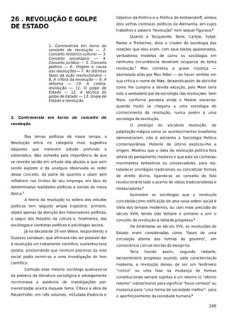 26 . REVOLUÇÃO E GOLPE
DE ESTADO

Objetivo da Política e a Política de Holtzendorff, ambos
dois velhos cientistas políticos da Alemanha, em cujos
trabalhos a palavra “revolução” nem sequer figurava.2
Quanto a Tocqueville, Taine, Carlyle, Sybel,

1. Controvérsia em torno do
conceito de revolução — 2.
Conceito histórico-cultural — 3.
Conceito sociológico — 4.
Conceito jurídico — 5. Conceito
político — 6. Origem e causa
das revoluções — 7. As distintas
fases da ação revolucionária —
8, A crítica da revolução — 9. A
reforma — 10. A contrarevolução — 11. O golpe de
Estado — 12. A técnica do
golpe de Estado — 13. Golpe de
Estado e revolução.

Ranke e Treitschke, dizia o criador da sociologia das
relações que eles eram, com seus textos apaixonados,
verdadeiros modelos de como os sociólogos em
nenhuma circunstância deveriam ocupar-se do tema
revolução.3

Mas

cometeu

a

grave

injustiça

—

assinalada aliás por Max Adler — de haver omitido em
sua crítica o nome de Ma deixando assim de abrir-lhe
rx,
como lhe cumpria a devida exceção, pois Marx teria
sido o verdadeiro pai da sociologia das revoluções. Sem
Marx, conforme pondera ainda o Mestre vienense,
quando muito se chegaria a uma sociologia do
conhecimento da revolução, nunca porém a uma

1. Controvérsia em torno do conceito de
revolução

sociologia da revolução.
O

prestígio

do

vocábulo

revolução,

de

palpitação mágica como os acontecimentos brasileiros
Dos temas políticos de nosso tempo, a
Revolução
daqueles

entra
que

na

categoria

merecem

mais

estudo

sugestiva

profundo

demonstraram, não é estranho à Sociologia Política
contemporânea. Heberle de último explicou-lhe a

e

origem. Mostrou que a idéia de revolução política fora

sistemático. Não somente pela importância de que

alheia do pensamento medievo e que este só conheceu

se reveste senão em virtude dos abusos a que vem

movimentos retroativos ou conservadores, para res-

sendo exposto e da anarquia observada ao redor

tabelecer privilégios tradicionais ou concretizar formas

desse conceito, da parte de quantos o usam sem

de direito divino, ligando-se ao conceito do fato

refletirem nos limites de seu emprego, em face de

revolucionário todo o acervo de idéias tradicionalistas e

determinadas realidades políticas e sociais de nossa

restauradoras.4

época.

1

Assinalam

os

sociólogos que

a

revolução

A teoria da revolução na esfera dos estudos

concebida como edificação de uma nova ordem social é

políticos tem seguido ampla trajetória: primeiro,

idéia dos tempos modernos, ou com mais precisão do

objeto apenas da atenção dos historiadores políticos,

século XVIII, tendo sido Voltaire o primeiro a unir o

a seguir dos filósofos da cultura e, finalmente, dos

conceito de revolução à idéia de progresso.5

sociólogos e cientistas políticos e psicólogos sociais.
Já na década de 20 von Wiese, respondendo a

De Aristóteles ao século XVII, as revoluções de
Estado eram consideradas como “fases de uma

Gustavo Landauer, que afirmara não ser possível dar

circulação

à revolução um tratamento científico, sustentou tese

consonância com as teorias do estagirita.

oposta, proclamando que nenhum processo da vida

eterna

Teria

das

havido

formas
assim,

de

governo”,

segundo

em

Heberle,

social podia eximir-se a uma investigação de teor

extraordinário progresso quando, pela caracterização

científico.

moderna, a revolução deixou de ser um fenômeno

Contudo esse mesmo sociólogo queixava-se

“cíclico”

ou

uma

fase

na

mudança

de

formas

da pobreza da literatura sociológica e amargamente

constitucionais sempre sujeitas a um retorno (o “eterno

recriminava

por-

retorno” nietzschiano) para significar “novo começo” ou

menorizadas acerca daquele tema. Citava a obra de

mudança para “uma forma de sociedade melhor”, para

Ratzenhofer, em três volumes, intitulada Essência e

o aperfeiçoamento da sociedade humana.6

a

ausência

de

investigações

248

 