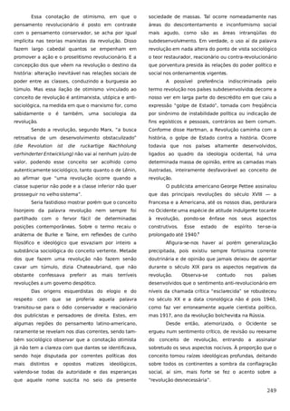 Essa conotação de otimismo, em que o

sociedade de massas. Tal ocorre nomeadamente nas

pensamento revolucionário é posto em contraste

áreas do descontentamento e inconformismo social

com o pensamento conservador, se acha por igual

mais agudo, como são as áreas intranqüilas do

implícita nas teorias marxistas da revolução. Disso

subdesenvolvimento. Em verdade, o uso aí da palavra

fazem largo cabedal quantos se empenham em

revolução em nada altera do ponto de vista sociológico

promover a ação e o proselitismo revolucionário. E a

o teor restaurador, reacionário ou contra-revolucionário

concepção dos que vêem na revolução o destino da

que porventura presida às relações do poder político e

história: alteração inevitável nas relações sociais de

social nos ordenamentos vigentes.

poder entre as classes, conduzindo a burguesia ao

A

possível

preferência

indiscriminada

pelo

túmulo. Mas essa ilação de otimismo vinculado ao

termo revolução nos países subdesenvolvidos decorre a

conceito de revolução é antimarxista, utópica e anti-

nosso ver em larga parte do descrédito em que caiu a

sociológica, na medida em que o marxismo for, como

expressão “golpe de Estado”, tomada com freqüência

sabidamente o

por sinônimo de instabilidade política ou indicação de

é

também,

uma sociologia da

revolução.

fins egoísticos e pessoais, contrários ao bem comum.

Sendo a revolução, segundo Marx, “a busca

Conforme disse Hartman, a Revolução caminha com a

retroativa de um desenvolvimento obstaculizado”

história, o golpe de Estado contra a história. Ocorre

(die

Nachholung

todavia que nos países altamente desenvolvidos,

verhinderter Entwicklung) não vai aí nenhum juízo de

ligados ao quadro da ideologia ocidental, há uma

valor, podendo esse conceito ser acolhido como

determinada massa de opinião, entre as camadas mais

autenticamente sociológico, tanto quanto o de Lênin,

ilustradas, inteiramente desfavorável ao conceito de

ao afirmar que “uma revolução ocorre quando a

revolução.

Revolution

ist

die

ruckartige

classe superior não pode e a classe inferior não quer
prosseguir no velho sistema”.

O publicista americano George Pettee assinalou
que das principais revoluções do século XVIII — a

Seria fastidioso mostrar porém que o conceito

Francesa e a Americana, até os nossos dias, perdurara

lisonjeiro da palavra revolução nem sempre foi

no Ocidente uma espécie de atitude indulgente tocante

partilhado com o fervor fácil de determinadas

à revolução, pondo-se ênfase nos seus aspectos

posições contemporâneas. Sobre o termo recaiu o

construtivos.

anátema de Burke e Taine, em reflexões de cunho

prolongado até 1940.7

Esse

estado

de

espírito

ter-se-ia

filosófico e ideológico que esvaziam por inteiro a

Afigura-se-nos haver aí porém generalização

substância sociológica do conceito vertente. Metade

precipitada, pois existiu sempre fortíssima corrente

dos que fazem uma revolução não fazem senão

doutrinária e de opinião que jamais deixou de apontar

cavar um túmulo, dizia Chateaubriand, que não

durante o século XIX para os aspectos negativos da

obstante

revolução.

confessava

preferir

as

mais

terríveis

revoluções a um governo despótico.
com

que

se

proferia

contudo

nos

países

desenvolvidos que o sentimento anti-revolucionário em

Das origens esquerdistas do elogio e do
respeito

Observa-se

aquela

níveis da chamada crítica “esclarecida” se robusteceu

palavra

no século XX e a data cronológica não é pois 1940,

transitou-se para o ódio conservador e reacionário

como faz ver erroneamente aquele cientista político,

dos publicistas e pensadores de direita. Estes, em

mas 1917, ano da revolução bolchevista na Rússia.

algumas regiões do pensamento latino-americano,

Desde então, atemorizado,

o Ocidente se

raramente se revelam nos dias correntes, sendo tam-

ergueu num sentimento crítico, de revisão ou reexame

bém sociológico observar que a conotação otimista

do

já não tem a clareza com que dantes se identificava,

sobretudo os seus aspectos nocivos. À proporção que o

sendo hoje disputada por correntes políticas dos

conceito tomou raízes ideológicas profundas, deitando

mais

ideológicos,

sobre todos os continentes a sombra da conflagração

valendo-se todas da autoridade e das esperanças

social, aí sim, mais forte se fez o acento sobre a

que aquele nome suscita no seio da presente

“revolução desnecessária”.

distintos

e

opostos

matizes

conceito de

revolução, entrando a

assinalar

249

 