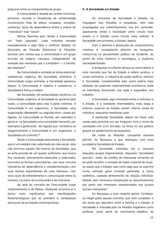 psíquicos entre os componentes do grupo.

5. A Sociedade e o Estado

A Comunidade é dotada de caráter irracional,
primitivo, munida e fortalecida de solidariedade

Os conceitos

Sociedade e

confiança, laços de dependência direta e mútua do

empregados ora indistintamente, ora em contraste,

“individual” e do “social”.

aparecendo então a Sociedade como círculo mais

“todo

valorado”,

cada

indivíduo

tomado

insuladamente é algo falso e artificial. Bobbio, no
Dicionário

de

Filosofia

(Dizionario

di

Filosofia)

e

estadistas,

têm

na

linguagem

um

filósofos

Estado,

inconsciente, feita de afetos, simpatias, emoções,

Afirma Toennies que, sendo a Comunidade

dos

de

sido

amplo e o Estado como círculo mais restrito. A
Sociedade vem primeiro; o Estado, depois.
Com o declínio e dissolução do corporativismo
medievo

e

conseqüente

advento

da

burguesia,

escreve com clareza que a comunidade é um grupo

instaura-se no pensamento político do Ocidente, do

oriundo

ponto de vista histórico e sociológico, o dualismo

da

própria

natureza,

independente

da

vontade dos membros que o compõem — a Família,
por exemplo.5

Sociedade-Estado.
A burguesia triunfante abraça-se acariciadora a

Na Comunidade a vontade se torna essencial,

esse conceito que faz do Estado a ordem jurídica, o

substancial, orgânica. Na Sociedade, arbitrária. A

corpo normativo, a máquina do poder político, exterior

Comunidade surgiu primeiro, a Sociedade apareceu

à Sociedade, compreendida esta como esfera mais

depois. A Comunidade é matéria e substância, a

dilatada, de substrato materialmente econômico, onde

Sociedade é forma e ordem.

os indivíduos dinamizam sua ação e expandem seu

Na Sociedade, há solidariedade mecânica, na

trabalho.

Comunidade, orgânica. A Sociedade se governa pela

A Sociedade, algo interposto entre o indivíduo e

razão, a Comunidade pela vida e pelos instintos. A

o Estado, é a realidade intermediária, mais larga e

Comunidade é um organismo, a Sociedade, uma

externa, superior ao Estado, porém inferior ainda ao

organização (Berdeaeff) ou segundo Poch, citado por

indivíduo, enquanto medida de valor.

Agesta, na Comunidade (a Família, por exemplo) a

A expressão Sociedade, depois de haver sido

gente é, na Sociedade (uma sociedade mercantil, por

usada pela primeira vez por Ferguson com o nome de

exemplo) a gente está . Diz Agesta que “simbólica ou

sociedade civil (civil Society), se firma no uso político

alegoricamente a Comunidade é um organismo, a

graças ao aparecimento da burguesia.

Sociedade um contrato”.

De

6

Tendo a Comunidade antecedido a Sociedade,
que é um estádio mais adiantado da vida social, esta
não eliminou aquela. No interior da Sociedade, que

todos

os

filósofos,

consoante assinala

Jellinek, foi Rousseau o que distinguiu com mais
acuidade a Sociedade do Estado.
Por

Sociedade,

entendeu

ele

o

conjunto

se acha provida de um querer autônomo, que busca

daqueles grupos fragmentários, daquelas “sociedades

fins racionais, previamente estatuídos e ordenados,

parciais”, onde, do conflito de interesses reinantes só

convivem as formas comunitárias, com seus vínculos

se pode recolher a vontade de todos (volonté de tous),

tributários de dependência e complementação, com

ao passo que o Estado vale como algo que se exprime

suas formas espontâneas de vida intensiva, com

numa vontade geral (volonté générale), a única

seus laços de estreitamento e comunicação entre os

autêntica, captada diretamente da relação indivíduo-

homens, no plano do inconsciente e do irracional.

Estado, sem nenhuma interposição ou desvirtuamento

Ao lado do conceito de Comunidade surge
modernamente o de Massa. Vierkandt encontra aí a
forma

mais

significativa

das

por parte dos interesses representados nos grupos
sociais interpostos.7

manifestações

Foi Rousseau a esse respeito genial. Confessa-

fenomenológicas que se prendem à composição

se Hegel grato àquele conceito, que veio completar o

estrutural da sociedade contemporânea.

elo ainda por descobrir entre a Família e o Estado. A
Sociedade é colocada pois na filosofia hegeliana como
antítese, como parte do movimento dialético do

25

 