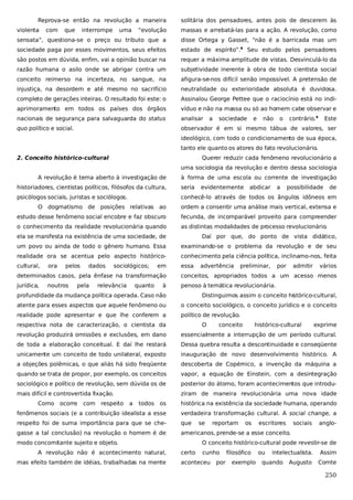 Reprova-se então na revolução a maneira
violenta

com

que

interrompe

uma

solitária dos pensadores, antes pois de descerem às

“evolução

massas e arrebatá-las para a ação. A revolução, como

sensata”, questiona-se o preço ou tributo que a

disse Ortega y Gasset, “não é a barricada mas um

sociedade paga por esses movimentos, seus efeitos

estado de espírito”.8 Seu estudo pelos pensadores

são postos em dúvida, enfim, vai a opinião buscar na

requer a máxima amplitude de vistas. Desvinculá-lo da

razão humana o asilo onde se abrigar contra um

subjetividade inerente à obra de todo cientista social

conceito reimerso na incerteza, no sangue, na

afigura-se-nos difícil senão impossível. A pretensão de

injustiça, na desordem e até mesmo no sacrifício

neutralidade ou exterioridade absoluta é duvidosa.

completo de gerações inteiras. O resultado foi este: o

Assinalou George Pettee que o raciocínio está no indi-

aprimoramento em todos os países dos órgãos

víduo e não na massa ou só ao homem cabe observar e

nacionais de segurança para salvaguarda do status

analisar

quo político e social.

observador é em si mesmo tábua de valores, ser

a

sociedade

e

não

o

contrário.9

Este

ideológico, com todo o condicionamento de sua época,
tanto ele quanto os atores do fato revolucionário.
2. Conceito histórico-cultural

Querer reduzir cada fenômeno revolucionário a
uma sociologia da revolução e dentro dessa sociologia

A revolução é tema aberto à investigação de

à forma de uma escola ou corrente de investigação

historiadores, cientistas políticos, filósofos da cultura,

seria

evidentemente

abdicar

a

possibilidade

de

psicólogos sociais, juristas e sociólogos.

conhecê-lo através de todos os ângulos idôneos em

O dogmatismo de posições relativas ao

ordem a consentir uma análise mais vertical, extensa e

estudo desse fenômeno social encobre e faz obscuro

fecunda, de incomparável proveito para compreender

o conhecimento da realidade revolucionária quando

as distintas modalidades de processo revolucionário.

ela se manifesta na existência de uma sociedade, de

Daí por que, do ponto de vista didático,

um povo ou ainda de todo o gênero humano. Essa

examinando-se o problema da revolução e de seu

realidade ora se acentua pelo aspecto histórico-

conhecimento pela ciência política, inclinamo-nos, feita

cultural,

essa

ora

pelos

dados

sociológicos;

em

advertência

preliminar,

por

admitir

vários

determinados casos, pela ênfase na transformação

conceitos, apropriados todos a um acesso menos

jurídica,

penoso à temática revolucionária.

noutros

pela

relevância

quanto

à

profundidade da mudança política operada. Caso não

Distinguimos assim o conceito histórico-cultural,

atente para esses aspectos que aquele fenômeno ou

o conceito sociológico, o conceito jurídico e o conceito

realidade pode apresentar e que lhe conferem a

político de revolução.

respectiva nota de caracterização, o cientista da

O

conceito

histórico-cultural

exprime

revolução produzirá omissões e exclusões, em dano

essencialmente a interrupção de um período cultural.

de toda a elaboração conceitual. E daí lhe restará

Dessa quebra resulta a descontinuidade e conseqüente

unicamente um conceito de todo unilateral, exposto

inauguração de novo desenvolvimento histórico. A

a objeções polêmicas, o que aliás há sido freqüente

descoberta de Copérnico, a invenção da máquina a

quando se trata de propor, por exemplo, os conceitos

vapor, a equação de Einstein, com a desintegração

sociológico e político de revolução, sem dúvida os de

posterior do átomo, foram acontecimentos que introdu-

mais difícil e controvertida fixação.

ziram de maneira revolucionária uma nova idade

Como

ocorre

com

respeito

a

todos

os

histórica na existência da sociedade humana, operando

fenômenos sociais (e a contribuição idealista a esse

verdadeira transformação cultural. A social change, a

respeito foi de suma importância para que se che-

que

gasse a tal conclusão) na revolução o homem é de

americanos, prende-se a esse conceito.

modo concomitante sujeito e objeto.
A revolução não é acontecimento natural,
mas efeito também de idéias, trabalhadas na mente

se

reportam

os

escritores

sociais

anglo-

O conceito histórico-cultural pode revestir-se de
certo

cunho

aconteceu

por

filosófico
exemplo

ou

intelectualista.

quando

Augusto

Assim
Comte

250

 