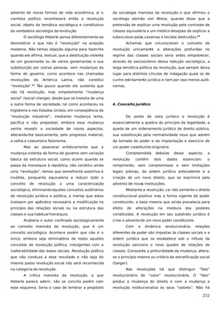 advento de novas formas de vida econômica, aí o

da sociologia marxista da revolução o que afirmou o

cientista político reconhecerá então a revolução

sociólogo alemão von Wiese, quando disse que a

social, objeto da temática sociológica e constitutivo

pretensão de explicar uma revolução pelo contraste de

da verdadeira sociologia da revolução.

classes equivaleria a um médico desejoso de explicar a

O sociólogo Heberle pensa diferentemente ao

tuberculose pelas cavernas e tecidos destruídos.12

demonstrar o que não é “revolução” na acepção

Achamos que circunscrever o conceito de

moderna. Não temos objeção alguma para fazer-lhe

revolução unicamente

quando ele afirma, textual, que a destituição violenta

regime das classes sociais seria antes empobrecer,

de um governante ou de vários governantes e sua

através do exclusivismo dessa redução sociológica, a

substituição por outras pessoas, sem mudanças da

larga temática política da revolução, que sempre deixa

forma de governo, como acontece nas chamadas

lugar para distintos círculos de indagação quais os de

revoluções

cunho estritamente jurídico e nem por isso menos autô-

da

América

Latina,

não

constitui

“revolução”.11 Tão pouco quando ele sustenta que

a

alterações profundas no

nomos.

não há revolução, mas simplesmente “mudança
social” (social change), desde que se transita de uma
a outra forma de sociedade, tal como aconteceu na

4. Conceito jurídico

Inglaterra e nos Estados Unidos, em conseqüência da
“revolução industrial”, mediante mudança lenta,

Do ponto de vista jurídico a revolução é

pacífica e não proposital, embora essa mudança

essencialmente a quebra do princípio da legalidade, a

venha revestir a sociedade de novos aspectos,

queda de um ordenamento jurídico de direito público,

alterando-lhe basicamente, pelo progresso material,

sua substituição pela normatividade nova que advém

a velha e costumeira fisionomia.

da tomada do poder e da implantação e exercício de

Mas ao

asseverar enfaticamente que

a

um poder constituinte originário.

mudança violenta da forma de governo sem variação

Compreendida

rompimento, sem compromissos e sem limitações

uma “revolução”, temos que semelhante assertiva é

legais prévias, da ordem jurídica antecedente e a

inválida, porquanto equivaleria a reduzir todo o

criação de um novo direito, que se exprimirá pelo

conceito

advento de novas instituições.

uma

caracterização

essenciais:

a

passa da monarquia à república, não constitui ainda

a

dados

aspecto,

revolução

revolução

dois

desse

básica da estrutura social, como ocorre quando se

de

contém

debaixo

o

sociológica, eliminando aqueles conceitos autôno
mos

Mediante a revolução, cai não somente o direito

de revolução jurídica e política, a menos que estas

constitucional positivo mas a forma vigente de poder

tivessem por apêndice necessário a modificação no

constituinte, a base mesma que ainda prevalecia para

princípio das relações sociais ou na estrutura das

efeito

classes e sua habitual hierarquia.

constituídos. A revolução em seu substrato jurídico é

Acabaria o autor confinado sociologicamente
ao conceito marxista de revolução, que é um

de

alterações

na

moldura

dos

poderes

crise e advento de um novo poder constituinte.
Com

a

dinâmica

revolucionária,

relações

conceito sociológico. Acontece porém que não é o

diferentes de poder são impostas às classes sociais e a

único, embora seja eliminatório de todos aqueles

ordem jurídica que se estabelece sob o influxo da

conceitos de revolução política, indulgentes com a

revolução sanciona o novo quadro de relações de

inalterabilidade das bases sociais. Revolução política

classes. Consoante a profundidade da mudança, altera-

que não conduza a esse resultado e não seja do

se o princípio mesmo ou critério da estratificação social

mesmo passo revolução social não será reconhecida

(Geiger).

na categoria de revolução.

Nas

revoluções

há

que

distinguir

“fato”

A crítica marxista da revolução, a que

revolucionário de “valor” revolucionário. O “fato”

Heberle parece aderir, não se concilia porém com

produz a mudança do direito e com a mudança a

esse esquema. Seria o caso de lembrar a propósito

revolução institucionaliza os seus “valores”. Não há

252

 