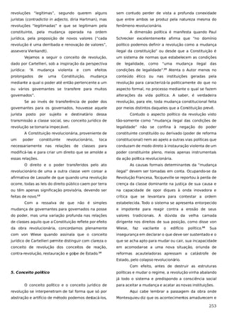 revoluções “legítimas”, segundo querem alguns

sem contudo perder de vista a profunda conexidade

juristas (contradictio in adjecto, diria Hartman), mas

que entre ambos se produz pela natureza mesma do

revoluções “legitimadas” e que se legitimam pela

fenômeno revolucionário.

constituinte,

pela

mudança operada na

ordem

A dimensão política é manifesta quando Paul

jurídica, pela proposição de novos valores (“cada

Schrecker excelentemente afirma que “no domínio

revolução é uma derribada e renovação de valores”,

político podemos definir a revolução como a mudança

assevera Vierkandt).

ilegal da constituição” ou desde que a Constituição é

Vejamos a seguir o conceito de revolução,

um sistema de normas que estabelecem as condições

dado por Cartellieri, sob a inspiração da perspectiva

de

jurídica:

condições de legalidade”.

“A

mudança

prolongados

de

violenta

uma

e

com

Constituição,

efeitos

legalidade,

como

“uma
15

mudança

ilegal

das

Atenta o Autor menos no

mudança

conteúdo ético ou nas instituições geradas pela

mediante a qual o poder até então pertencente a um

revolução para caracterizá-la politicamente do que no

ou vários governantes se transfere para muitos

aspecto formal, no processo mediante o qual se fazem

governados”.

alterações da vida política. A saber, é verdadeira

Se ao invés de transferência de poder dos
governantes para os governados, houvesse aquele
jurista

posto

por

sujeito

e

destinatário

revolução, para ele, toda mudança constitucional feita
por meios distintos daqueles que a Constituição prevê.

dessa

Contudo o aspecto político da revolução visto

transmissão a classe social, seu conceito jurídico de

tão-somente como “mudança ilegal das condições de

revolução se tornaria impecável.

legalidade” não se confina à negação do poder

A Constituição revolucionária, proveniente de
um

poder

constituinte

toca

constitucional) nem ao apelo a outras vias políticas que

para

conduzam de modo direto à instauração violenta de um

modificá-las e para criar um direito que se amolde a

poder constituinte pleno, meios apenas instrumentais

essas relações.

da ação política revolucionária.

necessariamente nas

revolucionário,

constituinte constituído ou derivado (poder de reforma

relações de

classes

O direito e o poder transferidos pelo ato

As causas formais determinantes da “mudança

revolucionário de uma a outra classe vem coroar a

ilegal” devem ser tomadas em conta. Ocupando-se da

afirmativa de Lassalle de que quando uma revolução

Revolução Francesa, Tocqueville se reportou à perda de

ocorre, todas as leis do direito público caem por terra

crença da classe dominante na justiça de sua causa e

ou têm apenas significação provisória, devendo ser

na capacidade de opor diques à onda inovadora e

feitas de novo.

crítica que se levantara para contestar a ordem

13

Com a ressalva de que não é simples

estabelecida. Todo o sistema se apresenta entorpecido

mudança de governantes para governados na posse

e impotente para reagir contra a erosão de seus

do poder, mas uma variação profunda nas relações

valores

de classes aquilo que a Constituição reflete por efeito

dirigente nos direitos de sua posição, como disse von

da obra revolucionária, concordamos plenamente

Wiese,

com von Wiese quando assinala que o conceito

insegurança em declarar o que deve ser sustentado e o

jurídico de Cartellieri pe
rmite distinguir com clareza o

que se acha apto para mudar ou cair, sua incapacidade

conceito de revolução dos conceitos de reação,

em acomodar-se a uma nova situação, oriunda de

contra-revolução, restauração e golpe de Estado.

reformas acauteladoras apressam a catástrofe de

14

tradicionais.
faz

A

vacilante

dúvida da
o

edifício

velha camada
político.16

Sua

Estado, pelo colapso revolucionário.
Com efeito, antes de destruir as estruturas
5. Conceito político

políticas e mudar o regime, a revolução vinha abalando
já todo o sistema e predispondo a consciência social

O conceito político e o conceito jurídico de

para aceitar a mudança e acatar as novas instituições.

revolução se interpenetram de tal forma que só por

Aqui cabe lembrar a passagem da obra onde

abstração e artifício de método podemos destacá-los,

Montesquieu diz que os acontecimentos amadurecem e

253

 