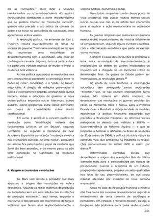 eis

as

revoluções.17

Quer

dizer

a

situação

sistema político, econômico e social.

revolucionária ou o amadurecimento do espírito

Nem todos compartem porém desse ponto de

revolucionário constituem a parte importantíssima

vista unilaterial, indo buscar noutras esferas sociais

que se poderia chamar de “revolução invisível”,

outras causas que não as de estrito teor econômico

quando esta precede o ato crítico da tomada do

para aí explicar a ação revolucionária na sociedade

poder e se trava na consciência da sociedade, onde

humana.

agonizam os velhos valores.

As guerras religiosas que marcaram um período

A revolução política, no entender de Carl J.
Friedrich, resulta invariavelmente de
sistema de governo.
não

18

no

se compadeceriam, segundo alguns escritores políticos,

Nenhuma revolução se fez que

com a interpretação econômica que parte do exclusi-

exprimisse

uma

falhas

revolucionário importantíssimo da História dificilmente

modalidade

de

vismo marxista.

descontentamento com a autoridade, uma crise de

A origem e causa das revoluções se prenderia a

confiança na camada dirigente, de uma parte, e dou-

uma

tra parte uma vontade resoluta de mudar e impor a

impugnações da ordem de valores implantados ou

mudança pela violência.

impostos até a chegada de um momento crítico de

A crise política que produz as revoluções leva
por conseguinte ao paroxismo a contradição entre “o

lenta

acumulação

de

descontentamentos

e

deterioração final. Os golpes de Estado podem ser
improvisados, as revoluções jamais.19

poder de cima”, minoritário, e o “poder de baixo”,

Do ponto de vista histórico, a investigação

majoritário. A direção da máquina governativa é

sociológica

súbita e violentamente deposta, arrastando na queda

“externas” que, se não operam propriamente como

homens, idéias e princípios de governo. A nova

causas,

ordem política engendra outras lideranças, outros

desencadear das revoluções: as guerras perdidas (os

quadros, outros programas, outra classe dominante

casos da Alemanha, Itália e Rússia, após a Primeira

em

Grande Guerra Mundial), a impopularidade de medidas

busca

de

consolidação,

outro

direito

constitucional.

têm

averiguado

todavia

um

certas
efeito

motivações
imediato

no

econômicas (a política financeira desastrada que

Em suma, é aceitável o conceito político de
revolução

tem

dos

malogradas (o decreto que instituiu a SUPRA —

fundamentos jurídicos de um Estado”, segundo

Superintendência da Reforma Agrária — e que se

Herrfahrdt,

Real

propunha a fulminar o latifúndio no Brasil às vésperas

Academia Espanhola como toda “mudança violenta

de 31 de março de 1964), a política tributária injusta (a

nas instituições políticas de uma nação”, porquanto

opressão fiscal que precipitou na Inglaterra as revolu-

em ambos fica patenteado o papel da violência que

ções parlamentares do século XVII) e assim por

Sorel tão bem assinalou, e do mesmo passo se põe

diante.20

forte

como
ou

conotação

“modificação

segundo

no

o

violenta

precedeu a Revolução Francesa), as reformas sociais

Dicionário

significado

da

da

mudança

institucional.

Determinados

cientistas

sociais

que

despolitizam a origem das revoluções têm de último
atentado mais para a periculosidade das épocas de
prosperidade, quando a economia de um Estado,

6. Origem e causa das revoluções

progredindo rapidamente, prepara um salto qualitativo
nas fases do seu desenvolvimento, de que possa

Foi Marx sem dúvida o pensador que mais
acentuou a

origem

das

revoluções na

esfera

resultar ascensão por exemplo de nova camada
empresarial.

econômica. “Quando as forças materiais de produção

Ainda no caso da Revolução Francesa a miséria

na Sociedade caem em contradição com as relações

não fora causa dos sucessos revolucionários segundo o

de produção existentes”, aqui temos, segundo o

entendimento de certa corrente de sociólogos e

marxismo, o fato gerador dos movimentos de força e

pensadores. Em verdade, o “terceiro estado”, ou seja, a

violência, que fazem aluir revolucionariamente o

burguesia, não postulava outra coisa senão o poder

254

 