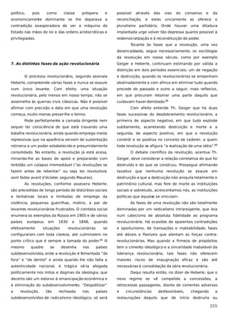 político,

pois

como

classe

próspera

e

possível

através
e

das
estas

vias

do

consenso

unicamente as

e

da

economicamente dominante se lhe deparava a

reconciliação,

oferece

o

contradição exasperadora de ver a máquina do

pluralismo partidário. Onde houver uma ditadura

Estado nas mãos do rei e das ordens aristocráticas e

implantada urge volver tão depressa quanto possível à

privilegiadas.

redemocratização e à reconstituição do poder.
Tocante às fases que a revolução, uma vez
desencadeada, segue necessariamente, os sociólogos
da revolução em nosso século, como por exemplo

7. As distintas fases da ação revolucionária

Geiger e Heberle, continuam estimando por válida a
distinção em dois períodos essenciais: um de negação

O processo revolucionário, segundo assinala

e destruição, quando os revolucionários se empenham

Heberle, compreende várias fases e nunca se exaure

obstinadamente e com afinco em eliminar tudo quando

num único levante. Com efeito, uma situação

procede do passado e outro a seguir, mais reflexivo,

revolucionária, pelo menos em nosso tempo, não se

em que procuram retomar uma parte daquilo que

assemelha às guerras civis clássicas. Não é possível

cuidavam haver derrotado.22

afirmar com precisão a data em que uma revolução
começa, muito menos prever-