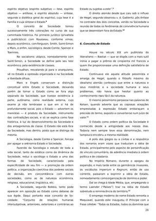espírito objetivo (espírito subjetivo — tese, espírito

Estado ou sujeitas a este”.9

objetivo — antítese, e espírito absoluto — síntese,

O direito alemão desde que caiu sob o influxo

segundo a dialética geral do espírito), cuja tese é a

de Hegel, segundo observou v. d. Gablentz, pôs ênfase

Família e cuja síntese o Estado.

no contraste dos dois conceitos, vendo na Sociedade a

8

O

conceito

de

Sociedade

tomou

sucessivamente três colorações no curso de sua

reunião de todos os fenômenos de convivência humana
que se desenrolam fora do Estado.10

caminhada histórica. Foi primeiro jurídico (privatista
e publicístico) com Rousseau, conforme vimos;
depois econômico, com Ferguson, Smith, Saint-Simon

6. Conceito de Estado

e Marx, e enfim, sociológico, desde Comte, Spencer e
Toennies.

Houve

no

século

XIX

um

publicista

do

No socialismo utópico, nomeadamente com

liberalismo — Bastiat — que se dispôs com a mais sutil

Saint-Simon, a Sociedade se define pelo seu teor

ironia a pagar o prêmio de cinqüenta mil francos a

econômico, pela existência de classes.

quem lhe proporcionasse uma definição satisfatória de

Proudhon, resvalando já para o anarquismo,

Estado.

vê no Estado a opressão organizada e na Sociedade
a liberdade difusa.
Marx

e

Continuava ele aquela atitude pessimista e
amarga de Hegel, quando o filósofo máximo do

Engels

conservam

a

distinção

idealismo alemão confessou que entre a natureza e

conceitual entre Estado e Sociedade, deixando

seus

mistérios

porém de tomar o Estado como se fora algo

problemas,

separado da Sociedade, que tivesse existência à

conhecimento mais fácil da natureza.

não

e

a

sociedade

havia

que

humana

hesitar

e

seus

quanto

ao

parte, autônoma, como realidade externa, cujo

O mesmo pessimismo perpassa nas palavras de

exame já não lembrasse o que em si há de

Kelsen, quando adverte que as copiosas acepções

profundamente social, pois o Estado — advertem os

emprestadas

marxistas — é produto da Sociedade, instrumento

precisão do termo, exposto a converter-se num juízo de

das contradições sociais, e só se explica como fase

valor.11

à

expressão

Estado

embaraçam

a

histórica, à luz do desenvolvimento da Sociedade e

O Estado como ordem política da Sociedade é

dos antagonismos de classe. O Estado não está fora

conhecido desde a antigüidade aos nossos dias.

da Sociedade, mas dentro, posto que se distinga da

Todavia nem sempre teve essa denominação, nem

mesma.

tampouco encobriu a mesma realidade.

A Sociologia, desde Comte e Spencer, forceja
por apagar a antinomia Estado e Sociedade.

A polis dos gregos ou a civitas e a respublica
dos romanos eram vozes que traduziam a idéia de

Fazendo da Sociologia o estudo de toda a

Estado, principalmente pelo aspecto de personificação

vida social, tanto da estática corno da dinâmica da

do vínculo comunitário, de aderência imediata à ordem

Sociedade, reduz o sociólogo o Estado a uma das

política e de cidadania.

formas

de

pela

No Império Romano, durante o apogeu da

especificidade de seu fim — a promoção da ordem

expansão, e mais tarde entre os germânicos invasores,

política, a organização coercitiva dos poderes sociais

os vocábulos Imperium e Regnum, então de uso

de

corrente, passaram a exprimir a idéia de Estado,

decisão,

sociedades,

Sociedade,

em
como

caracterizada

concomitância
as

de

com

natureza

outras

econômica,

religiosa, educacional, lingüística, etc.

Daí se chega à Idade Média, que, empr
egando o

A Sociedade, segundo Bobbio, tanto pode
aparecer em oposição ao Estado como debaixo de
sua égide. Daqui portanto esse conceito de Sociedade:

“Conjunto

de

relações

nomeadamente como organização de domínio e poder.
termo Laender (“Países”) traz na idéia de Estado
sobretudo a reminiscência do território.12
O emprego moderno do nome Estado remonta a

humanas

Maquiavel, quando este inaugurou O Príncipe com a

intersubjetivas, anteriores, exteriores e contrárias ao

frase célebre: “Todos os Estados, todos os domínios que

26

 
