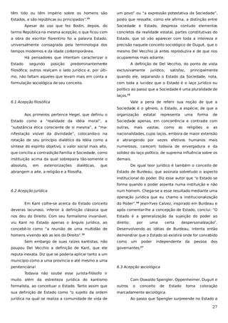 têm tido ou têm império sobre os homens são

um povo” ou “a expressão potestativa da Sociedade”,

Estados, e são repúblicas ou principados”.

posto que ressalte, como ele afirma, a distinção entre

13

Apesar do uso que fez Bodin, depois, do

Sociedade e Estado, despreza contudo elementos

termo República na mesma acepção, o que ficou com

concretos da realidade estatal, partes constitutivas do

a obra do escritor florentino foi a palavra Estado,

Estado, que só vão aparecer com toda a inteireza e

universalmente consagrada pela terminologia dos

precisão naquele conceito sociológico de Duguit, que o

tempos modernos e da idade contemporânea.

mesmo Del Vecchio já antes reproduzira e de que nos

Há pensadores que intentam caracterizar o
Estado

segundo

posição

ocuparemos mais adiante.

predominantemente

A definição de Del Vecchio, do ponto de vista

filosófica; outros realçam o lado jurídico e, por últi-

exclusivamente

jurídico,

satisfaz,

principalmente

mo, não faltam aqueles que levam mais em conta a

quando ele, separando o Estado da Sociedade, nota,

formulação sociológica de seu conceito.

com toda a lucidez que o Estado é o laço jurídico ou
político ao passo que a Sociedade é uma pluralidade de
laços.15

6.1 Acepção filosófica

Vale a pena de referir sua noção de que a
Sociedade é o gênero, o Estado, a espécie; de que a

Aos primeiros pertence Hegel, que definiu o

organização

estatal

representa

uma

forma

de

Estado como a “realidade da idéia moral”, a

Sociedade apenas, em concorrência e contraste com

“substância ética consciente de si mesma”, a “ma-

outras,

nifestação visível da divindade”, colocando-o na

nacionalidades, cujos laços, embora de maior extensão

rotação de seu princípio dialético da Idéia como a

e abrangendo por vezes efetivos humanos mais

síntese do espírito objetivo, o valor social mais alto,

numerosos, carecem todavia de envergadura e da

que concilia a contradição Família e Sociedade, como

solidez do laço político, de suprema influência sobre os

instituição acima da qual sobrepaira tão-somente o

demais.

absoluto,

em

exteriorizações

dialéticas,

que

abrangem a arte, a religião e a filosofia.

mais

vastas,

como

as

religiões

e

as

De igual teor jurídico é também o conceito de
Estado de Burdeau, que assinala sobretudo o aspecto
institucional do poder. Diz esse autor que “o Estado se
forma quando o poder assenta numa instituição e não

6.2 Acepção jurídica

num homem. Chega-se a esse resultado mediante uma
operação jurídica que eu chamo a institucionalização

Em Kant colhe-se acerca do Estado conceito

do Poder”.16 Jean-Yves Calvez, inspirado em Burdeau e

deveras lacunoso, inferior à definição clássica que

após comentar-lhe a concepção de Estado, conclui: “O

nos deu do Direito. Com seu formalismo invariável,

Estado é a generalização da sujeição do poder ao

viu Kant no Estado apenas o ângulo jurídico, ao

direito:

concebê-lo como “a reunião de uma multidão de

Desenvolvendo as idéias de Burdeau, intenta então

homens vivendo sob as leis do Direito”.14

demonstrar que o Estado só existirá onde for concebido

Sem embargo de suas raízes kantistas, não
poupou Del Vecchio a definição de Kant, que ele

como

por

um

uma

poder

certa

despersonalização”.

independente

da

pessoa

dos

governantes.

17

reputa inexata. Diz que se poderia aplicar tanto a um
município como a uma província e até mesmo a uma
penitenciária!

6.3 Acepção sociológica

Todavia não soube esse jurista-filósofo ir
muito além da estreiteza jurídica do kantismo

Com Oswaldo Spengler, Oppenheimer, Duguit e

formalista, ao conceituar o Estado. Tanto assim que

outros

sua definição de Estado como “o sujeito da ordem

marcadamente sociológica.

jurídica na qual se realiza a comunidade de vida de

o

conceito

de

Estado

toma

coloração

Ao passo que Spengler surpreende no Estado a

27

 