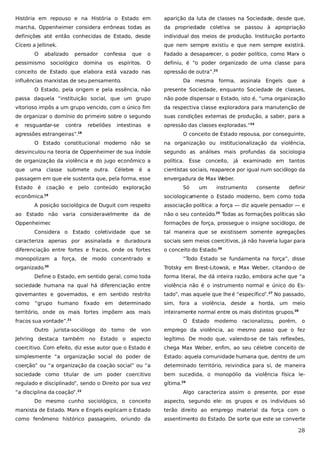 História em repouso e na História o Estado em

aparição da luta de classes na Sociedade, desde que,

marcha, Oppenheimer considera errôneas todas as

da propriedade coletiva se passou à apropriação

definições até então conhecidas de Estado, desde

individual dos meios de produção. Instituição portanto

Cícero a Jellinek.

que nem sempre existiu e que nem sempre existirá.

O

abalizado

pensador

pessimismo sociológico

confessa

domina

os

que

o

Fadado a desaparecer, o poder político, como Marx o

espíritos.

O

definiu, é “o poder organizado de uma classe para

conceito de Estado que elabora está vazado nas
influências marxistas de seu pensamento.

opressão de outra”.23
Da mesma forma, assinala Engels que a

O Estado, pela origem e pela essência, não

presente Sociedade, enquanto Sociedade de classes,

passa daquela “instituição social, que um grupo

não pode dispensar o Estado, isto é, “uma organização

vitorioso impôs a um grupo vencido, com o único fim

da respectiva classe exploradora para manutenção de

de organizar o domínio do primeiro sobre o segundo

suas condições externas de produção, a saber, para a

e

opressão das classes exploradas.”24

resguardar-se

contra

rebeliões

intestinas

e

agressões estrangeiras”.18

O conceito de Estado repousa, por conseguinte,

O Estado constitucional moderno não se

na organização ou institucionalização da violência,

desvinculou na teoria de Oppenheimer de sua índole

segundo as análises mais profundas da sociologia

de organização da violência e do jugo econômico a

política. Esse conceito, já examinado em tantos

que uma

cientistas sociais, reaparece por igual num sociólogo da

classe

submete outra.

Célebre

é

a

passagem em que ele sustenta que, pela forma, esse
Estado

é

coação e

pelo

conteúdo exploração

econômica.19

envergadura de Max Weber.
Só

um

instrumento

consente

definir

sociologicamente o Estado moderno, bem como toda

A posição sociológica de Duguit com respeito

associação política: a força — diz aquele pensador — e

ao Estado não varia consideravelmente da de

não o seu conteúdo.25 Todas as formações políticas são

Oppenheimer
.

formações de força, prossegue o insigne sociólogo, de

Considera o Estado coletividade que se

tal maneira que se existissem somente agregações

caracteriza apenas por assinalada e duradoura

sociais sem meios coercitivos, já não haveria lugar para

diferenciação entre fortes e fracos, onde os fortes

o conceito do Estado.26

monopolizam a força, de modo concentrado e
organizado.

“Todo Estado se fundamenta na força”, disse
Trotsky em Brest-Litowsk, e Max Weber, citando-o de

20

Define o Estado, em sentido geral, como toda

forma literal, lhe dá inteira razão, embora ache que “a

sociedade humana na qual há diferenciação entre

violência não é o instrumento normal e único do Es-

governantes e governados, e em sentido restrito

tado”, mas aquele que lhe é “específico”.27 No passado,

como

sim, fora a violência, desde a horda, um meio

“grupo

humano

fixado

em

determinado

território, onde os mais fortes impõem aos mais
fracos sua vontade”.21
Outro

jurista-sociólogo do

inteiramente normal entre os mais distintos grupos.28
O Estado moderno racionalizou,

tomo

de

porém, o

von

emprego da violência, ao mesmo passo que o fez

Jehring destaca também no Estado o aspecto

legítimo. De modo que, valendo-se de tais reflexões,

coercitivo. Com efeito, diz esse autor que o Estado é

chega Max Weber, enfim, ao seu célebre conceito de

simplesmente “a organização social do poder de

Estado: aquela comunidade humana que, dentro de um

coerção” ou “a organização da coação social” ou “a

determinado território, reivindica para si, de maneira

sociedade como titular de um poder coercitivo

bem sucedida, o monopólio da violência física le-

regulado e disciplinado”, sendo o Direito por sua vez

gítima.29

“a disciplina da coação”.22

Algo caracteriza assim o presente, por esse

Do mesmo cunho sociológico, o conceito

aspecto, segundo ele: os grupos e os indivíduos só

marxista de Estado. Marx e Engels explicam o Estado

terão direito ao emprego material da força com o

como fenômeno histórico passageiro, oriundo da

assentimento do Estado. De sorte que este se converte

28

 