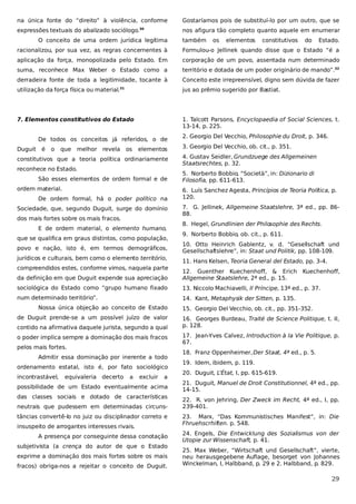 na única fonte do “direito” à violência, conforme

Gostaríamos pois de substituí-lo por um outro, que se

expressões textuais do abalizado sociólogo.

nos afigura tão completo quanto aquele em enumerar

30

O conceito de uma ordem jurídica legítima

também

os

elementos

constitutivos

do

Estado.

racionalizou, por sua vez, as regras concernentes à

Formulou-o Jellinek quando disse que o Estado “é a

aplicação da força, monopolizada pelo Estado. Em

corporação de um povo, assentada num determinado

suma, reconhece Max Weber o Estado como a

território e dotada de um poder originário de mando”.32

derradeira fonte de toda a legitimidade, tocante à

Conceito este irrepreensível, digno sem dúvida de fazer

utilização da força física ou material.

jus ao prêmio sugerido por Bastiat.

7. Elementos constitutivos do Estado

1. Talcott Parsons, Encyclopaedia of Social Sciences, t.
13-14, p. 225.

31

De todos os conceitos já referidos, o de
Duguit

é

o

que

melhor revela

os

elementos

constitutivos que a teoria política ordinariamente
reconhece no Estado.
São esses elementos de ordem formal e de
ordem material.
De ordem formal, há o poder político na
Sociedade, que, segundo Duguit, surge do domínio
dos mais fortes sobre os mais fracos.
E de ordem material, o elemento humano,
que se qualifica em graus distintos, como população,
povo e nação, isto é, em termos demográficos,
jurídicos e culturais, bem como o elemento território,
compreendidos estes, conforme vimos, naquela parte

2. Georgio Del Vecchio, Philosophie du Droit, p. 346.
3. Georgio Del Vecchio, ob. cit., p. 351.
4. Gustav Seidler, Grundzuege des Allgemeinen
Staatsrechtes, p. 32.
5. Norberto Bobbio, “Società”, in: Dizionario di
Filosofia, pp. 611-613.
6. Luís Sanchez Agesta, Princípios de Teoria Política, p.
120.
7. G. Jellinek, Allgemeine Staatslehre, 3ª ed., pp. 8688.
8. Hegel, Grundlinien der Philo
sophie des Rechts.
9. Norberto Bobbio, ob. cit., p. 611.
10. Otto Heinrich Gablentz, v. d. “Gesellschaft und
Gesellschaftslehre”, in: Staat und Politik, pp. 108-109.
11. Hans Kelsen, Teoria General del Estado, pp. 3-4.

da definição em que Duguit expende sua apreciação

12. Guenther Kuechenhoff, & Erich
Allgemeine Staatslehre, 2ª ed., p. 15.

sociológica do Estado como “grupo humano fixado

13. Niccolo Machiavelli, Il Príncipe, 13ª ed., p. 37.

num determinado território”.

14. Kant, Metaphysik der Sitten, p. 135.

Nossa única objeção ao conceito de Estado
de Duguit prende-se a um possível juízo de valor
contido na afirmativa daquele jurista, segundo a qual
o poder implica sempre a dominação dos mais fracos
pelos mais fortes.
Admitir essa dominação por inerente a todo
ordenamento estatal, isto é, por fato sociológico
incontrastável,

equivaleria decerto

a

excluir

a

possibilidade de um Estado eventualmente acima
das classes sociais e dotado de características
neutrais que pudessem em determinadas circunstâncias convertê-lo no juiz ou disciplinador correto e
insuspeito de arrogantes interesses rivais.
A presença por conseguinte dessa conotação
subjetivista (a crença do autor de que o Estado
exprime a dominação dos mais fortes sobre os mais
fracos) obriga-nos a rejeitar o conceito de Duguit.

Kuechenhoff,

15. Georgio Del Vecchio, ob. cit., pp. 351-352.
16. Georges Burdeau, Traité de Science Politique, t. II,
p. 128.
17. Jean-Yves Calvez, Introduction à la Vie Politique, p.
67.
18. Franz Oppenheimer, Der Staat, 4ª ed., p. 5.
19. Idem, ibidem, p. 119.
20. Duguit, L’État, I, pp. 615-619.
21. Duguit, Manuel de Droit Constitutionnel, 4ª ed., pp.
14-15.
22. R. von Jehring, Der Zweck im Recht, 4ª ed., I, pp.
239-401.
23. Marx, “Das Kommunistisches Manifest”, in: Die
Fhruehscrhiften. p. 548.
24. Engels, Die Entwicklung des Sozialismus von der
Utopie zur Wissenschaft, p. 41.
25. Max Weber, “Wirtschaft und Gesellschaft”, vierte,
neu herausgegebene Auflage, besorget von Johannes
Winckelman, I, Halbband, p. 29 e 2. Halbband, p. 829.

29

 