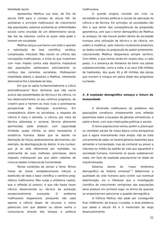 fatalidade social.

malthusiana.

Apresentou Malthus sua tese, de fins do

O

grande

enigma

consiste

em

criar

na

século XVIII para o começo do século XIX. Se

sociedade as formas políticas e sociais de aplicação da

aceitamos o princípio malthusiano do crescimento

ciência e da técnica. Em princípio, as sociedades não

das populações, estamos aceitando as enfermidades

têm o que temer das conseqüências da progressão

sociais como oriundas de um determinismo social,

geométrica, com que o terror demográfico de Malthus

das leis da natureza, contra as quais nada pode o

as ameaça. Se não houver porém dentro da sociedade

homem em sociedade.

humana uma utilização da técnica e da ciência, em

Malthus lançou sua teoria com todo o aparato
e

ostentação

de

verídica,

os dados contidos na proposição do pastor protestante,

comprovada, intocável. Mas vieram os críticos das

naturalmente Malthus despontará sempre sombrio.

concepções malthusianas, e entre os que investiram

Com efeito, o que vemos ainda em nossos dias, a cada

com mais ímpeto contra esta doutrina implacável

passo, é a presença do fantasma da fome nos países

das

os

subdesenvolvidos, como a índia, e os seus 536 milhões

Professaram

de habitantes, dos quais 30 a 40 milhões são párias

hostilidade aberta e absoluta a Malthus, intentando

que morrem à míngua em plena idade dos progressos

demonstrar-lhe a falsidade da tese.

nucleares.

populações

corifeus

das

tese

científica,

ordem a modificar, pelo máximo incremento produtivo,

sobressaem

correntes

precisamente

socialistas.

Em que se apóia fundamentalmente a crítica
antimalthusiana? Num otimismo que não vacila
acerca das possibilidades da técnica e da ciência, no

3. A explosão demográfica ameaça o futuro da

seu desenvolvimento, no seu contínuo progresso, de

humanidade

criarem para o homem as mais ricas e promissoras
perspectivas

Em

A dimensão malthusiana do problema das

conseqüência, dizem os socialistas, a resposta da

populações constituíra simplesmente uma reflexão

ciência é clara e otimista: a ciência, por meio da

pessimista sobre a escassez de gêneros alimentícios, e

técnica adiantada e racional, técnica altamente

sobre a fome, com suas implicações políticas e sociais.

aprimorada,

de

libertação

capacidade

O tema populacional volveu porém a preocupar

ilimitada, quase infinita, os bens necessários à

os cientistas sociais de nossa época numa perspectiva

existência

na

que é agora imensamente mais ampla: não se trata

libertação de forças poderosíssimas decorrentes, por

unicamente de saber se haverá gêneros bastantes para

exemplo, da desintegração do átomo. A era nuclear,

alimentar a humanidade, mas de conhecer ou prever a

que

na

natureza ou média do padrão de vida que aguardará a

antemanhã de suas melhores promessas, daria

sociedade humana, mormente os povos subdesenvol-

resposta irretorquível aos que vêem cobertas de

vidos, em face da explosão populacional na idade da

cinza as idades vindouras da humanidade.

industrialização.

já

pode

produzir,

econômica.

humana.

se

está

Basta

com

que

oferecendo por

se

atente

realidade,

Temos condições de vencer a fome. Temos
meios

de

tornar

verdadeiramente

ridículo

e

Estamos

diante

do

“maior

demográfico da história universal”.

1

fenômeno

Determinar a

destituído de toda a base científica o sombrio prog-

qualidade da vida humana para conter sua eventual

nóstico malthusiano. Mas surge o problema capital,

deterioração, eis o interesse que a investigação

que a reflexão já anteviu: é que não basta haver

científica do crescimento vertiginoso das populações

ciência

produção

deve produzir em primeiro lugar no ânimo de quantos

problema

se empenham em solucionar a questão demográfica.

desenvolvida

excepcionalmente
malthusiano

ou

técnica

avançada.

reaparecerá,

de
O

cabe

A Ciência Política não pode por conseguinte

apenas à ciência dispor de recursos e meios

ficar indiferente, de braços cruzados, a esse problema

potenciais com que debelar ou obviar venha a

que abala o século XX e é merecedor de largo

consumar-se

desenvolvimento.

através

dos

porquanto

tempos

não

a

profecia

32

 