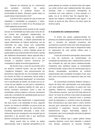 Estamos em presença de um crescimento
sem

paradeiro,

mormente

subdesenvolvidos.

O

nos

professor

países

Eynern,

da

posta debaixo de controle; na terceira fase não ingressou ainda nenhum país subdesenvolvido. Dos países
orientais,

onde

o

crescimento

demográfico

se

Universidade de Berlim, distinguiu quatro fases no

manifesta com mais violência, a única exceção é o

quadro dessa impressionante crise.

Japão, ora já na terceira fase. Na segunda fase —

2

A primeira fase é aquela em que as taxas de

aquela que registra o desequilíbrio mais agudo — se

natalidade e mortalidade se equiparam, a saber,

acham os povos da Ásia, África e da maior parte da

nascem e morrem em média 35 ou 40 pessoas por

América Latina.

1.000 habitantes anualmente.
A segunda fase ocorre quando se dá a queda
da taxa de mortalidade que desce para cerca de 20,
em

virtude

dos

progressos

espetaculares

4. O pesadelo dos subdesenvolvidos

da

medicina, mediante o emprego de antibióticos,

O drama dos países subdesenvolvidos em

vacinas, sulfanilamidas, a adoção generalizada de

presença do problema populacional decorre do fato de

regras elementares de higiene preventiva, uso de

que

inseticidas

acompanha o aumento muito mais veloz da população,

completo

em
de

larga

áreas

escala

dantes

com
sujeitas

saneamento
a

grandes

o

aumento

da

produção

econômica

não

produzindo assim um fosso onde se despenham todas

moléstias endêmicas e outras medidas gerais de

as

esperanças de

saúde pública que praticamente eliminaram o perigo

desenvolvimento.

das epidemias devastadoras. Nessa segunda fase a

uma

partida

efetiva

para

o

A taxa de incremento demográfico absorve toda

taxa de nascimento permanece alta e uma vez

a

rompido

conseqüências dolorosas são o rebaixamento contínuo

o

equilíbrio

anterior

verifica-se

em

conseqüência rápido incremento populacional.

taxa

de

acréscimo

da

produtividade.

As

das condições de vida dos povos subdesenvolvidos,

Na terceira fase, a taxa de nascimento entra

impotentes para satisfazer sequer as necessidades

em declínio, conforme Eynern, não por efeito de

primárias de pão, roupa e teto, do mesmo passo que as

“impotência biológica”, mas exclusivamente em

demais

decorrência, segundo ele, de uma limitação racional

proporcionado pela sociedade tecnológica ficam para

do número de filhos no casamento. Faz-se então a

eles como uma quimera ou esperança cada vez mais

política da “paternidade responsável” ou consciente,

remota.

necessidades

secundárias

do

conforto

com a planificação da família, de acordo com os re-

Os economistas brasileiros Roberto Campos e

cursos de que dispõem os pais para a subsistência,

Glycon de Paiva têm demonstrado viva preocupação

sem quebra do respectivo padrão de vida, que a

com esse problema, colocando-o na pauta dos mais

família numerosa acarretaria. Como a taxa de

urgentes.

mortalidade continua todavia a diminuir, permanece

“infra-estrutura onerosa” que faria fútil todo esforço de

ainda alto o excedente de natalidade posto que já se

elevar “os níveis de conforto e bem-estar da população

esteja de volta ao equilíbrio.

viva”, caso permaneça o desnível entre o aumento

Referem-se

insistentemente à

chamada

A quarta fase testemunha a reaproximação

maior da população e o aumento menor da produção.

das duas taxas: a da natalidade se situa, segundo

Essa infra-estrutura que pesa sobre o erário reclama

Eynern, ao número de 10/1000, um pouco acima da

recursos para construção de mais escolas primárias,

de mortalidade e a tendência de crescimento se

secundárias

manifesta ligeiramente atenuada, a baixo nível,

abastecimento

restaurando-se por conseguinte uma situação que se

transportes, bem como produção suficiente de gêneros

assemelha à da primeira fase e que significará

alimentícios básicos.

decerto a travessia vitoriosa da crise.
Nessa quarta fase se acham os países
desenvolvidos, onde a explosão demográfica já foi

e

superiores,
d’água,

serviços

eletricidade,

públicos
esgotos

de
e

Todo o esforço que o poder público fizesse
naqueles domínios nunca seria bastante a produzir
uma

solução,

porquanto

os

recursos

limitados

33

 