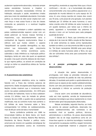 acabariam rapidamente absorvidos, restando sempre

demográfico, revelando os seguintes fatos que o futuro

vastos

o

confirmará — diz ele — se a humanidade não adotar

atendimento daquelas necessidades mínimas de

conscientemente urna nova política populacional: a) a

habitação, educação e saúde, excedentes criados

população do mundo dobrará no curto espaço de 35

pela taxa maior de natalidade abundante. Conclusão

anos; b) uma criança nascida em nossos dias viverá

política: as chamas do ódio social crepita-riam com

aos 70 anos, curto prazo de uma geração, num planeta

mais força e mais acesa ficaria a luta de classes

habitado por 15 bilhões de seres humanos; c) seus

conduzida ao paroxismo e a eventual tragédia

netos viverão entre 60 bilhões de seres humanos; d)

ideológica.

um quadro dantesco, pior talvez que o inferno do

excedentes

humanos

a

impetrar

Quantos contestam a ordem capitalista nos

poeta, aguardará a humanidade nos próximos 6

países subdesenvolvidos esperam contar com um

séculos e meio: um ser humano para cada polegada

aliado potencial: as futuras massas famintas e

quadrada de terra!

impacientes,

cujo

o

O Estado de S. Paulo, que comentou em sua

combustível da fogueira revolucionária. Daqui o

edição de 4 de maio de 1969 a oração de Mac Namara

silêncio

aspecto

e de onde extraímos os dados acima reproduzidos

“despolitizado” da questão demográfica, ou seja,

também se referiu a um documento da ONU no qual se

evitam

lia: “Se foram necessários 200.000 anos para atingir

com

que

sua

descontentamento
muitos

mensuração

quantitativo,

em

termos

cobrem
pelo

seria
o

crescimento

econômicos

puros,

2,5 bilhões de seres humanos sobre a Terra, eis que

subtraídos a toda inferência ou implicação político-

vão ser suficientes trinta anos para acrescentar mais

ideológica, tendo em vista não quem se apoderará

dois bilhões”.

do poder, mas quem amanhã, debaixo de não importa que regime político, se achará em condições de
corrigir ou tolher os catastróficos efeitos da “bomba

6.

A

posição

populacional”.

desenvolvidos
A

5. O pessimismo das estatísticas

situação

privilegiada

dos

países

dos

países

desenvolvidos

é

privilegiada, com todas as previsões indicando um
vertiginoso aumento do padrão de vida nas próximas

A linguagem estatística entra na matéria

décadas. O resultado será porém o aprofundamento do

falando com a frieza dos números palavras de

abismo que os separa já das nações subdesenvolvidas.

pessimismo. Dados divulgados pela Organização das

Ocorre com eles precisamente o contrário: o aumento

Nações Unidas mostram que o incremento maior

da população é inferior ao aumento da produção

ocorre nos países subdesenvolvidos . Em 1970 para

econômica.

3,5 bilhões de habitantes, havia na faixa subdesen-

Cria-se assim uma sociedade de abundância,

volvida 2,5 bilhões, mais da metade do gênero

cada vez mais opulenta, servida de impressionante

humano. No ano 2.000, o quadro não se apresentará

progresso tecnológico que eleva rapidamente os níveis

modificado, mas ao contrário muito mais sombrio: a

de bem-estar geral das populações afortunadas.

6,6

bilhões

de

seres

humanos sobre

a

Terra

Nessas sociedades, segundo Hauriou, ao invés

corresponderão 5,4 bilhões de subdesenvolvidos,

da penúria de pessoal qualificado, observada nos

mais de 80 por cento de toda a humanidade!

países

Numa conferência proferida em 1969 na

subdesenvolvidos,

excelente

nível

os

são

quadros

numerosos
políticos,

e

de

técnicos,

Universidade Católica de Notre Dame, em South

administrativos e científicos. Os povos desenvolvidos

Bend, no Estado de Indiana, Roberto Mac Namara,

dispõem não só de larga experiência como de um

Presidente do Banco Mundial e político norte-

know-how superior no domínio tecnológico. Investindo

americano de renome em questões estratégicas fez

maciçamente na pesquisa científica, rasgam horizontes

prognósticos

novos de prosperidade material e preparam uma

aterradores

acerca

do

incremento

34

 