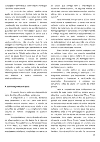 civilização de conforto que a elevadíssima renda per

do

Estado

que

começa com

a

implantação

da

capita lhes proporcionará.

sociedade liberal-burguesa, na segunda metade do

Do ponto de vista político, prevê-se nesse

século XVIII, parte do povo. No absolutismo o povo fora

quadro de otimismo um declínio maior da luta de

objeto, com a democracia ele se transforma em

classes, uma acomodação cooperativa mais estreita

sujeito.4

da classe obreira com a classe patronal, uma

Teve início esse princípio com o Estado liberal,

perspectiva de paz social favorável à definitiva

constitucional e representativo. A história que vai do

consolidação dos princípios democráticos e enfim

sufrágio restrito ao sufrágio universal é a própria

uma despolitização crescente da questão ideológica,

história da implantação do princípio democrático e da

que arderá com menos intensidade do que nas áreas

formação política do conceito de povo. Embora restrito,

do subdesenvolvimento, expostas ao atraso que a

o sufrágio inaugura a participação dos governados, sua

explosão populacional poderá tornar irremediável.

presença

Mas

a

coexistência

oficial

no

poder

mediante

o

sistema

com

o

representativo, elegendo representantes que intervirão

todavia

uma

na elaboração das leis e que exprimirão pela primeira

paisagem tão risonha para os desenvolvidos. O clima

vez na sociedade moderna uma vontade política nova e

de apreensão já domina hoje o sentimento das elites

distinta da vontade dos reis absolutos.

subdesenvolvimento não

desenha

ocidentais, conscientes da tempestade que o futuro

Povo é então o quadro humano sufragante, que

vai aparelhando. Sitiados pela miséria da periferia,

se politizou (quer dizer, que assumiu capacidade

sabem os povos desenvolvidos que ali se forjam

decisória), ou seja, o corpo eleitoral. O conceito de

armas

sistemas

povo traduz por conseguinte uma formação histórica

autocráticos que revogam o regime democrático das

recente, sendo estranho ao direito público das realezas

liberdades humanas, obstruindo-lhe o exercício e

absolutas, que conheciam súditos e dinastias, mas não

confiando o poder ao partido único da ideologia

conheciam povos e nações.

revolucionárias

a

serviço

de

totalitária, cuja missão messiânica consistirá numa

Esse

conceito

político

de

povo

prende-se

inflexível política de holocaustos sociais, em nome de

evidentemente a uma concepção ideológica: a das

uma

burguesias ocidentais que implantaram o sistema

eventual

e

incerta

eliminação

do

subdesenvolvimento
.

representativo
governados,

e

impuseram

desencadeando

a

participação

dos

processo

que

o

converteria estes de objeto em sujeito da ordem
7. Conceito político de povo

política.
Sem a compreensão desse confinamento do

O conceito de povo pode ser estabelecido do
ponto de vista político, jurídico e sociológico.

conceito às suas raízes históricas, poderia parecer
absurdo o conceito de povo do professor Afonso Arinos,

A antigüidade já o conhecera, dando-nos

povo político, porquanto, tomado fora da qualificação

disso testemunho a obra de Cícero. Com efeito,

política, não seriam povo os menores, os analfabetos,

segundo o escritor romano, povo é “a reunião da

os que por este ou aquele motivo, de ordem particular

multidão associada pelo consenso do direito e pela

ou de ordem geral, estivessem excluídos do direito de

comunhão da utilidade” e não simplesmente todo

sufrágio, nem tampouco haveria povo nos países

conjunto

totalitários, onde a livre participação dos governados

de

homens congregados de

qualquer

maneira.

3

A modernidade do conceito é porém afirmada

na criação da vontade estatal se achasse sufocada ou
interditada.

Com

efeito,

escreveu

com

brilho

e

por alguns autores, que vão buscar-lhe a nascente

elegância o nosso Afonso Arinos: “nossa Constituição

nas idéias da Revolução francesa. Fora desconhecido

diz que todo poder emana do povo e em seu nome será

à Idade Média, cuja teoria do Estado partia do

exercido. Vejamos o que isto quer dizer. Em primeiro

território, da organização feudal, onde o poder se

lugar, o que é povo? Os constitucionalistas não

assentava em relações de propriedade. A nova teoria

hesitam. Povo, no sentido jurídico, não é o mesmo que

35

 