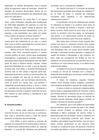 população, no sentido demográfico. Povo é aquela

ao Estado, isto é, o conjunto de cidadãos”.7

parte da população capaz de participar, através de

Diz Ospitali que povo é “o conjunto de pessoas

eleições, do processo democrático, dentro de um

que pertencem ao Estado pela relação de cidadania”,8

sistema variável de limitações, que depende de cada

ou no dizer de Virga “o conjunto de indivíduos

país e de cada época.

vinculados

“Visivelmente, no nosso País e na época

pela

cidadania

a

um

determinado

ordenamento jurídico”.9

atual, certas limitações impostas pela Constituição

É semelhante vínculo de cidadania que prende

de 1946 estão obsoletas. Por exemplo, no caso dos

os indivíduos ao Estado e os constitui como povo. Aí

sargentos. Daqui a algum tempo é possível que

está, no entender de Orlando e Gropalli o quid novi

outras limitações precisem desaparecer, como, por

desse conceito. Fazem parte do povo tanto os que se

exemplo, a dos analfabetos, que votam em países

acham no território como fora deste, no estrangeiro,

como a Itália e já votaram no Brasil imperial”.

mas presos a um determinado sistema de poder ou

5

De acordo com Aurelino Leal povo “indica a

ordenamento normativo, pelo vínculo de cidadania.

massa geral dos habitantes de um país e a parte

Não basta dizer conforme fazem aqueles dois

dela a que se atribui capacidade de concorrer para a

autores que povo é o elemento humano como sujeito

6

investidura do poder público”.

de direitos e obrigações. A afirmativa não é incorreta,

Afonso Arinos foi muito mais preciso do que

mas demasiado lata. Um grupo social também pode

Aurelino Leal. Este, buscando exprimir o mesmo

abranger o elemento humano elevado a categoria de

conceito político de povo, somou duas quantidades

sujeito de direitos e obrigações e não constituir um

heterogêneas: a população e o quadro eleitoral. Na

povo. Urge por conseguinte dar ênfase ao laço de

população podem figurar estrangeiros que não fazem

cidadania, ao vínculo particular ou específico que une o

parte do povo e todavia entram naquela “massa

indivíduo a um certo sistema de leis, a um determinado

geral dos habitantes de um país” a que se reportou

ordenamento estatal.

Aurelino Leal. Com efeito, a incorreta formulação de

A cidadania é a prova de identidade que mostra

Aurelino Leal só tem válida a segunda parte que,

a relação ou vínculo do indivíduo com o Estado. É

destacada da primeira, encerra o conceito político de

mediante essa relação que uma pessoa constitui fração

povo na acepção em que ele se formou para a

ou parte de um povo.

sociedade moderna, até que tomasse ulteriormente,

O

status

de

cidadania, segundo Chiarelli,

como já ocorre em nossos dias, sua perfeita e

implica numa situação jurídica subjetiva, consistente

inobjetável caracterização jurídica, a única, a nosso

num complexo de direitos e deveres de caráter público.

ver, colocada fora de todo âmbito de controvérsia e

O status civitatis ou estado de cidadania define

de aplicação universal a qualquer substrato humano,

basicamente a capacidade pública do indivíduo, a s
oma

não importa os laços políticos e ideológicos a que

dos direitos políticos e deveres que ele tem perante o

esteja vinculado.

Estado. Orlando foi demasiado longe na latitude do
conceito quando abrangeu nesse status também os
direitos e deveres de natureza privada.10

8. Conceito Jurídico

Da cidadania, que é uma esfera de capacidade,
derivam direitos, quais o direito de votar e ser votado

Só o direito pode explicar plenamente o

(status activae civitatis) ou deveres, como os de

conceito de povo. Se há um traço que o caracteriza,

fidelidade à Pátria, prestação de serviço militar e

esse traço é sobretudo jurídico e onde ele estiver

observância das leis do Estado. Sendo a cidadania um

presente, as objeções não prevalecerão.

círculo de capacidade conferido pelo Estado aos

Com efeito, o povo exprime o conjunto de

cidadãos, este poderá traçar-lhe limites, caso em que o

pessoas vinculadas de forma institucional e estável a

status civitatis apresentará no seu exercício certa

um determinado ordenamento jurídico, ou, segundo

variação ou mudança de grau. De qualquer maneira é

Raneletti, “o conjunto de indivíduos que pertencem

um status que define o vínculo nacional da pessoa, os

36

 