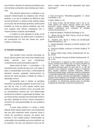 seus direitos e deveres em presença do Estado e que

povo e nação, tendo as duas expressões aqui igual

normalmente acompanha cada indivíduo por toda a

significado.11

vida.
Três sistemas determinam a cidadania: o jus
sanguinis (determinação da cidadania pelo vínculo
pessoal), o jus soli (a cidadania se determina pelo
vínculo territorial) e o sistema misto (admite ambos
os vínculos). Na terminologia do direito constitucional
brasileiro ao invés da palavra cidadania, que tem
uma acepção mais restrita, emprega-se com o
mesmo sentido o vocábulo nacionalidade.
A matéria se acha regulada no artigo 12 da
Constituição federal, que define quem é brasileiro e
por conseguinte, em face das nossas leis, quem
constitui o nosso povo.

1. Gert von Eynern, “Bevoelkerungspolitik”, in: Staat
und Politik, p. 43.
2. Idem, ibidem, p. 43.
3. M. Tullius Cicero, De Re Publica, livro I, 25, p. 31.
(“Res publica res populi, populus autem non omnis
hominum coetus quoquo modo congregatus, sed
coetus multitudinis juris consensu et utilitatis
communione sociatus”.)
4. Salomon-Delatour, Politische Soziologie, p. 41.
5. Afonso Arinos de Melo Franco, Jornal do Brasil,
edição de 22.8.1963.
6. Aurelino Leal, Teoria e Prática da Constituição
Federal Brasileira, p. 18.
7. Oreste Raneletti, Istituzioni di Diritto Pubblico, 13ª
ed., p. 18.
8. Giancarlo Ospitali, Istituzioni di Diritto Pubblico, 5ª
ed., p. 31.

9. Conceito sociológico
Tido também como conceito naturalista ou
étnico, decorre porém com muito mais freqüência de
dados

culturais,

que

uma

consideração

unilateralmente jurídica não poderia exprimir.
Desse ponto de vista — o sociológico — há
equivalência do conceito de povo com o de nação. O
povo é compreendido como toda a continuidade do
elemento humano,

projetado historicamente no

decurso de várias gerações e dotado de valores e
aspirações comuns.
Compreende vivos e mortos, as gerações
presentes e as gerações passadas, os que vivem e os

9. Veja-se Pietro Virga, Diritto Costituzionale, 6ª ed.,
pp. 43-44.
10. V. E. Orlando, Principii di Diritto Costituzionale, 5ª.
ed., p. 26.
11. Inclinando-se a separar os dois conceitos, povo e
nação, Aurelino Leal afirmou que “a nação comporta no
seu conceito uma subjetividade que escapa à
concepção do termo povo” (A. Leal. Ob. cit., p. 18). No
entanto, nunca faltaram autores antigos e modernos
para reputar idênticos aqueles conceitos. Orban,
constitucionalista belga, citado por Aurelino, professava
“o propósito deliberado” de adotar a sinonímia dos dois
termos, da mesma maneira que Battaglia e Maggiore,
autores mais modernos. Em verdade, a expressão povo
só fica devidamente esclarecida face ao seu uso vulgar
e científico, se atentarmos sempre para as distintas
acepções que abrange, conforme já expusemos.

que hão de viver. É enfim aquele mesmo povo
político concebido, conforme vimos, de acordo com
as características jurídicas que num determinado
território lhe conferem a organização de Estado, mas
ao mesmo tempo colocado numa dimensão histórica
que liga o passado ao futuro e assim transcende o
momento da contemporaneidade de sua existência
concreta.
O povo nesse sentido é a nação, e ainda
debaixo desse aspecto pode tomar uma acepção tão
lata que para sobreviver basta conservar acesa a
chama da consciência nacional. Os judeus sem
território e sem Estado próprio, disseminados no
corpo político de sociedades que ora os acolhiam, ora
os expeliam, nem por isso deixaram nunca de ser

37

 