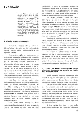 5 . A NAÇÃO

competentes a definir a modalidade predileta de
organização estatal. Com a propagação do princípio
das nacionalidades, a vocação dominante tem sido a

1. A Nação: um conceito
equívoco? — 2. O erro de tomar
insuladamente
alguns
elementos
formadores
do
conceito
de
nação:
raça,
religião e língua — 3. O
conceito
voluntarístico
de
nação —
4. O
conceito
naturalístico de nação — 5.
Passos notáveis da obra de
Renan fixando o conceito de nação — 6. A nação organizada
como Estado: o princípio das
nacionalidades e a soberania
nacional.

de estabelecer o Estado sobre bases nacionais. O
Estado de Bodin porém prescindia dessas bases:
“De
(république),

muitos

cidadãos...

quando

eles

faz-se

são

um

Estado

governados

pela

potência soberana de um ou diversos senhores, ainda
que sejam diversificados em leis, línguas, costumes,
religiões e nações”.3 Bodin, definindo assim o Estado,
cometeu o mesmo pecado de Maquiavel e Hobbes, ou
seja, silenciou, segundo observação de D’Entrèves,
acerca do elemento nacionalidade, “já tão importante
no século em que escrevia”.4
Contribuição importantíssima ao conceito de
nação, anterior sem dúvida à de Renan, deu-nos

1. A Nação: um conceito equívoco?

Mancini ao proclamar os fatores naturais (território,
Como tantos outros conceitos que entram na
Ciência Política, o de nação tem sido incriminado de
ostentar “caráter

fugaz,

plurisignificante

e

até

Uma das boas noções que esclarecem porém
o significado da palavra nação pertence a Hauriou,
quando o autor francês assinala o círculo fechado
a

religião) e

psicológico (consciência nacional) que

servem de fundamento à nação.
Seu conceito de nação conserva a modernidade

equívoco” (Sestan).

que

raça e língua), históricos (tradição, costumes, leis e

consciência

nacional

representa

e

a

diferenciação refletida que a separa de outras

da época em que foi enunciado na cátedra de Milão.
Em meados do século XIX afirmava Mancini que a
nação é “uma sociedade natural de homens, com
unidade de território, costumes e língua, estruturados
numa comunhão de vida e consciência social,”5

consciências nacionais. Senão vejamos: A nação,
segundo ele, é “um grupo humano no qual os
indivíduos se sentem mutuamente unidos, por laços
tanto

materiais

como

espirituais,

bem

como

conscientes daquilo que os distingue dos indivíduos
componentes de outros grupos nacionais”.

1

Aldo

Bozzi

por

sua

vez

(o

mesmo

repete

outros

“derivado

aliás, sabiamente, por Ernesto Renan no célebre
opúsculo que leva por título essa mesma interrogação.

da

Um desses elementos tomados em conta vem a

comunhão de tradição, de história, de língua, de

ser o elemento étnico: a raça. O nacional-socialismo de

religião, de literatura e de arte, que são todos fatores

Hitler, pouco antes da Segunda Guerra Mundial, quis

2

agregativos prejurídicos”. Sua formulação equivale

fundar todo o ideal nacional e resumir todo o conceito

evidentemente a patentear com clareza que o

de nação e nacionalidade em bases étnicas, na raça

elemento humano pode constituir-se em bases

alemã, tomada precisamente por valor superior às

nacionais,

demais raças, numa linha de pureza racial em que os

antes de

sentimento)

Vários elementos hão sido empregados como
resposta à seguinte indagação: que é a nação? Feita

publicistas ao acentuar no conceito de nação o idem
sentire

2. O erro de tomar insuladamente alguns
elementos formadores do conceito de Nação:
raça, religião e língua

tomar qualquer figura de

organização estatal.
Aliás

desde

alemães cuidavam apresentar-se como o ramo mais
vários

séculos

já

Bodin

conceituara o Estado deixando de parte os aspectos
culturais

de

ordem

nacional,

hoje

os

mais

nobre da família ariana.
A

tese

racista

tem

sido,

e

com

razão,

violentamente impugnada por cientistas e sociólogos,

38

 