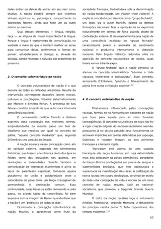 deles entrar ou deixar de entrar em seu teor cons-

sociedade francesa, traduzindo-a sob a denominação

titutivo. A nação existirá sempre que tivermos

de nação-solidariedade, um vouloir vivre collectif. A

síntese espiritual ou psicológica, concentrando os

nação é concebida por Hauriou como “grupo fechado”,

sobreditos fatores, ainda que falte um ou outro

um todo, diz o autor francês, oposto às demais

dentre os mesmos.

formações nacionais. Mas a oposição só se exprimirá

Qual desses elementos — língua, religião,

naturalmente em termos de força quando objeto de

raça — se afigura de maior importância? A língua.

contestação externa. O desenvolvimento pela nação de

Porque a língua é instrumento de comunicação, na

uma

verdade o meio de que o homem melhor se serve

caracterizaria

para comunicar idéias, sentimentos e formas de

nacional

pensar, estabelecendo o diálogo, e, através do

nacional. Pelo ângulo histórico redundou aliás na

diálogo, dando resposta e solução aos problemas do

aparição do conceito naturalístico de nação, cujas

presente.

bases vamos adiante expor.

consciência
e

exaltada

porém

a

produziria

de

“grupo

anomalia

do

internamente

fechado”
sentimento

a

distorção

O “grupo fechado” que a nação constitui se
atenua no conceito voluntarístico “adverso a toda
3. O conceito voluntarístico de nação

clausura intolerante e exclusivista”. Esse conceito,
acrescenta D’Entréves, “postula o florescimento da

O conceito voluntarístico de nação é o que

pátria livre numa civilização superior”.11

decorre de todas as reflexões anteriores. Resulta da
intervenção convergente daqueles fatores morais,
culturais e psicológicos, frisados sistematicamente

4. O conceito naturalístico de nação

por Mancini e Ernesto Renan. A presença de tais
fatores constitui o tecido de que se forma a chamada
consciência nacional.

Diretamente

influenciado

pelas

concepções

racistas, formou-se na Alemanha um conceito de nação

O pensamento político francês e italiano

que

teve

para

aquele

país

as

mais

funestas

exprimiu essa concepção nos melhores termos,

conseqüências. O conceito naturalístico de raça não foi

emprestando-lhe do mesmo passo um teor de

a rigor criação original do nacional-socialismo alemão,

idealismo que resultou por igual no conceito de

porquanto já no século passado seus fundamentos se

pátria, “aquele conceito mediador” que, segundo

achavam implícitos em teorias defendidas por Lapouge,

D’Entrèves une a nação ao Estado.

Gobineau e

A nação aparece nessa concepção como ato
de vontade coletiva, inspirado em sentimentos

Houston

Stewart,

os

dois

primeiros

franceses e o terceiro inglês.
Teorizaram

eles

acerca

de

uma

suposta

históricos, que trazem a lembrança tanto das épocas

hierarquia das raças humanas, em cuja extremidade

felizes

em

mais alta colocaram os povos germânicos, portadores

a

de traços étnicos privilegiados em pureza de sangue e

como

revoluções

e

das

provações

calamidades.

nas

Suscita

guerras,
também

comunicação de interesses econômicos e aviva os

superioridade

laços de parentesco espiritual, formando aquela

supremacia na classificação das raças. A politização da

plataforma

a

teoria racista em bases ideológicas, servindo de esteio

consciência do povo toma um traço irrevogável de

de toda uma concepção de vida e núcleo de um novo

permanência

conceito

de

união
e

e

solidariedade

destinação

onde

comum.

Essa

de

biológica,

nação,

que

resultou

lhes

fácil

assegurava

ao

a

nacional-

continuidade, cujas bases se estão renovando a cada

socialismo, que provocou a Segunda Grande Guerra

passo, no acordo tácito da convivência, foi bem

Mundial.

expressa com a imagem de Renan quando disse que
a nação é um “plebiscito de todos os dias”.

místico. Festejou-se, segundo Hornung, a descoberta

Exprimindo a concepção voluntarística de
nação,

Hauriou

a

apresentou

como

O culto da nação recebeu logo o indumento

fruto

da

do princípio racista como “o feito copernicano dos
tempos modernos”.12

40

 