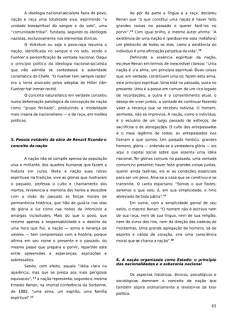 A ideologia nacional-socialista fazia de povo,

Ao pôr de parte a língua e a raça, declarou

nação e raça uma totalidade viva, exprimindo “a

Renan que “o que constitui uma nação é haver feito

unidade bioespiritual do sangue e do solo”, uma

grandes coisas no passado e querer fazê-las no

“comunidade tribal”, fundada, segundo os ideólogos

porvir”.15 Com igual brilho, o mesmo autor afirma: “A

nazistas, exclusivamente nos elementos étnicos.

existência de uma nação é (perdoai-me esta metáfora)

O Volkstum ou seja o povo-raça resumia a
nação, identificada no sangue e no solo, sendo o
Fuehrer a personificação da vontade nacional. Daqui

um plebiscito de todos os dias, como a existência do
indivíduo é uma afirmação perpétua da vida”.16
Definindo a

essência espiritual

da

nação,

o princípio político da ideologia nacional-socialista

escreve Renan em termos de inexcedível clareza: “Uma

que não admitia

autoridade

nação é u’a alma, um princípio espiritual. Duas coisas

carismática do Chefe. “O Fuehrer tem sempre razão”

que, em verdade, constituem uma só, fazem esta alma,

era o lema arvorado pelos adeptos de Hitler (der

este princípio espiritual. Uma está no passado, outra no

Fuehrer hat immer recht).

presente. Uma é a posse em comum de um rico legado

se

contestasse

a

O conceito naturalístico em verdade consistiu

de recordações, a outra é o consentimento atual, o

numa deformação patológica da concepção de nação

desejo de viver juntos, a vontade de continuar fazendo

como “grupo fechado”, produzindo a modalidade

valer a herança que se recebeu indivisa. O homem,

mais insana de nacionalismo — o da raça, em moldes

senhores, não se improvisa. A nação, como o indivíduo,

políticos.

é o estuário de um largo passado de esforços, de
sacrifícios e de abnegações. O culto dos antepassados
é o mais legítimo de todos; os antepassados nos

5. Passos notáveis da obra de Renart fixando o

fizeram o que somos. Um passado heróico, grandes

conceito de nação

homens, glória — entenda-se a verdadeira glória — eis
aqui o capital social sobre que assenta uma idéia

A nação não se compõe apenas da população

nacional. Ter glórias comuns no passado, uma vontade

viva e militante, dos quadros humanos que fazem a

comum no presente; haver feito grandes coisas juntas,

história em curso. Deita a nação suas raízes

querer ainda fazê-las; eis aí as condições essenciais

espirituais na tradição, vive as glórias que ilustraram

para ser um povo. Ama-se a casa que se construiu e se

o passado, professa o culto e chamamento dos

transmite. O canto espartano: “Somos o que fostes;

mortos, reverencia a memória dos heróis e descobre

seremos o que sois; é, em sua simplicidade, o hino

com a visão do passado as forças morais de

abreviado de toda pátria”.17

permanência histórica, que hão de guiá-la nos dias

Em suma, com a simplicidade genial de seu

de glória e luz como nas noites de infortúnio e

estilo, o mesmo Renan: “O homem não é escravo nem

amargas vicissitudes. Mais do que o povo, que

de sua raça, nem de sua língua, nem de sua religião,

resume apenas a responsabilidade e o destino de

nem do curso dos rios, nem da direção das cadeias de

uma hora que flui, a nação — soma e herança de

montanhas. Uma grande agregação de homens, sã de

valores — tem compromisso com a história; porque

espírito e cálida de coração, cria uma consciência

afirma em seu nome o presente e o passado, do

moral que se chama a nação”.18

mesmo passo que prepara o porvir, repartido este
entre

apreensões

e

esperanças,

aspirações

e

sobressaltos.
Sendo, com efeito, aquela “idéia clara na
aparência, mas que se presta aos mais perigosos
equívocos”, 13 a nação representa, segundo o mesmo
Ernesto Renan, na imortal conferência da Sorbonne,
de 1882, “uma alma, um espírito, uma família
espiritual”.14

6. A nação organizada como Estado: o princípio
das nacionalidades e a soberania nacional
Os aspectos históricos, étnicos, psicológicos e
sociológicos

dominam o

conceito de

nação que

também aspira ordinariamente a revestir-se de teor
político.

41

 