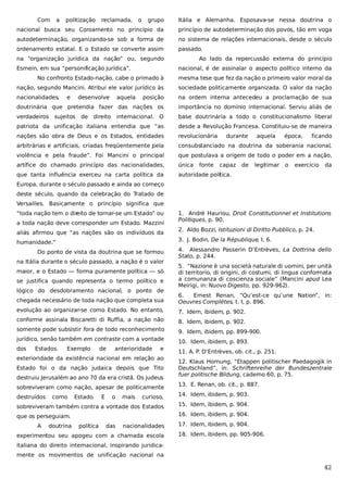 Com

a

politização

reclamada,

o

grupo

Itália e Alemanha. Esposava-se nessa doutrina o

nacional busca seu Coroamento no princípio da

princípio de autodeterminação dos povos, tão em voga

autodeterminação, organizando-se sob a forma de

no sistema de relações internacionais, desde o século

ordenamento estatal. E o Estado se converte assim

passado.

na “organização jurídica da nação” ou, segundo
Esmein, em sua “personificação jurídica”.

Ao lado da repercussão externa do princípio
nacional, é de assinalar o aspecto político interno da

No confronto Estado-nação, cabe o primado à

mesma tese que fez da nação o primeiro valor moral da

nação, segundo Mancini. Atribui ele valor jurídico às

sociedade politicamente organizada. O valor da nação

nacionalidades,

posição

na ordem interna antecedeu a proclamação de sua

doutrinária que pretendia fazer das nações os

importância no domínio internacional. Serviu aliás de

verdadeiros sujeitos

de direito internacional. O

base doutrinária a todo o constitucionalismo liberal

patriota da unificação italiana entendia que “as

desde a Revolução Francesa. Constituiu-se de maneira

nações são obra de Deus e os Estados, entidades

revolucionária

arbitrárias e artificiais, criadas freqüentemente pela

consubstanciado na doutrina da soberania nacional,

violência e pela fraude”. Foi Mancini o principal

que postulava a origem de todo o poder em a nação,

artífice do chamado princípio das nacionalidades,

única

que tanta influência exerceu na carta política da

autoridade política.

e

desenvolve

aquela

fonte

durante

capaz

de

aquela

legitimar

época,

o

ficando

exercício

da

Europa, durante o século passado e ainda ao começo
deste século, quando da celebração do Tratado de
Versailles. Basicamente o princípio significa que
“toda nação tem o direito de tornar-se um Estado” ou
a toda nação deve corresponder um Estado. Mazzini
aliás afirmou que “as nações são os indivíduos da

1. André Hauriou, Droit Constitutionnel et Institutions
Politiques, p. 90.
2. Aldo Bozzi, Istituzioni di Diritto Pubblico, p. 24.
3. J. Bodin, De la République, I, 6.

humanidade.”
Do ponto de vista da doutrina que se formou
na Itália durante o século passado, a nação é o valor
maior, e o Estado — forma puramente política — só
se justifica quando representa o termo político e
lógico do desdobramento nacional, o ponto de

4. Alessandro Passerin D’Entrèves, La Dottrina dello
Stato, p. 244.
5. “Nazione è una società naturale di uomini, per unità
di territorio, di origini, di costumi, di lingua conformata
a comunanza di coscienza sociale” (Mancini apud Lea
Meirigi, in: Nuovo Digesto, pp. 929-962).

chegada necessário de toda nação que completa sua

6.
Ernest Renan, “Qu’est-ce qu’une Nation”, in:
Oeuvres Complétes, t. I, p. 896.

evolução ao organizar-se como Estado. No entanto,

7. Idem, ibidem, p. 902.

conforme assinala Biscaretti di Ruffia, a nação não

8. Idem, ibidem, p. 902.

somente pode subsistir fora de todo reconhecimento

9. Idem, ibidem, pp. 899-900.

jurídico, senão também em contraste com a vontade

10. Idem, ibidem, p. 893.

dos

Estados.

Exemplo

de

anterioridade

e

exterioridade da existência nacional em relação ao
Estado foi o da nação judaica depois que Tito
destruiu Jerusalém ao ano 70 da era cristã. Os judeus
sobreviveram como nação, apesar de politicamente

11. A. P. D’Entrèves, ob. cit., p. 251.
12. Klaus Hornung, “Etappen politischer Paedagogik in
Deutschland”, in: Schriftenreihe der Bundeszentrale
fuer politische Bildung, caderno 60, p. 75.
13. E. Renan, ob. cit., p. 887.

curioso,

14. Idem, ibidem, p. 903.

sobreviveram também contra a vontade dos Estados

15. Idem, ibidem, p. 904.

que os perseguiam.

16. Idem, ibidem, p. 904.

destruídos

A

como

doutrina

Estado.

política

E

o

das

mais

nacionalidades

experimentou seu apogeu com a chamada escola

17. Idem, ibidem, p. 904.
18. Idem, ibidem, pp. 905-906.

italiana do direito internacional, inspirando juridicamente os movimentos de unificação nacional na

42

 