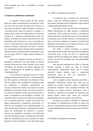 outras paradas que não as incidentes à mesma

dela naturalmente”.

navegação”.
4.1 A ONU e a plataforma continental
4. Subsolo e plataforma continental
A relevância que o assunto vem alcançando,
A seguinte máxima latina de teor jurídico

dado o vulto dos interesses políticos e econômicos

exprime a exata concepção física do território: cuius

envolvidos, não podia deixar indiferente a essa matéria

est solum eius est usque ad coelum et ad inferos ou

a Organização das Nações Unidas.

seja usque ad sidera e usque ad inferos. Incluem-se

Com efeito, já em julho de 1951 a Comissão de

aí portanto como parte do território o subsolo e o

Direito Internacional da ONU admitia a plataforma

espaço aéreo. Aliás a concepção política e jurídica do

continental “como sujeita ao controle e jurisdição do

território já o apresenta modernamente como um

Estado ribeirinho, mas somente para os fins de explorar

espaço concebido de maneira geométrica em três

e aproveitar seus recursos naturais”. Uma posição pois

dimensões, sob a forma de um cone “cujo vértice se

que se acercava bastante da doutrina americana da

acha no centro da terra e cujos limites percorrem os

plataforma continental, já enunciada por Truman, e que

confins do Estado, elevando-se daí para o infinito,

aliás sob certo aspecto a reproduzia.

não se podendo precisar até que ponto se estenda o

Em 1953, a mesma Comissão se ocupava

interesse jurídico do Estado sobre a atmosfera e sem

novamente do tema, definindo desta feita a plataforma

que se possa admitir aí poder diverso daquele do

continental como “o leito do mar e o subsolo das

Estado”.5

regiões submarinas contíguas às costas, mas situadas

Ainda com respeito às partes do território, a
plataforma continental tem sido desde as últimas

fora da zona do mar territorial, até uma profundidade
de 200 metros”.

décadas reclamada por vários Estados como sendo

Nas reuniões celebradas em 1953, a Comissão

constitutiva do território do Estado. Recebeu por

reiterou

igual a denominação de plataforma litorânea ou

anteriormente, explicitando então

“Continental Shelf”.

ribeirinho

O uso oficial da expressão ocorreu em duas
célebres proclamações de Truman, a 28 de setembro

também

continental

exerce
para

o

ponto
direitos
os

fins

de

vista
que

sobre
de

já
“o

a

firmado
Estado

plataforma

exploração

e

aproveitamento de seus recursos”.

de 1945, quando o Presidente dos Estados Unidos

Com a posição jurídica assumida pela ONU, o

afirmou direitos sobre a plataforma continental para

organismo internacional deixou bem claro que os

fins

“os

poderes do Estado ribeirinho sobre a plataforma

recursos naturais do subsolo e do fundo do mar da

continental importam numa jurisdição limitada, não

plataforma continental, abaixo do alto-mar próximo

devendo de maneira alguma confundir-se com a

às costas dos Estados Unidos como pertencentes a

natureza e extensão dos poderes de soberania que

estes e submetidos à sua jurisdição e controle”. As

aquele

ressalvas feitas ao exercício da soberania entendiam

propriamente dito, quer sobre o mar territorial.

específicos

e

limitados,

considerando

Estado

exerce

quer

sobre

seu

território

com o reconhecimento do “caráter de alto-mar das

As águas que cobrem a plataforma continental

águas superjacentes à plataforma continental e o

se sujeitam no entendimento da ONU ao regime de

direito à sua navegação, livre e desembaraçado”. As

alto-mar, resguardadas pelos princípios de liberdade e

duas proclamações versavam respectivamente sobre

inapropriabilidade dominantes na boa doutrina interna-

zonas

cional.

de conservação de pescaria e recursos

naturais da plataforma submarina. Na declaração
americana afirmava-se que “a plataforma continental
pode ser considerada como uma extensão da massa

4.2 O Brasil e a plataforma continental

terrestre do país ribeirinho e como formando parte

46

 
