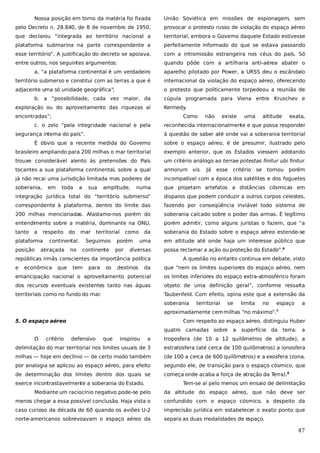 Nossa posição em torno da matéria foi fixada

União Soviética em missões de espionagem, sem

pelo Decreto n. 28.840, de 8 de novembro de 1950,

provocar o protesto russo de violação do espaço aéreo

que declarou “integrada ao território nacional a

territorial, embora o Governo daquele Estado estivesse

plataforma submarina na parte correspondente a

perfeitamente informado do que se estava passando

esse território”. A justificação do decreto se apoiava,

com a intromissão estrangeira nos céus do país. Só

entre outros, nos seguintes argumentos:

quando pôde com a artilharia anti-aérea abater o

a. “a plataforma continental é um verdadeiro

aparelho pilotado por Power, a URSS deu o escândalo

território submerso e constitui com as terras a que é

internacional da violação do espaço aéreo, oferecendo

adjacente uma só unidade geográfica”;

o protesto que politicamente torpedeou a reunião de

b. a “possibilidade, cada vez maior, da
exploração ou do aproveitamento das riquezas aí

cúpula programada para Viena entre Kruschev e
Kennedy.

encontradas”;

Como

c. o zelo “pela integridade nacional e pela
segurança interna do país”.

não

existe

uma

altitude

exata,

reconhecida internacionalmente e que possa responder
à questão de saber até onde vai a soberania territorial

É óbvio que a recente medida do Governo

sobre o espaço aéreo, é de presumir, ilustrado pelo

brasileiro ampliando para 200 milhas o mar territorial

exemplo anterior, que os Estados viessem adotando

trouxe considerável alento às pretensões do País

um critério análogo ao terrae potestas finitur ubi finitur

tocantes a sua plataforma continental, sobre a qual

armorum vis.

já não recai uma jurisdição limitada mas poderes de

incompatível com a época dos satélites e dos foguetes

soberania,

numa

que projetam artefatos a distâncias cósmicas em

integração jurídica total do “território submerso”

disparos que podem conduzir a outros corpos celestes,

correspondente à plataforma, dentro do limite das

fazendo por conseqüência inviável todo sistema de

200 milhas mencionadas. Afastamo-nos porém do

soberania calcado sobre o poder das armas. É legítimo

entendimento sobre a matéria, dominante na ONU,

porém admitir, como alguns juristas o fazem, que “a

tanto

da

soberania do Estado sobre o espaço aéreo estende-se

uma

em altitude até onde haja um interesse público que

a

em

respeito

plataforma
posição

toda

a

do

sua

mar

continental.

abraçada

no

amplitude,

territorial

Seguimos
continente

como

porém
por

diversas

econômica

que

tem

para

os

destinos

esse

critério se

tornou

porém

possa reclamar a ação ou proteção do Estado”.6

repúblicas irmãs conscientes da importância política
e

Já

A questão no entanto continua em debate, visto

da

que “nem os limites superiores do espaço aéreo, nem

emancipação nacional o aproveitamento potencial

os limites inferiores do espaço extra-atmosférico foram

dos recursos eventuais existentes tanto nas águas

objeto de uma definição geral”, conforme ressalta

territoriais como no fundo do mar.

Taubenfeld. Com efeito, opina este que a extensão da
soberania

territorial

se

limita

no

espaço

a

aproximadamente cem milhas “no máximo”.

7

5. O espaço aéreo

Com respeito ao espaço aéreo, distinguiu Huber
quatro

O

critério

defensivo

que

inspirou

camadas sobre

a

superfície da

terra:

a

a

troposfera (de 10 a 12 quilômetros de altitude), a

delimitação do mar territorial nos limites usuais de 3

estratosfera (até cerca de 100 quilômetros) a ionosfera

milhas — hoje em declínio — de certo modo também

(de 100 a cerca de 600 quilômetros) e a exosfera (zona,

por analogia se aplicou ao espaço aéreo, para efeito

segundo ele, de transição para o espaço cósmico, que

de determinação dos limites dentro dos quais se

começa onde acaba a força de atração da T
erra).8

exerce incontrastavelmente a soberania do Estado.

Tem-se aí pelo menos um ensaio de delimitação

Mediante um raciocínio negativo pode-se pelo

da altitude do espaço aéreo, que não deve ser

menos chegar a essa possível conclusão. Haja vista o

confundido com o espaço cósmico, a despeito da

caso curioso da década de 60 quando os aviões U-2

imprecisão jurídica em estabelecer o exato ponto que

norte-americanos sobrevoavam o espaço aéreo da

separa as duas modalidades de espaço.

47

 
