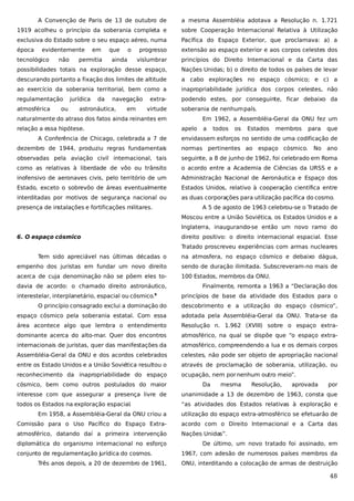 A Convenção de Paris de 13 de outubro de

a mesma Assembléia adotava a Resolução n. 1.721

1919 acolheu o princípio da soberania completa e

sobre Cooperação Internacional Relativa à Utilização

exclusiva do Estado sobre o seu espaço aéreo, numa

Pacífica do Espaço Exterior, que proclamava: a) a

época

progresso

extensão ao espaço exterior e aos corpos celestes dos

vislumbrar

princípios do Direito Internacional e da Carta das

possibilidades totais na exploração desse espaço,

Nações Unidas; b) o direito de todos os países de levar

descurando portanto a fixação dos limites de altitude

a cabo explorações no espaço cósmico; e c) a

ao exercício da soberania territorial, bem como a

inapropriabilidade jurídica dos corpos celestes, não

regulamentação

podendo estes, por conseguinte, ficar debaixo da

evidentemente

tecnológico

atmosférica

não

ou

em

permitia

jurídica

da

que

o

ainda

navegação

astronáutica,

em

extravirtude

soberania de nenhum país.

naturalmente do atraso dos fatos ainda reinantes em
relação a essa hipótese.

Em 1962, a Assembléia-Geral da ONU fez um
apelo

A Conferência de Chicago, celebrada a 7 de

a

todos

os

Estados

membros

para

que

envidassem esforços no sentido de uma codificação de

dezembro de 1944, produziu regras fundamentais

normas pertinentes ao espaço cósmico.

observadas pela aviação civil internacional, tais

seguinte, a 8 de junho de 1962, foi celebrado em Roma

como as relativas à liberdade de vôo ou trânsito

o acordo entre a Academia de Ciências da URSS e a

inofensivo de aeronaves civis, pelo território de um

Administração Nacional de Aeronáutica e Espaço dos

Estado, exceto o sobrevôo de áreas eventualmente

Estados Unidos, relativo à cooperação científica entre

interditadas por motivos de segurança nacional ou

as duas corporações para utilização pacífica do cosmo.

presença de instalações e fortificações militares.

No ano

A 5 de agosto de 1963 celebrou-se o Tratado de
Moscou entre a União Soviética, os Estados Unidos e a
Inglaterra, inaugurando-se então um novo ramo do

6. O espaço cósmico

direito positivo: o direito internacional espacial. Esse
Tratado proscreveu experiências com armas nucleares

Tem sido apreciável nas últimas décadas o

na atmosfera, no espaço cósmico e debaixo dágua,

empenho dos juristas em fundar um novo direito

sendo de duração ilimitada. Subscreveram-no mais de

acerca de cuja denominação não se põem eles to-

100 Estados, membros da ONU.

davia de acordo: o chamado direito astronáutico,
interestelar, interplanetário, espacial ou cósmico.

9

Finalmente, remonta a 1963 a “Declaração dos
princípios de base da atividade dos Estados para o

O princípio consagrado exclui a dominação do

descobrimento e a utilização do espaço cósmico”,

espaço cósmico pela soberania estatal. Com essa

adotada pela Assembléia-Geral da ONU. Trata-se da

área acontece algo que lembra o entendimento

Resolução n. 1.962 (XVIII) sobre o espaço extra-

dominante acerca do alto-mar. Quer dos encontros

atmosférico, na qual se dispõe que “o espaço extra-

internacionais de juristas, quer das manifestações da

atmosférico, compreendendo a lua e os demais corpos

Assembléia-Geral da ONU e dos acordos celebrados

celestes, não pode ser objeto de apropriação nacional

entre os Estado Unidos e a União Soviética resultou o

através de proclamação de soberania, utilização, ou

reconhecimento da inapropriabilidade do espaço

ocupação, nem por nenhum outro meio”.

cósmico, bem como outros postulados do maior

Da

mesma

Resolução,

aprovada

por

interesse com que assegurar a presença livre de

unanimidade a 13 de dezembro de 1963, consta que

todos os Estados na exploração espacial.

“as atividades dos Estados relativas à exploração e

Em 1958, a Assembléia-Geral da ONU criou a

utilização do espaço extra-atmosférico se efetuarão de

Comissão para o Uso Pacífico do Espaço Extra-

acordo com o Direito Internacional e a Carta das

atmosférico, datando daí a primeira intervenção

Nações Unidas”.

diplomática do organismo internacional no esforço
conjunto de regulamentação jurídica do cosmos.
Três anos depois, a 20 de dezembro de 1961,

De último, um novo tratado foi assinado, em
1967, com adesão de numerosos países membros da
ONU, interditando a colocação de armas de destruição

48

 