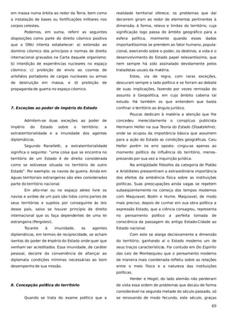 em massa numa órbita ao redor da Terra, bem como

realidade territorial oferece, os problemas que daí

a instalação de bases ou fortificações militares nos

decorrem giram ao redor de elementos pertinentes à

corpos celestes.

dimensão, à forma, relevo e limites do território, cuja

Podemos, em suma, referir as seguintes

significação logo passa do âmbito geográfico para a

disposições como parte do direito cósmico positivo

esfera

que a ONU intenta estabelecer: a) extensão ao

importantíssimos se prendem ao fator humano, popula-

domínio cósmico dos princípios e normas de direito

cional, exercendo sobre o poder, os destinos, a vida e o

internacional gravados na Carta daquele organismo:

desenvolvimento do Estado papel relevantíssimo, que

b) interdição de experiências nucleares no espaço

nem sempre há sido assinalado devidamente pelos

cósmico; c) proibição de envio ao cosmos de

tratadistas usuais da matéria.

artefatos portadores de cargas nucleares ou armas
de

destruição em

massa,

e

d)

proibição

de

propaganda de guerra no espaço cósmico.

política,

mormente

quando

esses

dados

Estes, via de regra, com raras exceções,
descuram sempre o lado político e se forram ao debate
de suas implicações, fazendo por vezes remissão do
assunto à Geopolítica, em cujo âmbito caberia tal
estudo. Há também os que entendem que basta

7. Exceções ao poder de império do Estado

confinar o território ao ângulo jurídico.
Poucos dedicam à matéria a atenção que lhe

Admitem-se duas exceções ao poder de
império

do

Estado

sobre

o

território:

concedeu

merecidamente

o

conspícuo

publicista

a

Hermann Heller na sua Teoria do Estado (Staatslehre),

extraterritorialidade e a imunidade dos agentes

onde se ocupou da importância básica que assumem

diplomáticos.

para a ação do Estado as condições geográficas. Caiu

Segundo Ranelletti, a extraterritorialidade

Heller porém no erro oposto: cingiu-se apenas ao

significa o seguinte: “uma coisa que se encontra no

momento político da influência do território, menos-

território de um Estado é de direito considerada

prezando por sua vez a inquirição jurídica.

como se estivesse situada no território de outro

Na antigüidade filósofos da categoria de Platão

Estado”. Por exemplo: os navios de guerra. Ainda em

e Aristóteles pressentiram a extraordinária importância

águas territoriais estrangeiras são eles considerados

dos efeitos da ambiência física sobre as instituições

parte do território nacional.

políticas. Suas preocupações ainda vagas se repetem

Em alto-mar ou no espaço aéreo livre os

subseqüentemente no começo dos tempos modernos

navios e aviões de um país são tidos como partes de

com Maquiavel, Bodin e Hume. Maquiavel, de modo

seus territórios e sujeitos por conseguinte às leis

mais preciso, depois de cunhar em sua obra política a

desse país, salvo se houver princípio de direito

expressão Estado, que a ciência consagrou, representa

internacional que os faça dependentes de uma lei

no

estrangeira (Pergolesi).

consciência da passagem do antigo Estado-Cidade ao

Tocante

à

imunidade,

os

agentes

pensamento

político

a

perfeita

tomada

de

Estado nacional.

diplomáticos, em termos de reciprocidade, se acham

Com este se alarga decisivamente a dimensão

isentos do poder de império do Estado onde quer que

do território, ganhando aí o Estado moderno um de

venham ser acreditados. Essa imunidade, de caráter

seus traços característicos. Foi contudo em Do Espírito

pessoal, decorre da conveniência de afiançar ao

das Leis de Montesquieu que o pensamento moderno

diplomata condições mínimas necessárias ao bom

de maneira mais coordenada refletiu sobre as relações

desempenho de sua missão.

entre o meio físico e a natureza das instituições
políticas.
Herder e Hegel, do lado alemão não perderam

8. Concepção política do território

de vista essa ordem de problemas que decaiu de forma
considerável na segunda metade do século passado, só

Quando se trata do exame político que a

se renovando de modo fecundo, este século, graças

49

 