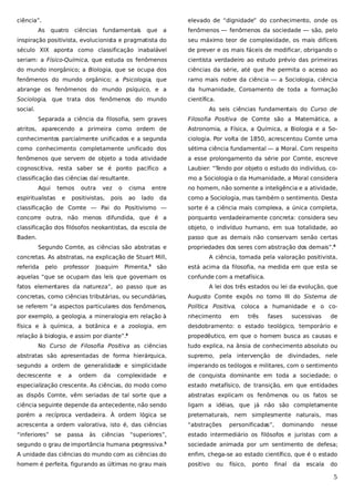 ciência”.

elevado de “dignidade” do conhecimento, onde os

As

quatro

ciências fundamentais

que

a

fenômenos — fenômenos da sociedade — são, pelo

inspiração positivista, evolucionista e pragmatista do

seu máximo teor de complexidade, os mais difíceis

século XIX aponta como classificação inabalável

de prever e os mais fáceis de modificar, obrigando o

seriam: a Físico-Química, que estuda os fenômenos

cientista verdadeiro ao estudo prévio das primeiras

do mundo inorgânico; a Biologia, que se ocupa dos

ciências da série, até que lhe permita o acesso ao

fenômenos do mundo orgânico; a Psicologia, que

ramo mais nobre da ciência — a Sociologia, ciência

abrange os fenômenos do mundo psíquico, e a

da humanidade, Coroamento de toda a formação

Sociologia, que trata dos fenômenos do mundo

científica.

social.

As seis ciências fundamentais do Curso de
Separada a ciência da filosofia, sem graves

Filosofia Positiva de Comte são a Matemática, a

atritos, aparecendo a primeira como ordem de

Astronomia, a Física, a Química, a Biologia e a So-

conhecimentos parcialmente unificados e a segunda

ciologia. Por volta de 1850, acrescentou Comte uma

como conhecimento completamente unificado dos

sétima ciência fundamental — a Moral. Com respeito

fenômenos que servem de objeto a toda atividade

a esse prolongamento da série por Comte, escreve

cognoscitiva, resta saber se é ponto pacífico a

Laubier: “Tendo por objeto o estudo do indivíduo, co-

classificação das ciências daí resultante.

mo a Sociologia o da Humanidade, a Moral considera

Aqui

temos

espiritualistas

e

outra

vez

positivistas,

o

cisma

pois

ao

entre

lado

no homem, não somente a inteligência e a atividade,

da

como a Sociologia, mas também o sentimento. Desta

classificação de Comte — Pai do Positivismo —

sorte é a ciência mais complexa, a única completa,

concorre outra, não menos difundida, que é a

porquanto verdadeiramente concreta: considera seu

classificação dos filósofos neokantistas, da escola de

objeto, o indivíduo humano, em sua totalidade, ao

Baden.

passo que as demais não conservam senão certas
Segundo Comte, as ciências são abstratas e

propriedades dos seres com abstração dos demais”.6

concretas. As abstratas, na explicação de Stuart Mill,

A ciência, tomada pela valoração positivista,

referida

pelo

professor

Joaquim

Pimenta,

3

são

aquelas “que se ocupam das leis que governam os

está acima da filosofia, na medida em que esta se
confunde com a metafísica.

fatos elementares da natureza”, ao passo que as

A lei dos três estados ou lei da evolução, que

concretas, como ciências tributárias, ou secundárias,

Augusto Comte expôs no tomo III do Sistema de

se referem “a aspectos particulares dos fenômenos,

Política Positiva, coloca a humanidade e o co-

por exemplo, a geologia, a mineralogia em relação à

nhecimento

física e à química, a botânica e a zoologia, em

desdobramento: o estado teológico, temporário e

relação à biologia, e assim por diante”.

propedêutico, em que o homem busca as causas e

4

em

três

fases

sucessivas

de

No Curso de Filosofia Positiva as ciências

tudo explica, na ânsia de conhecimento absoluto ou

abstratas são apresentadas de forma hierárquica,

supremo, pela intervenção de divindades, nele

segundo a ordem de generalidade e simplicidade

imperando os teólogos e militares, com o sentimento

decrescente

e

de conquista dominante em toda a sociedade; o

especialização crescente. As ciências, do modo como

estado metafísico, de transição, em que entidades

as dispôs Comte, vêm seriadas de tal sorte que a

abstratas explicam os fenômenos ou os fatos se

ciência seguinte depende da antecedente, não sendo

ligam a idéias, que já não são completamente

porém a recíproca verdadeira. À ordem lógica se

preternaturais, nem simplesmente naturais, mas

acrescenta a ordem valorativa, isto é, das ciências

“abstrações

“inferiores”

estado intermediário os filósofos e juristas com a

e

se

a

ordem

passa

às

da

complexidade

ciências “superiores”,

personificadas”,

dominando

nesse

5

segundo o grau de importância humana pr
ogressiva.

sociedade animada por um sentimento de defesa;

A unidade das ciências do mundo com as ciências do

enfim, chega-se ao estado científico, que é o estado

homem é perfeita, figurando as últimas no grau mais

positivo

ou

físico,

ponto

final

da

escala

do

5

 