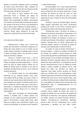 quando os franceses, reagindo contra a concepção

— poder sobre pessoas.

da França como patrimonium regis, mudaram no

Na propriedade, fica a coisa substancialmente

calor da Revolução, o título dos reis franceses de Rei

submetida à vontade do proprietário, que sobre ela se

de França para o de Rei dos Franceses.

exerce através de três momentos essenciais: a) pela

13

Em

suma,

a

toma

o

patrimonial

teoria medieva de
território

propriedade eminente dos

por

senhores

cunho

objeto

exclusão dos demais ao gozo da coisa; b) pela

da

admissão do titular a esse gozo da coisa; e c) pela

feudais e,

segurança de que a fruição da coisa não será turbada

depois, como propriedade do Estado, comunicando

por terceiros.

sua influência ao direito público alemão até ao século

Acolhida a teoria do território-objeto, teríamos

XIX, quando nova teoria se forma, que representa já

todas aquelas implicações que foram lucidamente

para a época algum progresso no direito político: a

expostas por Fricker na sua crítica à posição teórica

teoria do território-objeto. Esta todavia, consoante

assumida por Laband, bem fáceis aliás de resumir.

veremos, jamais logrou desatar-se de todo dos
resquícios e sobrevivências da teoria patrimonial.

Considerando coisa o território do Estado, a
soberania territorial se decompõe em duas partes: uma
negativa, outra positiva. A parte positiva encerra a
competência do Estado de empregar as terras ou o

9.2 A teoria do território-objeto

território para atender a fins estatais. A parte negativa,
também chamada face do direito internacional da

Deparamo-nos a seguir com a teoria dos
juristas que vislumbram no território o objeto de um

soberania estatal, importa na exclusão do poder de
qualquer outro Estado sobre o mesmo território.

direito das coisas público ou de um direito real de

Do ponto de vista do Direito Internacional —

caráter público. Segundo os adeptos dessa corrente

assevera Laband — trata-se na verdade o território de

o direito do Estado sobre o seu território é direito

um Estado com respeito a outros Estados de modo

especial, eminente, soberano.

inteiramente equivalente à propriedade nas relações de

Toma-se o território como coisa — não do

direito privado. Se nas relações dos Estados entre si a

ponto de vista do direito privado, qual se fazia na

soberania territorial, segundo Laband, tem caráter de

antiga concepção puramente patrimonial — mas do

direito das coisas publicístico, a conseqüência que daí

ponto de vista do direito público. Fala-se de um

decorre necessariamente é que na relação de direito

direito do Estado sobre o território e por este se

público o mesmo também se observa, isto é, cada

entendem principalmente as terras, numa noção de

Estado

evidente estreiteza.

soberania. Esse poder jurídico exclusivo do Estado

tem

sobre

seu

território

um

direito

de

É o território posto na sua exterioridade,

sobre seu território vem a ser precisamente a base

sobretudo na sua acepção corporal, como coisa,

daquele tratamento do território do Estado pelo Direito

como objeto frente ao Estado, que seria o titular, a

Internacional. Tudo ocorre, conclui aquele jurista, como

pessoa do qual aquele estava desmembrado, mas a

na esfera do direito privado, relativamente à proprieda-

cuja vontade ficava sujeito. O território estaria assim

de, a qual significa um poder jurídico reconhecido sobre

para o Estado do mesmo modo que a coisa para o

determinada

proprietário, e a soberania territorial seria no direito

excludendi alios.

público aquilo que no direito civil é o direito de
propriedade.

14

coisa

e

conseqüentemente

um

jus

15

A doutrina do território-objeto, que empresta,
conforme vimos, caráter de direito das coisas às

Toda essa concepção do território-objeto

relações do Estado com seu território, foi largamente

significa o traslado para o direito público, por

professada na Alemanha, com algumas modificações,

analogia, de uma noção puramente jusprivatista, a

por Gerber, Laband, von Seydel, Bornhak, Ullmann e

saber, a de dominium, o poder sobre coisas, sobre

Heilborn.

algo que é próprio, que é pertinente a alguém, que

Haenel e Zorn, até ficar ultrapassada com o ensaio

envolve exclusividade, ao contrário da de imperium

monumental

Combateram-na
e

polêmico

tenazmente
de

Carl

Radnitzky,

Victor

Fricker,

51

 