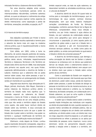 intitulado Território e Soberania T
erritorial (1901).

âmbito espacial onde, ao lado da ação soberana, se

Fez essa doutrina adeptos entre autores
latinos

e

conta inumeráveis parciais

entre

os

desenrolam também as atividades econômicas, sociais
e culturais do Estado.19

internacionalistas não-alemães, conforme salientou

A doutrina alemã do século XX quase toda se

Jellinek, os quais se abraçam a rudimentos da antiga

inclina para a concepção do território-espaço, que na

teoria patrimonial para explicar certos aspectos do

terminologia

de

direito internacional, como separação e perda de

designações,

sem

territórios, anexações, servidões, ocupação, etc.

variações

16

seus

autores

que

consideráveis

estas
de

conhece
todavia

fundo.

As

diversas
impliquem
fórmulas

empregadas, conforme assinala Marcel de la Bigne de
Villeneuve,
9.3 A teoria do território-espaço

compreendem

nessa

nova

direção

o

território, ora por limite material à ação efetiva do
Estado, ora por substrato da coletividade estatal, já

Das objeções suscitadas por Fricker à teoria

como zona geográfica que serve para designar e

do território objeto resultou aplainado o terreno para

circunscrever a população, já como aquela parte da

o advento da teoria mais em voga na moderna

superfície do globo sobre a qual só o Estado tem o

ciência jurídica, que é inquestionavelmente a teoria

direito de organizar e pôr em funcionamento os

do território-espaço.

diversos serviços públicos, ou então como palco do

Com efeito, em 1901, vinha a lume na
Alemanha, de autoria daquele publicista de Leipzig,

poder público, ou ainda como perímetro no qual exerce
o Estado o direito de comandar pessoas.20

dois ensaios que se tornaram clássicos na literatura

A doutrina do território-espaço, que derroga a

política deste século, intitulados respectivamente

velha concepção de direito real de Gerber e Laband,

Território e Soberania Territorial e Do Território do

tampouco se embaraça com os óbices que poderiam

Estado (este último escrito em 1868, mas estampado

derivar da relação entre o ordenamento estatal e o

pela primeira vez aquele ano), nos quais Fricker,

território na figura do estado federal, nem sequer com

superando definitivamente a doutrina de Gerber e

os direitos reais que possui o Estado sobre certas

Laband, mostrava que a soberania não se podia

partes de seu território.

exercer sobre coisas, mas sobre pessoas, e que “o

Como a autoridade do Estado com respeito ao

território não exprime um prolongamento do Estado,

território é de teor pessoal, não havendo aqui que falar

senão um momento em sua essência”.

de dominium, poder sobre coisas, senão de imperium,

17

Segundo essa doutrina, logo abraçada por G.

poder sobre pessoas, o poder do Estado de obrigar as

Meyer, Jellinek, Anschuetz, Otto Mayer, Stammler e

pessoas no território se faz de maneira exclusiva, se se

outros clássicos da literatura jurídica alemã, o

trata de Estado soberano e unitário; ou, na hipótese

território do Estado nada mais significa que “a

federativa, de Estado composto, em colaboração com o

extensão

Estado soberano, ao qual se acha sujeito o Estado-

espacial

da

soberania

do

Estado”.

Consoante a teoria de Fricker a relação do Estado

membro, conforme adverte Jellinek.21

com o território deixa de ser uma relação jurídica,

O poder que o Estado exerce sobre o território,

visto que não sendo o território objeto do Estado

quando impõe limitações aos indivíduos com respeito

como sujeito, não pode haver nenhum direito do

ao direito de propriedade do solo, quando expropria, ou

Estado sobre seu território. A essa conclusão de

quando institui servidões de utilidade pública, não se

Fricker, acrescentava-se outra de que o poder do

eleva jamais à categoria de um direito com existência

Estado não é poder sobre o território, mas poder no

autônoma, um direito sobre o solo, um direito real, mas

território c qualquer modificação do território do

se cinge, segundo a doutrina espacial, a um poder que

Estado implica a modificação mesma do Estado.18

invariavelmente se refere a pessoas ou se aplica por

Zitelmann, vindo depois de Fricker, cunhou

intermédio de pessoas como imperium, nunca como

aquela expressão doravante consagrada, segundo a

dominium, sendo no pensamento daquele jurista

qual o território é “o palco da soberania estatal”, o

alemão a relação entre o Estado e o território, em

52

 
