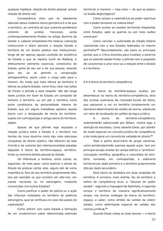 qualquer hipótese, relação de direito pessoal, jamais

territorial, à maneira — haja vista — do que se passou

relação de direito real.

no Sudão Anglo-Egípcio?

Conseqüência

clara

que

se

depreende

ademais dessa moderna teoria germânica é a de que

Como aclarar a coexistência do poder espiritual
com o poder temporal na mesma área?

o território, ao contrário do que sustenta ponderável
corrente

de

juristas

franceses,

ainda

contemporaneamente filiados na antiga doutrina de

Como aceitar as cessões territoriais freqüentes
entre Estados, após as guerras ou por mais razões
eventuais?

Gerber e Laband (emprestam-lhe todavia coloração

Como conciliar a autoridade do Estado federal

institucional e falam perante a relação Estado e

coexistindo com a dos Estados federados no mesmo

território de um direito público real institucional),

perímetro?22 Resumidamente, são estes os principais

longe de ser apenas aquela condição de existência

pontos que a crítica levantou para invalidar a doutrina

do Estado a que se reporta Carré de Malberg, é

que se estende desde Fricker a Jellinek com o propósito

efetivamente elemento essencial, constitutivo do

de caracterizar a uma nova luz a relação entre o Estado

Estado, parte de seu ser e de sua pessoa, estando

e o território.

para

ele,

se

se

permite

a

comparação

antropomórfica, assim como o corpo está para o
homem. De modo que toda ofensa ao território é

9.4 A teoria do território-competência

ofensa ao próprio Estado, como ficou claro nas lições
de Fricker e Jellinek a esse respeito. Vão tão longe

A

teoria

do

território-espaço

acabou

por

esses juristas em fazer do Estado um composto de

desembocar na teoria do território-competência, obra

homens e território, ou em pôr o território como

dos juristas austríacos da chamada Escola de Viena,

parte constitutiva da personalidade mesma do

que passaram a ver no território simplesmente um

Estado, que em alguns tratadistas aparece aquela

elemento determinante da validez da norma, sobretudo

teoria com a designação de teoria do território-

um meio de localização da validez da regra jurídica.

sujeito em contraposição à antiga teoria do territórioobjeto.

A

teoria

do

território-competência,

ardentemente patrocinada por Kelsen, chama logo a
Apesar de que Jellinek haja reputado a

atenção do estudioso, como adverte Giese, por admitir

relação jurídica entre o Estado e o território nos

de modo especial um conceito jurídico de competência

termos da nova doutrina como das mais preciosas

e de modo geral um conceito de validade do direito.23

conquistas do direito público, não faltaram do lado

Toda a porfia doutrinária do grupo vienense,

francês e da corrente dos internacionalistas pesadas

como ponderadamente assinala aquele autor, tem por

objeções à teoria do território-espaço, território-

principal escopo arredar do campo teórico a “primitiva”

limite ou território-direito pessoal do Estado.

concepção científica, geográfica e naturalista do terri-

Dá Villeneuve a lembrar, entre outras, as

tório,

tomando,

em

contrapartida,

a

soberania

seguintes, de mais peso: como explicar o direito do

territorial por dado primário e o território propriamente

Estado de praticar certos atos, alguns até de suma

dito por dado secundário.

importância, fora de seu território propriamente dito,

Essa teoria se desdobra em duas acepções de

tais por exemplo os que ocorrem em alto-mar, em

território. A primeira, mais restrita, faz do território a

navios

esfera de competência local, a “diocese do poder

nacionais

ou

no

estrangeiro,

mediante

convenções com outros Estados?

estatal”, segundo a linguagem de Radnitzky. A segunda

Como justificar o poder de polícia ou a ação

encara o território de maneira significativamente

dos tribunais instalados no território de potência

ampla, nos termos análogos da teoria do território-

estrangeira, qual se verificava no caso dos países de

espaço, a saber, como âmbito da validez da ordem

capitulação?

estatal, como delimitação espacial da validez das

Como admitir com outro Estado a formação
de um condominium sobre determinada extensão

normas jurídicas.24
Quando Giese coteja as duas teorias — a teoria

53

 