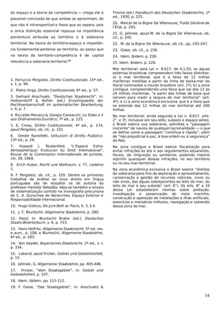 do espaço e a teoria da competência — chega ele à
plausível conclusão de que ambas se aproximam, de
que não é intransponível o fosso que as separa, pois
a única distinção essencial repousa na importância

Thoma (ed.) Handbuch des Deutschen Staatsrechts, 1ª
ed., 1930, p. 225.
20. Marcel de la Bigne De Villeneuve, Traité Général de
l’État, p. 245.

porventura atribuída ao território e à soberania

21. G. Jellinek, apud M. de la Bigne De Villeneuve, ob.
cit., p. 245.

territorial. Na teoria do território-espaço a importân-

22. M. de la Bigne De Villeneuve, ob. cit., pp. 245-247.

cia fundamental pertence ao território, ao passo que

23. Giese, ob. cit., p. 226.

na teoria do território-competência é de capital

24. Idem, ibidem, p. 226.

relevância a soberania territorial.

25. Idem, ibidem, p. 226.

25

1. Ferruccio Pergolesi, Diritto Costituzionale, 15ª ed.,
v. 1, p. 94.
2. Pietro Virga, Diritto Costituzionale, 6ª ed., p. 57.
3. Gerhard Anschuetz, “Deutsches Staatsrecht”, in:
Holtzendorff & Kohler (ed.) Enzyklopaedie der
Rechtswissenschaft im systematischer Bearbeitung,
v. 4, p. 7.
4. Riccardo Monaco & Giorgio Cansacchi, Lo Stato e il
suo Ordinamento Giurídico, 7ª ed., p. 125.
5. E. Crosa, Diritto Costituzionale, 4ª ed., p. 174,
apud Pergolesi, ob. cit., p. 101.
6. Oreste Ranelletti, Istituzioni di Diritto Pubblico.
13ª ed., p. 28.
7.
Howard
J.
Taubenfeld, “L’Espace ExtraAtmosphérique: Evolucion du Droit International”,
Revue de la Commission Internationale de Juristes,
(4): 39, 1969.
8. Erich Huber, Recht und Weltraum, v. 77, caderno
1.
9. F. Pergolesi, ob. cit., p. 105. Dentre os primeiros
trabalhos de análise ao novo direito em língua
portuguesa são de ressaltar os de autoria do
professor Haroldo Valladão. Veja-se também o ensaio
de sistematização contido na monografia precursora
de C. A. Dunschee de Abranches, Espaço Exterior e
Responsabilidade Internacional.
10. Hugo Grotius, De Jure Belli ac Pacis, II, 3, § 4.

Mar territorial: pela Lei n. 8.617, de 4.1.93, as águas
externas brasileiras compreendem três faixas distintas:
a) o mar territorial, que é a faixa de 12 milhas
marítimas medidas a partir da linha de baixa-mar do
litoral continental e insular brasileiro (art. 1º); b) a zona
contígua, compreendendo uma faixa que vai das 12 às
24 milhas marítimas, “a partir das linhas de base que
servem para medir a largura do mar territorial” (art.
4º); e c) a zona econômica exclusiva, que é a faixa que
se estende das 12 milhas do mar territorial até 200
milhas.
No mar territorial, ainda segundo a Lei n. 8.617, arts.
2°. e 3º, inclusive em seu leito, subsolo e espaço aéreo,
o Brasil exerce sua soberania, admitida a “passagem
inocente” de navios de qualquer nacionalidade — o que
se define como a passagem “contínua e rápida”, além
de “não prejudicial à paz, à boa ordem ou à segurança”
do País.
Na zona contígua o Brasil exerce fiscalização para
evitar infrações às leis e aos regulamentos aduaneiros,
fiscais, de imigração ou sanitários, podendo mesmo
reprimir quaisquer dessas infrações, no seu território
ou no seu mar territorial.
Na zona econômica exclusiva o Brasil exerce “direitos
de soberania para fins de exploração e aproveitamento,
conservação e gestão de recursos naturais, vivos ou
não vivos, das águas sobrejacentes ao leito do mar, do
leito do mar e seu subsolo” (art. 6°). Os arts. 8° a 10
dessa Lei estabelecem normas sobre proteção,
investigação e preservação do meio marinho,
construção e operação de instalações e ilhas artificiais,
exercícios e manobras militares, navegação e sobrevôo
dessa zona do mar.

11. J. C. Bluntschli, Allgemeine Staatslehre, p. 280.
12. Poezl, In: Bluntschli Brater (ed.), Deutsches
Staats-Woerterbuch, v. 9, p. 723.
13. Hans Helfritz, Allgemeine Staatsrecht, 5ª ed. rev.
e aum., p. 108. e Bluntschli, Allgemeine Staatslehre,
6ª ed., p. 283.
14. Von Seydel, Bayerisches Staatsrecht, 2ª ed., v. I,
p. 334.
15. Laband, apud Fricker, Gebiet und Gebietshoheit,
p. 15.
16. Jellinek, G. Allgemeine Staatslehre, pp. 405-406.
17. Fricker, “Vom Staatsgebiet”, in: Gebiet und
Gebietshoheit, p. 107.
18. Idem, ibidem, pp. 111-112.
19. F. Giese, “Das Staatsgebiet”, in: Anschuetz &

54

 