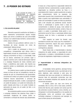 7 . O PODER DO ESTADO

A nosso ver, a força exprime a capacidade material de
comandar interna e externamente; o poder significa a
organização ou

1. Do conceito de poder — 2.
Imperatividade
e
natureza
integrativa do poder estatal —
3. A capacidade de autoorganização — 4. A unidade e
indivisibilidade do poder — 5.0
princípio
de
legalidade e
legitimidade — 6. A soberania.

disciplina

jurídica da

força

e

a

autoridade enfim traduz o poder quando ele se explica
pelo

consentimento,

tácito

ou

expresso,

dos

governados (quanto mais consentimento mais legitimidade e quanto mais legitimidade mais autoridade). O
poder com autoridade é o poder em toda sua plenitude,
apto a dar soluções aos problemas sociais. Quanto
menor a contestação e quanto maior a base de
consentimento e adesão do grupo, mais estável se

1. Do conceito de poder

apresentará o ordenamento estatal, unindo a força ao

Elemento essencial constitutivo do Estado, o
poder representa sumariamente aquela energia
básica que anima a existência de uma comunidade
humana num determinado território, conservando-a
unida, coesa e solidária.
Autores há que preferem defini-lo como “a
faculdade

de

tomar

decisões

em

nome

da

coletividade” (Afonso Arinos).
Com o poder se entrelaçam a força e a
competência, compreendida esta última como a
legitimidade oriunda do consentimento. Se o poder
repousa unicamente na força, e a Sociedade, onde
ele se exerce, exterioriza em primeiro lugar o

poder e o poder à autoridade. Onde porém o consentimento social for fraco, a autoridade refletirá essa
fraqueza; onde for forte, a autoridade se achará
robustecida.
Com

respeito

ao

poder

do

Estado,

urge

considerá-lo através dos traços que lhe emprestam a
fisionomia costumeira, alguns dos quais comportam
intermináveis

debates

relativos

ao

seu

caráter

contingente ou absoluto.
Esses traços são: a imperatividade e natureza
integrativa do poder estatal, a capacidade de autoorganização, a unidade e indivisibilidade do poder, o
princípio de legalidade e legi imidade e a soberania.
t

aspecto coercitivo com a nota da dominação material
e o emprego freqüente de meios violentos para
impor a obediência, esse poder, não importa sua
aparente solidez ou estabilidade, será sempre um

2. Imperatividade e natureza integrativa do
poder estatal

poder de fato.
Se, todavia, busca o poder sua base de apoio
menos na força do que na competência, menos na
coerção do que no consentimento dos governados,
converter-se-á então num poder de direito. O Estado
moderno

resume

basicamente

o

processo

de

despersonalização do poder, a saber, a passagem de
um poder de pessoa a um poder de instituições, de
poder imposto pela força a um poder fundado na
aprovação do grupo, de um poder de fato a um
poder de direito.
No vocabulário político ocorre com freqüência
o emprego indistinto das palavras força, poder e
autoridade.

Exigências

de

clareza

porém

re-

comendam a correção dos abusos aqui perpetrados.

A Sociedade, termo genérico, abrange formas
específicas de organização social, cuja distinção se faz
pelos

objetivos,

pela

extensão e

pelo

grau

de

intensidade dos laços que prendem os indivíduos aos
diversos tipos de associação conhecidos, que vão
desde as sociedades religiosas até aquelas de cunho
meramente recreativo.
O Estado, posto que seja uma forma de
sociedade, não é a única, nem a mais vasta, conforme
lembra Del Vecchio, pois coexiste com outras que lhe
são anteriores no plano histórico, como a Família, ou o
ultrapassam na dimensão geográfica e nos quadros de
participação,

como

sói

acontecer

com

algumas

confissões religiosas: o cristianismo, por exemplo, no
qual se filiam povos de vários Estados.

55

 