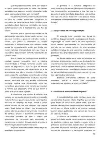 Que traço essencial resta assim para separar

O

primeiro

é

a

natureza

integrativa

ou

o Estado, como organização do poder, das demais

associativa do poder estatal, já em parte compreendida

sociedades que exercem também influência e ação

nas considerações antecedentes e que faz que o

sobre o comportamento de seus membros?

portador do poder do Estado, do ponto de vista jurídico,

Inquestionavelmente, esse traço fundamental

não seja uma pessoa física nem várias pessoas físicas,

se cifra no caráter inabdicável, obrigatório ou

mas sempre e indispensavelmente a pessoa jurídica, o

necessário da participação de todo indivíduo numa

Estado.1

sociedade estatal. Nascemos no Estado e ao menos
contemporaneamente é inconcebível a vida fora do
Estado.

3. A capacidade de auto-organização
Ao passo que as demais associações são de

participação voluntária, conservando sempre livre

O segundo traço essencial que deriva da

aos seus membros a porta de entrada e saída, o

existência do poder estatal é a sua capacidade de auto-

Estado,

organização. O caráter estatal de uma organização

que

possui

o

monopólio

da

coação

organizada e incondicionada, não somente emite

social

regras de comportamento senão que dispõe dos

proceder de um direito próprio, de uma faculdade

meios materiais imprescindíveis com que impor a

autodeterminativa, de uma autonomia constitucional o

observância dos princípios porventura estatuídos de

poder que essa organização exerce sobre os seus com-

conduta social.

ponentes.

Atua o Estado por conseguinte na ambiência
coletiva,

quando

necessário,

com

a

decorre

precisamente

da

circunstância de

Há Estado desde que o poder social esteja em

máxima

condições de elaborar ou modificar por direito próprio e

imperatividade e firmeza, formando aquele vasto

originário uma ordem constitucional. Pouco monta que

círculo de segurança e ação no qual se movem

prescrições jurídicas venham embaraçar ou circunscre-

outros círculos menores dele dependentes ou a ele

ver a extensão dessa capacidade ou tirar-lhe o princípio

acomodados, que são os grupos e indivíduos, cuja

de exclusividade como acontece por exemplo no caso

existência ganha ali certeza e personificação jurídica
.

das organizações federativa
s.

Examinada atentamente a natureza do poder

Existindo

instrumento

financeiro,

territorial,

militar

com

poder

organizadora e regulativa aí existirá o Estado.2

go-

e

de

estatal, verifica-se que todo Estado, comunidade
implica uma diferenciação entre

policial

autônomo

capacidade

vernantes e governados, entre homens que mandam
e homens que obedecem, entre os que detêm o
poder e os que a ele se sujeitam.

4. A unidade e indivisibilidade do poder

A minoria dos que impõem à maioria a sua
vontade por persuasão, consentimento ou imposição

A indivisibilidade do poder configura outra nota

material forma o governo que, tendo a prerrogativa

característica do poder estatal. Significa que somente

exclusiva do emprego da força, exerce o poder

pode haver um único titular desse poder, que será

estatal através de leis que obrigam, não porque

sempre o Estado como pessoa jurídica ou aquele poder

sejam “boas, justas ou sábias”, mas simplesmente

social que em última instância se exprime, segundo

porque são leis, pautas de convivência, imperativos

querem alguns publicistas, pela vontade do monarca,

de conduta. Dispõe a autoridade governativa da

da classe ou do povo.

capacidade
governados,

unilateral
se

de

necessário

ditar
pela

à

massa

dos

compulsão,

O princípio de unidade ou indivisibilidade do

o

poder do Estado resulta historicamente da superação

cumprimento irresistível de suas ordens, preceitos e

do dualismo medievo que repartia o poder entre o

determinações de comportamento social.

príncipe e as corporações, dotadas estas por vezes de

Ao poder do Estado aderem certos traços ou
qualidades fundamentais.

um poder de polícia e jurisdição, que bem exprimia a
concepção jusprivatista e patrimonial imperante na

56

 