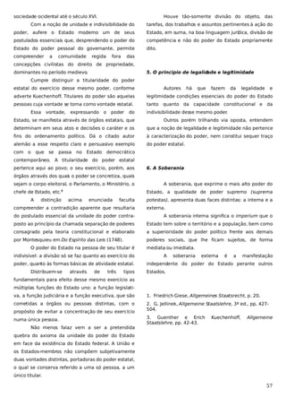 sociedade ocidental até o século XVI.

Houve tão-somente divisão do objeto, das

Com a noção de unidade e indivisibilidade do

tarefas, dos trabalhos e assuntos pertinentes à ação do

poder, aufere o Estado moderno um de seus

Estado, em suma, na boa linguagem jurí ica, divisão de
d

postulados essenciais que, desprendendo o poder do

competência e não do poder do Estado propriamente

Estado do poder pessoal do governante, permite

dito.

compreender

a

comunidade

regida

fora

das

concepções civilistas do direito de propriedade,
dominantes no período medievo
.

5. O principio de legalid
ade e legitimidade

Cumpre distinguir a titularidade do poder
estatal do exercício desse mesmo poder, conforme

Autores

há

que

fazem

da

legalidade

e

adverte Kuechenhoff. Titulares do poder são aquelas

legitimidade condições essenciais do poder do Estado

pessoas cuja vontade se toma como vontade estatal.

tanto quanto da capacidade constitucional e da

Essa

vontade,

expressando

o

poder

do

indivisibilidade desse mesmo poder.

Estado, se manifesta através de órgãos estatais, que

Outros porém trilhando via oposta, entendem

determinam em seus atos e decisões o caráter e os

que a noção de legalidade e legitimidade não pertence

fins do ordenamento político. Dá o citado autor

à caracterização do poder, nem constitui sequer traço

alemão a esse respeito claro e persuasivo exemplo

do poder estatal.

com o

que

se

passa

no

Estado

democrático

contemporâneo. A titularidade do poder estatal
pertence aqui ao povo; o seu exercício, porém, aos

6. A Soberania

órgãos através dos quais o poder se concretiza, quais
sejam o corpo eleitoral, o Parlamento, o Ministério, o
chefe de Estado, etc.
A

distinção

A soberania, que exprime o mais alto poder do
Estado, a qualidade de poder supremo (suprema

3

acima

enunciada

faculta

compreender a contradição aparente que resultaria

potestas), apresenta duas faces distintas: a interna e a
externa.

do postulado essencial da unidade do poder contra-

A soberania interna significa o imperium que o

posto ao princípio da chamada separação de poderes

Estado tem sobre o território e a população, bem como

consagrado pela teoria constitucional e elaborado

a superioridade do poder político frente aos demais

por Montesquieu em Do Espírito das Leis (1748).

poderes sociais, que lhe ficam sujeitos, de forma

O poder do Estado na pessoa de seu titular é
indivisível: a divisão só se faz quanto ao exercício do
poder, quanto às formas básicas de atividade estatal.
Distribuem-se

através

de

três

tipos

mediata ou imediata.
A

soberania

externa

é

a

manifestação

independente do poder do Estado perante outros
Estados.

fundamentais para efeito desse mesmo exercício as
múltiplas funções do Estado uno: a função legislativa, a função judiciária e a função executiva, que são

1. Friedrich Giese, Allgemeines Staatsrecht, p. 20.

cometidas a órgãos ou pessoas distintas, com o

2. G. Jellinek, Allgemeine Staatslehre, 3ª ed., pp. 427504.

propósito de evitar a concentração de seu exercício
numa única pessoa.
Não menos falaz vem a ser a pretendida

3. Guenther e Erich
Staatslehre, pp. 42-43.

Kuechenhoff,

Allgemeine

quebra do axioma da unidade do poder do Estado
em face da existência do Estado federal. A União e
os Estados-membros não compõem subjetivamente
duas vontades distintas, portadoras do poder estatal,
o qual se conserva referido a uma só pessoa, a um
único titular.

57

 