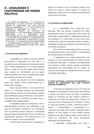8 . LEGALIDADE E
LEGITIMIDADE DO PODER
POLÍTICO
1. O princípio da legalidade — 2. O princípio da
legitimidade — 3. Como se formou o princípio e a
espécie de legitimidade que esse princípio
procurou estabelecer — 4. A crise histórica da
legalidade e legitimidade do poder — 5. A
consideração
filosófica
do
problema
da
legitimidade — 6. Os fundamentos sociológicos da
legitimidade:
6.1
A
legitimidade
como
representação de uma teoria dominante do poder
— 6.2 As três formas básicas de manifestação da
legitimidade: a carismática, a tradicional e a legal
ou racional — 7. O aspecto jurídico da legitimidade
— 8. A legitimidade no exercício do poder — 9. A
legalidade e a legitimidade do poder como temas
da Ciência Política.

poder em harmonia com os princípios jurídicos, que
servem de esteio à ordem estatal. O conceito de
legalidade se situa assim num domínio exclusivamente
formal, técnico e jurídico.

2. O princípio da legi
timidade
Já

a

legitimidade

tem

exigências

mais

delicadas, visto que levanta o problema de fundo,
questionando acerca da justificação e dos valores do
poder legal. A legitimidade é a legalidade acrescida de
sua valoração. É o critério que se busca menos para
compreender e aplicar do que para aceitar ou negar a
adequação do poder às situações da vida social que ele
é chamado a disciplinar.
No conceito de legitimidade entram as crenças

1. O princípio da legalidade
A legalidade nos sistemas políticos exprime
basicamente a observância das leis, isto é, o
procedimento da autoridade em consonância estrita
com o direito estabelecido. Ou em outras palavras
traduz a noção de que todo poder estatal deverá
atuar sempre de conformidade com as regras
jurídicas vigentes. Em suma, a acomodação do poder

de determinada época, que presidem à manifestação
do consentimento e da obediência.
A legalidade de um regime democrático, por
exemplo, é o seu enquadramento nos moldes de uma
constituição observada e praticada; sua legitimidade
será sempre o poder contido naquela constituição,
exercendo-se de conformidade com as crenças, os
valores e os princípios da ideologia dominante, no caso
a ideologia democrát
ica.

que se exerce ao direito que o regula.
Cumpre pois discernir no termo legalidade
aquilo que exprime inteira conformidade com a
ordem jurídica vigente.

3. Como se formou o princípio da legalidade e a
espécie de legitimidade que esse princípio
procurou estabelecer

Nessa acepção ampla, o funcionamento do
regime e a autoridade investida nos governantes
devem reger-se segundo as linhas-mestras traçadas
pela Constituição, cujos preceitos são a base sobre a
qual assenta tanto o exercício do poder como a
competência dos órgãos estatais.
A legalidade supõe por conseguinte o livre e
desembaraçado mecanismo das instituições e dos
atos da autoridade, movendo-se em consonância
com os preceitos jurídicos vigentes ou respeitando
rigorosamente a hierarquia das normas, que vão dos
regulamentos, decretos e leis ordinárias até a lei
máxima e superior, que é a Constituição.
O poder legal representa por conseqüência o

O princípio de legalidade nasceu do anseio de
estabelecer na sociedade humana regras permanentes
e válidas, que fossem obras da razão, e pudessem
abrigar os indivíduos de uma conduta arbitrária e
imprevisível da parte dos governantes. Tinha-se em
vista alcançar um estado geral de confiança e certeza
na ação dos titulares do poder, evitando-se assim a
dúvida,

a

intranqüilidade,

a

desconfiança

e

a

suspeição, tão usuais onde o poder é absoluto, onde o
governo se acha dotado de uma vontade pessoal
soberana ou se reputa legibus solutus e onde, enfim, as
regras

de

convivência

não

foram

previamente

elaboradas nem reconhecidas.
A

legalidade, compreendida

pois

como

a

58

 