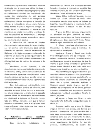 conhecimento e grau superior de formação definitiva

classificação das ciências, que trouxe por resultado

da ciência, com o império dos sábios, cientistas e

fecundo e imediato a retomada de prestígio das

técnicos, com o abandono das antigas preocupações

correntes idealistas, foi obra sobretudo dos filósofos

de conhecimento absoluto pela investigação das

já referidos: Dilthey, Windelband e Rickert.

causas,

tão

característica

períodos

Logrou Dilthey na Alemanha quase o mesmo

antecedentes, com a limitação da inteligência ao

destino que Krause, fundador de escola entre

conhecimento relativo, que permite a formação da

estrangeiros, sagrado como mestre de juristas na

ciência e a verificação das leis. Aí a razão humana,

Espanha e na América Latina, e, no entanto, filósofo

tendo deixado de parte a ficção dos teólogos, do

semidesconhecido e

estado

patrícios.

inicial,

e

dos

desprezado

a

dois

abstração

dos

metafísicos, do estado intermediário, se entrega de

obscuro

no

seio de

seus

A glória de Dilthey começou singularmente

todo aos processos de demonstração. O emprego

ao

desses processos fez possível a aparição da ciência,

ocupando-se, dentre outros, de Goethe e Hoelderlin.

isso ocorreu no estado positivo.

Já septuagenário deu à estampa Vivência e Poesia,

A classificação das ciências de Augusto

enveredar

ele

pelos

caminhos

da

crítica,

obra que logrou extraordinário êxito literário.

Comte, estabelecendo a unidade do campo científico,

O filósofo trabalhava silenciosamente na

não foi acolhida com entusiasmo pelas esferas

Universidade de Berlim, preso à intimidade de

idealistas da Alemanha, onde os neokantistas de

reduzido círculo de discípulos.

Marburgo e de Baden renovaram a discussão do

Lastima-se Ortega y Gasset

que, tendo

problema, tais as dúvidas que se erguiam acerca da

freqüentado por aqueles anos do começo do século

natureza das ciências do homem, nomeadamente as

referida Universidade, hajam as circunstâncias con-

ciências históricas, do espírito, da sociedade e da

corrido para que jamais se aproximasse da obra do

cultura.

mestre, a quem tantas afinidades de pensamento

Windelband,

Rickert,

Stammler,

e

fora

daquele círculo, mas navegando também na corrente

vieram depois prendê-lo e em cujas idéias confessadamente descobriu o seu alter ego filosófico.

do idealismo, Dilthey, certificaram-se sobretudo da

Passara Dilthey por algo parecido com o que

importância que toma para a relação social, objeto

aconteceu a Nietzsche, tomado a princípio pelos seus

daquelas ciências, certos dados que não entram no

contemporâneos como simples poeta-filósofo.

campo da fenomenologia da natureza e portanto das

arrogante cátedra universitária da Alemanha por

ciências naturais.

pouco

Estes dados, operando corte dicotômico entre

não

Nietzsche

o

ignorou

totalmente.

A

Envolveu a

naquele gelado desprezo

que

só

a

ciências da natureza e ciências da sociedade, vêm

grandeza do gênio poderia um dia romper, para daí

separá-las em duas órbitas distintas e autônomas,

fixar-se na imortalidade e no assombro das gerações

que alguns, exagerando as implicações da oposição

subseqüentes, rendidas à veneração do filósofo, do

idealista, tomam por irredutíveis: o desenvolvimento

estilista, do poeta.

em Windelband, a finalidade em Stammler, a von-

Vê Ortega y Gasset em Dilthey o mais

tade em Dilthey, elementos com que o homem

importante vulto da filosofia na segunda metade do

empresta ao fenômeno social e às relações entre

século XIX.

esses fenômenos certa estrutura de que carece a
ordem fenomênica da natureza.

Acontece, porém, que a obra de Dilthey,
graças à influência que exerceu, aos debates que
provocou, à intensidade com que suas teses são a
cada passo reexaminadas e onde cada fragmento

2.
Naturalistas
versus
Idealistas
(espiritualistas, historicistas e culturalistas)
Essa

reviravolta

metodológica

na

concentra como que um micro-mundo de idéias,
permitindo em toda linha e profundidade a mais
ampla

reaveriguação da

pertença,

história,

indubitavelmente,

ao

faz

que

quadro

ele
dos

6

 