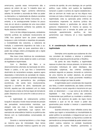 americanos,

quando esses ironicamente dão a

corrente de opinião, de uma ideologia, de um partido

palavra de ordem de que “o trabalho deve ser

político, cujos chefes, sem quebra da legalidade,

legal”.

Igualmente “legal”, conforme referiremos

tomaram o poder à sombra do regime estabelecido e

adiante, foi também a ascensão de Hitler ao poder

dele se serviram do modo que se nos afigura mais

na Alemanha e a implantação da ditadura socialista

ominoso em toda a história do gênero humano, e cuja

na Tchecoslováquia pelo Partido Comunista. E, no

legitimidade, vista ou apreciada pelos critérios do

entanto, a lei axiologicamente fundara há pouco

racionalismo

mais de um século o prestígio de uma nova ordem

movimentos liberais e positivistas do século XIX,

social exageradamente confiante nos poderes da

pareceria irrepreensível. O mesmo se passou na

Razão abstrata e libertadora.

Tchecoslováquia com a tomada do poder por uma

1

Com a lei dos códigos burgueses, verdadeiros

revolução

imperante

na

doutrina

aparentemente

jurídica

pacífica,

de

dos

teor

talismãs jurídicos da exaltação revolucionária de

parlamentar, que instaurou ali a nova legalidade

1789, fora possível banir da jovem sociedade

proletária.

burguesa o culto incômodo e respeitoso do passado,
a inviolabilidade dos costumes, a soberania da
tradição, o acatamento dogmático de toda a au-

5. A consideração filosófica do problema da

toridade, bases sobre as quais assentava aliás o

legitimidade

poder das antigas ordens privilegiadas sob a égide
das realezas onipotentes.

Exemplos como aqueles que acabamos de citar

Mas duas crises históricas de consideráveis
proporções vieram ainda abater-se sobre o princípio

nos convidam de imediato a retomar o problema
mediante um segundo ponto de partida: o filosófico.

da legalidade e legitimidade.
Com

o

Do ponto de vista filosófico, a legitimidade

Manifesto

de

Marx

e

os

repousa no plano das crenças pessoais, no terreno das

desenvolvimentos ulteriores da teorização de Lênin,

convicções

individuais

Trotski e Lukács, a lei, que fora o Coroamento

valorações

subjetivas,

doutrinário do racionalismo europeu, aparece agora

variáveis segundo as pessoas, tomando os contornos

degradada a instrumento da sociedade de classes,

de uma máxima de caráter absoluto, de princípio

como a superestrutura social da opressão burguesa,

inabalável, fundado em noção puramente metafísica

como

que se venha a eleger por base do poder.

órgão

dos

ideológico,

critérios

das

axiológicos

dos

sendo

revolucionários,

A legitimidade assim considerada não responde

segundo o conselho de Lênin, reproduzido por

aos fatos, à ordem estabelecida, aos dados correntes

Schmitt, aqueles que não souberem unir os meios

da vida política e social, segundo o mecanismo em que

ilegais de luta a todas as formas legais de tomada do

estes se desenrolam — o que seria já do âmbito da

poder. Despreza-se a lei como fim e dela se serve co-

legalidade

mo meio.

fundamentais que justificam ou invalidam a existência

A

não

legitimidade

mas

inquire

acerca

dos

preceitos

do título e do exercício do poder, da regra moral,

burguês é atacada a fundo nessa tomada de posição

mediante a qual se há de mover o poder dos

dos

governantes para receber e merecer o assentimento

revolucionários

alargam cada vez mais
legalidade

da

ordenamento

—

jurídico

pensadores

do

bons

privilégios

sabor

permanência

econômicos,

de

de

o

legitimidade,

marxistas,

que

hiato separando a
cuja

ruptura

dos governados.

tem

Quando entramos a fazer reflexões acerca das

exemplos de antecedência histórica na polêmica dos

razões que regem a necessidade ou inevitabilidade do

liberais com os tradicionalistas conservadores do

poder político na sociedade, e indagamos por que uns

século XIX.

obedecem e outros mandam, ou figuramos o caráter de

Durante o nacional-socialismo a crise chega
ao

máximo

grau

de

intensidade.

Aqui

temos

concretizado o exemplo histórico supremo de uma

permanência ou temporariedade do poder estatal como
ordem

coativa,

proposições

de

estamos
cunho

na

verdade

filosófico

levantando

pertinentes

à

60

 