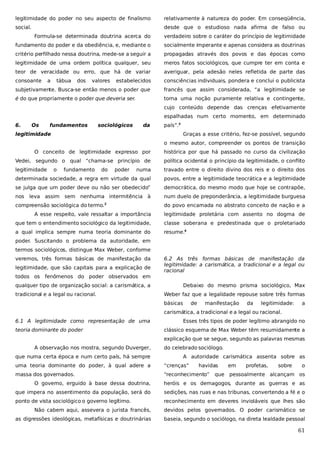 legitimidade do poder no seu aspecto de finalismo

relativamente à natureza do poder. Em conseqüência,

social.

desde que o estudioso nada afirma de falso ou
Formula-se determinada doutrina acerca do

verdadeiro sobre o caráter do princípio de legitimidade

fundamento do poder e da obediência, e, mediante o

socialmente imperante e apenas considera as doutrinas

critério perfilhado nessa doutrina, mede-se a seguir a

propagadas através dos povos e das épocas como

legitimidade de uma ordem política qualquer, seu

meros fatos sociológicos, que cumpre ter em conta e

teor de veracidade ou erro, que há de variar

averiguar, pela adesão neles refletida de parte das

consoante

estabelecidos

consciências individuais, pondera e conclui o publicista

subjetivamente. Busca-se então menos o poder que

francês que assim considerada, “a legitimidade se

é do que propriamente o poder que deveria ser.

torna uma noção puramente relativa e contingente,

a

tábua

dos

valores

cujo conteúdo depende das crenças efetivamente
espalhadas num certo momento, em determinado
6.

Os

fundamentos

sociológicos

da

país”.3

legitimidade

Graças a esse critério, fez-se possível, segundo
o mesmo autor, compreender os pontos de transição

O conceito de legitimidade expresso por

histórica por que há passado no curso da civilização

Vedei, segundo o qual “chama-se princípio de

política ocidental o princípio da legitimidade, o conflito

legitimidade

numa

travado entre o direito divino dos reis e o direito dos

determinada sociedade, a regra em virtude da qual

povos, entre a legitimidade teocrática e a legitimidade

se julga que um poder deve ou não ser obedecido”

democrática, do mesmo modo que hoje se contrapõe,

nos leva assim sem nenhuma intermitência à

num duelo de preponderância, a legitimidade burguesa

compreensão sociológica do termo.

do povo encarnada no abstrato conceito de nação e a

o

fundamento

do

poder

2

A esse respeito, vale ressaltar a importância

legitimidade proletária com assento no dogma de

que tem o entendimento sociológico da legitimidade,

classe soberana e predestinada que o proletariado

a qual implica sempre numa teoria dominante do

resume.4

poder. Suscitando o problema da autoridade, em
termos sociológicos, distingue Max Weber, conforme
veremos, três formas básicas de manifestação da
legitimidade, que são capitais para a explicação de
todos os fenômenos do poder observados em

6.2 As três formas básicas de manifestação da
legitimidade: a carismática, a tradicional e a legal ou
racional

qualquer tipo de organização social: a carismática, a
tradicional e a legal ou racional.

Debaixo do mesmo prisma sociológico, Max
Weber faz que a legalidade repouse sobre três formas
básicas

de

manifestação

da

legitimidade:

a

carismática, a tradicional e a legal ou racional.
6.1 A legitimidade como representação de uma
teoria dominante do poder

Esses três tipos de poder legítimo abrangido no
clássico esquema de Max Weber têm resumidamente a
explicação que se segue, segundo as palavras mesmas

A observação nos mostra, segundo Duverger,
que numa certa época e num certo país, há sempre

do celebrado sociólogo.
A autoridade carismática assenta sobre as

uma teoria dominante do poder, à qual adere a

“crenças”

massa dos governados.

“reconhecimento”

havidas

em

profetas,

sobre

o

que pessoalmente alcançam os

O governo, erguido à base dessa doutrina,

heróis e os demagogos, durante as guerras e as

que impera no assentimento da população, será do

sedições, nas ruas e nas tribunas, convertendo a fé e o

ponto de vista sociológico o governo legítimo.

reconhecimento em deveres invioláveis que lhes são

Não cabem aqui, assevera o jurista francês,

devidos pelos governados. O poder carismático se

as digressões ideológicas, metafísicas e doutrinárias

baseia, segundo o sociólogo, na direta lealdade pessoal

61

 